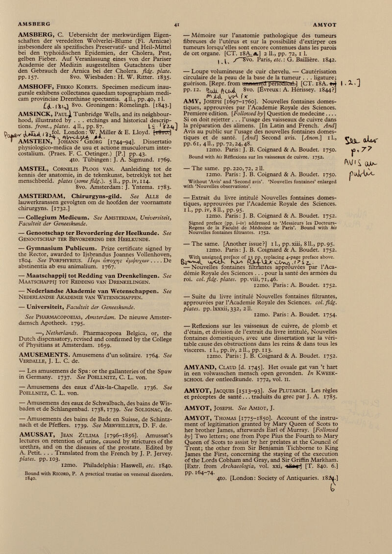 AMSBERG, C. Uebersicht der merkwürdigen Eigen schaften der veredelten Wolverlei-Blume (Fl. Arnicae) insbesondere als spezifisches Preservatif- und Heil-Mittel bei den typhoidischen Epidemien, der Cholera, Pest, gelben Fieber. Auf Veranlassung eines von der Pariser Academie der Medizin ausgestellten Gutachtens über den Gebrauch der Arnica bei der Cholera, fldg. plate. pp. 157. 8vo. Wiesbaden: H. W. Ritter. 1835. AMSHOFF, Fekko Koerts. Specimen medicum inau gurale exhibens collectanea quaedam topographiam medi cam provinciae Drenthinae spectantia. 411., pp.40, il. 8vo. Groningen: Romelingh. [1843.] AMSINCK, Paul^I, Tunbridge Wells, and its neighbour hood, illustrated by . . . etchings and historical descrip tions. front., plates. 411., pp. 87. I e 1 if Aql ÏW iA* 1 »4 0 !- & RLloyd - ' AMSTEIN, Johann / Georg [1744-94]. Dissertatio physiologico-medica de usu et actione musculorum inter costalium. (Praes. F. C. Oetinger.) [P.] pp.43. 4to. Tübingen: J. A. Sigmund. 1769. AMSTEL, CoRNELis Ploos van. Aanleiding tot de kennis der anatomie, in de tekenkunst, betreklyk tot het menschbeeid, plates (some fldg.). 5 IL, pp. iv, 114. 8vo. Amsterdam: J. Yntema. 1783. — Mémoire sur l’anatomie pathologique des tumeurs fibreuses de l’utérus et sur la possibilité d’extirper ces tumeurs lorsqu’elles sont encore contenues dans les parois de cet organe. [CT. 18A a] 2 IL, pp. 72, 1 1. I ^ j —Svo. Paris, etc. : G. Baillière. 1842. — Loupe volumineuse de cuir chevelu. — Cautérisation circulaire de la peau de la base de la tumeur . . . ligature ; __ guérison. [Repr. from unnamrfl peri63icah] [CT. 18A. ! . 2., J pp. 12. ft nul 8vo. [Évreux : A. Hérissey. 1844?] id. î k AMY, Joseph [1697-1760]. Nouvelles fontaines domes tiques, approuvées par l’Academie Royale des Sciences. Premiere edition. [Followed by] Question de medecine Si on doit rejetter . . . l’usage des vaisseaux de cuivre dans la préparation des alimens. [In Latin and French. And] Avis au public sur l’usage des nouvelles fontaines domes tiques et de santé. [And] Second avis. [Anon.] 1L, pp. 61, 4 IL, pp. 72,24,48. i2mo. Paris: J. B. Coignard & A. Boudet. 1750. Bound with his Réflexions sur les vaisseaux de cuivre. 1752. — The same. pp. 220 3 72, 211. i2mo. Paris: J. B. Coignard & A. Boudet. 1750. Without ‘Avis’ and ‘Second avis’. ‘Nouvelles fontaines’ enlarged with ‘Nouvelles observations’. piAIÀPA, AMSTERDAM, Chirurgyns-gild. See Alle de lauwerkranssen gevolgten om de hoofden der voornamste chirurgyns. [1732.] — Collegium Medicum. See Amsterdam, Universiteit, Faculteit der Geneeskunde. — Genootschap ter Bevordering der Heelkunde. See Genootschap ter Bevordering der Heelkunde. — Gymnasium Publicum. Prize certificate signed by the Rector, awarded to Ijsbrandus Joannes Vollenhoven, 1804. See PORPHYRIUS. IJepi ¿.TTo-g-ps ¿¡ifvyoiv .... De abstinentia ab esu animalium. 1767. — Maatschappij tot Redding van Drenkelingen. See Maatschappij tot Redding van Drenkelingen. — Nederlandse Akademie van Wetenschappen. See Nederlandse Akademie van Wetenschappen. — Universiteit, Faculteit der Geneeskunde. See Pharmacopoeias, Amsterdam. De nieuwe Amster- damsch Apotheek. 1795. —, Netherlands. Pharmacopoea Belgica, or, the Dutch dispensatory, revised and confirmed by the College of Physitians at Amsterdam. 1659. AMUSEMENTS. Amusemens d’un solitaire. 1764. See Verdalle, J. L. C. de. — Les amusemens de Spa: or the gallanteries of the Spaw in Germany. 1737. See Poellnitz, C. L. von. — Amusemens des eaux d’Aix-la-Chapelle. 1736. See Poellnitz, C. L. von. — Amusemens des eaux de Schwalbach, des bains de Wis- baden et de Schlangenbad. 1738,1739. See Solignac, de. — Amusements des bains de Bade en Suisse, de Schintz- nach et de Pfeifers. 1739. See Merveilleux, D. F. de. AMUSSAT, Jean Zulima [1796-1856]. Amussat’s lectures on retention of urine, caused by strictures of the urethra, and on the diseases of the prostate. Edited by A. Petit. . . . Translated from the French by J. P. Jervey. plates, pp. 103. i2mo. Philadelphia: Haswell, etc. 1840. Bound with Ricord, P. A practical treatise on venereal disorders. 1840. — Extrait du livre intitulé Nouvelles fontaines domes tiques, approuvées par l’Academie Royale des Sciences, il., pp.iv, 811., pp.95. i2mo. Paris: J. B. Coignard & A. Boudet. 1752. Signed preface (pp. i-iv) addressed to ‘Messieurs les Docteurs- Regens de la Faculté de Médecine de Paris’. Bound with his Nouvelles fontaines filtrantes. 1752. — The same. [Another issue?] il., pp.xiii, 811., pp.95. i2mo. Paris : J. B. Coignard & A. Boudet. 1752. With unsigned preface of 13 pp. replacing 4-page preface above. vvUdk K-L> (La-4-VJL>c CDvvj ,J7s — Nouvelles fontaines filtrantes approuvées par l’Aca démie Royale des Sciences . . . pour la santé des armées du roi. col. fldg. plates, pp. viii, 71,46. i2mo. Paris : A. Boudet. 1752. — Suite du livre intitulé Nouvelles fontaines filtrantes, approuvées par l’Academie Royale des Sciences, col. fldg. plates, pp. lxxxii, 332, 211. i2mo. Paris: A. Boudet. 1754. — Reflexions sur les vaisseaux de cuivre, de plomb et d’étain, et division de l’extrait du livre intitulé, Nouvelles fontaines domestiques, avec une dissertation sur la véri table cause des obstructions dans les reins & dans tous les viscères. 1 L, pp.iv, 2 IL, pp. 113. i2mo. Paris: J. B. Coignard & A. Boudet. 1752. AMYAND, Claud [d. 1745]. Het ovaale gat van ’t hart in een volwasschen mensch open gevonden. In Kweek- school der ontleedkunde. 1772, vol. 11. AMYOT, Jacques [1513-93]. See Plutarch. Les règles et préceptes de santé... traduits du grec par J. A. 1785. AMYOT, Joseph. See Amiot, J. AMYOT, Thomas [1775-1850]. Account of the instru ment of legitimation granted by Mary Queen of Scots to her brother James, afterwards Earl of Murray. [Followed by] Two letters; one from Pope Pius the Fourth to Mary Queen of Scots to assist by her prelates at the Council of Trent; the other from Sir Benjamin Tichborne to King James the First, concerning the staying of the execution of the Lords Cobham and Gray, and Sir Griffin Markham. [Extr. from Archaeologia, vol. xxi, -x£»fr| [T. 840. 6.] pp. 164-74. 4to. [London : Society of Antiquaries. i8iu.] è