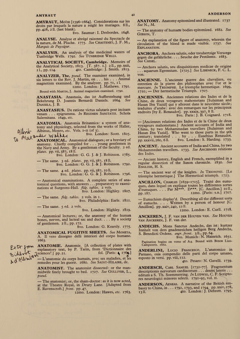 AMYRAUT, Moïse [1596-1664]. Considerations sur les droits par lesquels la nature a reiglé les mariages. 8 IL, pp.428, 211. (last blank). 8vo. Saumur: I. Desbordes. 1648. ANALYSE. Analyse et abrégé raisonné du Spectacle de la nature, de M. Pluche. 1775. See Chastenet, J. F. M., Marquis de Puységur. ANALYSIS. An analysis of the medicinal waters of Tunbridge Wells. 1792. See Tunbridge Wells. ANALYTICAL SOCIETY, Cambridge. Memoirs of the Analytical Society, 1813. [T. 387. 1.] 211., pp.xxii, 11., pp. 114. 4to. Cambridge: J. Smith. 1813. ANALYZER, The, pseud. The examiner examined, in six letters to the Rev. J. Martin, on ... his . . . Animal magnetism examined. By the analyzer, pp.71, 11. i2mo. London: J. Mathews. 1791. Bound with Martin, J. Animal magnetism examined. 1790. ANASTASIA. Anastasia, das ist Aufferstehung und Bekehrung D. Joannis Bemardi Daniels. 1664. See Daniels, J. B. ANASTASIUS. De ratione victus salutaris post incisam venam . . . epigramma. In Regimen Sanitatis. Schola Salernitana. 1649, etc. ANATOMIA. Anatomia Britannica: a system of ana tomy and physiology, selected from the works of Haller, Albinus, Monro, etc. Vols. 1-11 (of 3). /v 4JL/ W ¡klkiU 8vo - London: Scott. 1805. ANATOMICAL. Anatomical dialogues; or a breviary of anatomy. Chiefly compiled for . . . young gentlemen in the Navy and Army. By a gentleman of the faculty. 2 ed. plates, pp.vii, 387, 1811. 8vo. London: G. G. J. & J. Robinson. 1785. — The same. 3 ed. plates, pp. vii, 387, 1811. 8vo. London: G. G. J. & J. Robinson. 1792. — The same. 4 ed. plates, pp.vii,387, 1011. 8vo. London: G. G. & J. Robinson. 1796. — Anatomical examinations. A complete series of ana tomical questions, with answers . . . preparatory to exami nations at Surgeons-Hall. fldg. tables. 2 vols. 8vo. London : Highley. 1807. — The same. fldg. tables. 2 vols, in 1. 8vo. Philadelphia : Earle. 1811. — The same. 5 ed. 2 vols. 8vo. London : Highley. 1819. — Anatomical lectures ; or, the anatomy of the human bones, nerves, and lacteal sac and duct. ... By a society of gentlemen. 211., pp. 172. 8vo. London: G. Kearsly. 1775. ANATOMICAL FUGITIVE SHEETS. See Moneta, A. II vero dissegno delli interiori del corpo humano. 1663. ANATOMIE. Anatomie. [A collection of plates with explanatory text, by P. Tarin, from ‘Dictionnaire des sciences’.] pp.21. fol. [Paris: ^ 176^.] — L’anatomie du corps humain, avec ses maladies, et les remedes pour les guérir. 1680. See Saint-Hilaire, de. ANATOMY. Anatomy epitomized and illustrated. 1737 See N., M. — The anatomy of humane bodies epitomized. 1682. See Gibson, T. — An explanation of the figure of anatomy, wherein the circulation of the blood is made visible. 1737. See Explanation. ANCHOR A. Anchora salutis, oder treuhertzige Versorge gegen die gefährliche. . . . Seuche der Pestilentz. 1683. See Cassel. — Anchora salutis, seu disquisitiones medicae de origine . . . aquarum Egrensium. [1725.] See Libeneck, F. C. L. von. ANCIENNE. L’ancienne guerre des chevaliers, ou entretien de la pierre des philosophes avec l’or et le mercure. In Triomphe. Le triomphe hermétique. 1699, 1710; — Der hermetische Triumph. 1707. ANCIENNES. Anciennes relations des Indes et de la Chine, de deux voyageurs mahometans [Sulaiman and Hasan Ibn Yazid] qui y allèrent dans le neuvième siecle; traduites d’arabe : avec des remarques sur les principaux endroits [by E. Renaudot]. pp. xxxix, 397, 8 11. 8vo. Paris: J. B. Coignard. 1718. — [Anciennes relations des Indes et de la Chine de deux voyageurs mahometans.] Ancient accounts of India and China, by two Mohammedan travellers [Sulaiman and Hasan Ibn Yazid]. Who went to those parts in the 9th century; translated . . . by . . . Eusebius Renaudot. pp.xxxvii,260, 611. 8vo. London: S. Harding. 1733. ANCIENT. Ancient accounts of India and China, by two Mohammedan travellers. 1733. See Anciennes relations des Indes. — Ancient history, English and French, exemplified in a regular dissection of the Saxon chronicle. 1830. See English, H. S. — The ancient war of the knights. In Triomphe. [Le triomphe hermetique.] The Hermetical triumph. 1723. ANCILLON, Charles [1659-1715]. Traité des eunu ques, dans lequel on explique toutes les différentes sortes d’eunuques. . . . Par M***. D***. [C. Ancillon.] 10 IL, pp. 187. i2mo. [Paris: s.n.] 1707. — Eunuchism display’d. Describing all the different sorts of eunuchs. . . . Written by a person of honour [C. Ancillon]. pp.xxiv,240, 1211. l2mo. London: E. Curll. 1718. ANCKEREN, J. F. van der Houven van. See Houven van Anckeren, J. F. van der. ANDECHS. Mons Sanctus Andechs, das ist: kurtzer Innhalt von dem gnadenreichen heiligen Berg Andechs, S. Benedicti Ordens, engr. front. 311., pp. 64. 8vo. Munich : N. Hainrich. 1651. Pagination begins on verso of A4. Bound with Bosor Lico- Campestris. 1662. ANDERLINI, Lucio Francesco. L’anatomico in Parnaso, osia compendio delle parti del corpo umano, esposto in versi. pp. viii, 112. 4to. Pesaro : N. Gavelli. 1739. ANATOMIST. The anatomist dissected: or the man- midwife finely brought to bed. 1727. See Gulliver, L., pseud. — The anatomist; or, the sham-doctor: as it is now acted, at the Theatre Royal, in Drury Lane. [Adapted from E. Ravenscroft.] front, pp. 47. i2mo. London: Hawes, etc. 1763. ANDERSCH, Carl Samuel [1732-77]- fragmentum descriptionis nervorum cardiacorum . . . dextri lateris . . . editum a S. Th. Soemmerring. In Ludwig, C. F. Scripto res neurologici minores selecti. 1791-95, voi. II. , ANDERSON, Aeneas. A narrative of the British em bassy to China, in . . . 1792, 1793, and 1794. pp. xxiv, 278, 1311. 4to. London : J. Debrett. 1795.