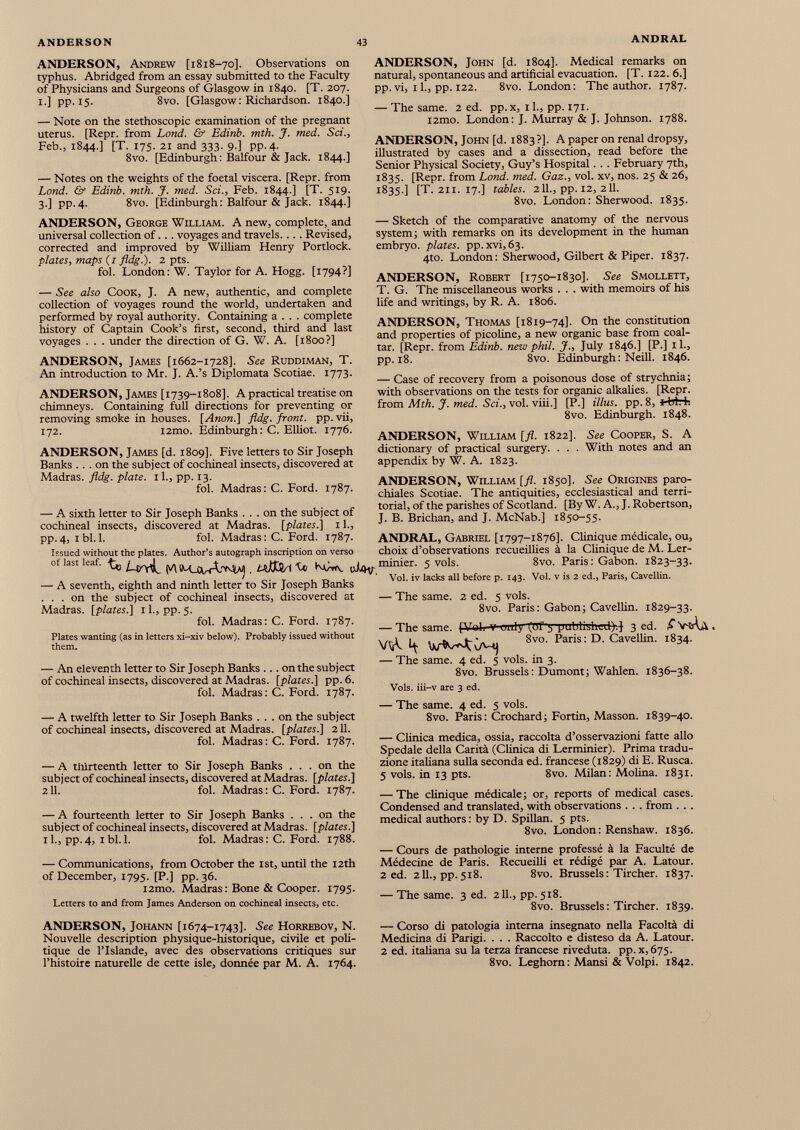 ANDERSON, Andrew [1818-70]. Observations on typhus. Abridged from an essay submitted to the Faculty of Physicians and Surgeons of Glasgow in 1840. [T. 207. 1.] pp. 15. 8vo. [Glasgow: Richardson. 1840.] — Note on the stethoscopic examination of the pregnant uterus. [Repr. from Lond. & Edinb. mth. J. med. Sci., Feb., 1844.] [T. 175. 21 and 333. 9.] pp.4. 8vo. [Edinburgh : Balfour & Jack. 1844.] — Notes on the weights of the foetal viscera. [Repr. from Lond. & Edinb. mth. J. med. Sci., Feb. 1844.] [T. 519. 3.] pp.4. 8vo. [Edinburgh: Balfour & Jack. 1844.] ANDERSON, John [d. 1804]. Medical remarks on natural, spontaneous and artificial evacuation. [T. 122. 6.] pp. vi, 11., pp. 122. 8vo. London: The author. 1787. — The same. 2 ed. pp.x, 11., pp. 171. l2mo. London: J. Murray & J. Johnson. 1788. ANDERSON, John [d. 1883?]. A paper on renal dropsy, illustrated by cases and a dissection, read before the Senior Physical Society, Guy’s Hospital . . . February 7th, 1835. [Repr. from Lond. med. Gaz., vol. xv, nos. 25 & 26, 1835.] [T. 211. 17.] tables. 211., pp. 12, 211. 8vo. London: Sherwood. 1835. ANDERSON, George William. A new, complete, and universal collection of. . . voyages and travels. . . . Revised, corrected and improved by William Henry Portlock. plates, maps (/ fldg.). 2 pts. fol. London: W. Taylor for A. Hogg. [1794?] — See also Cook, J. A new, authentic, and complete collection of voyages round the world, undertaken and performed by royal authority. Containing a . . . complete history of Captain Cook’s first, second, third and last voyages . . . under the direction of G. W. A. [1800?] ANDERSON, James [1662-1728]. See Ruddiman, T. An introduction to Mr. J. A.’s Diplomata Scotiae. 1773. ANDERSON, James [1739-1808]. A practical treatise on chimneys. Containing full directions for preventing or removing smoke in houses. [Anon.] fldg. front, pp.vii, 172. i2mo. Edinburgh: C. Elliot. 1776. ANDERSON, James [d. 1809]. Five letters to Sir Joseph Banks ... on the subject of cochineal insects, discovered at Madras, fldg. plate. 11., pp. 13. fol. Madras: C. Ford. 1787. — A sixth letter to Sir Joseph Banks ... on the subject of cochineal insects, discovered at Madras, [plates.] 11., pp.4, ibl. 1. fol. Madras: C. Ford. 1787. Issued without the plates. Author’s autograph inscription on verso of bit loaf. ^ ^ ®J4V. — A seventh, eighth and ninth letter to Sir Joseph Banks ... on the subject of cochineal insects, discovered at Madras, [plates.] 1 1., pp. 5. fol. Madras: C. Ford. 1787. Plates wanting (as in letters xi-xiv below). Probably issued without them. — An eleventh letter to Sir Joseph Banks ... on the subject of cochineal insects, discovered at Madras, [plates.] pp. 6. fol. Madras: C. Ford. 1787. — A twelfth letter to Sir Joseph Banks ... on the subject of cochineal insects, discovered at Madras, [plates.] 211. fol. Madras: C. Ford. 1787. — A thirteenth letter to Sir Joseph Banks ... on the subject of cochineal insects, discovered at Madras, [plates.] 211. fol. Madras: C. Ford. 1787. — A fourteenth letter to Sir Joseph Banks ... on the subject of cochineal insects, discovered at Madras, [plates.] 11., pp. 4, 1 bl. 1. fol. Madras: C. Ford. 1788. — Communications, from October the 1st, until the 12th of December, 1795. [P.] pp.36. i2mo. Madras: Bone & Cooper. 1795. Letters to and from James Anderson on cochineal insects, etc. — Sketch of the comparative anatomy of the nervous system; with remarks on its development in the human embryo, plates, pp.xvi, 63. 4to. London: Sherwood, Gilbert & Piper. 1837. ANDERSON, Robert [1750-1830]. See Smollett, T. G. The miscellaneous works . . . with memoirs of his life and writings, by R. A. 1806. ANDERSON, Thomas [1819-74]. On the constitution and properties of picoline, a new organic base from coal- tar. [Repr. from Edinb. new phil. J., July 1846.] [P.] 11., pp. 18. 8vo. Edinburgh: Neill. 1846. — Case of recovery from a poisonous dose of strychnia; with observations on the tests for organic alkalies. [Repr. from Mth. J. med. Sci., vol. viii.] [P.] Ulus. pp. 8, *-birh 8vo. Edinburgh. 1848. ANDERSON, William [fl. 1822]. See Cooper, S. A dictionary of practical surgery. . . . With notes and an appendix by W. A. 1823. ANDERSON, William [fl. 1850]. See Origines paro- chiales Scotiae. The antiquities, ecclesiastical and terri torial, of the parishes of Scotland. [By W. A., J. Robertson, J. B. Brichan, and J. McNab.] 1850-55. ANDRAL, Gabriel [1797-1876]. Clinique médicale, ou, choix d’observations recueillies à la Clinique de M. Ler- minier. 5 vols. 8vo. Paris: Gabon. 1823-33. Vol. iv lacks ail before p. 143. Vol. v is 2 ed., Paris, Cavellin. — The same. 2 ed. 5 vols. 8vo. Paris : Gabon ; Cavellin. 1829-33. — The same. [Vol. V unly (üf 3 yublislied)^ 3 ed. £ VsAà . Wc 4. 8V °- Paris:D ‘ Cavellin. 1834. — The same. 4 ed. 5 vols, in 3. 8vo. Brussels: Dumont; Wahlen. 1836-38. Vols, iii-v are 3 ed. — The same. 4 ed. 5 vols. 8vo. Paris: Crochard; Fortin, Masson. 1839-40. — Clinica medica, ossia, raccolta d’osservazioni fatte allo Spedale della Carità (Clinica di Lerminier). Prima tradu zione italiana sulla seconda ed. francese (1829) di E. Rusca. 5 vols, in 13 pts. 8vo. Milan: Molina. 1831. — The clinique médicale; or, reports of medical cases. Condensed and translated, with observations . . . from . . . medical authors: by D. Spillan. 5 pts. 8vo. London : Renshaw. 1836. — Cours de pathologie interne professé à la Faculté de Médecine de Paris. Recueilli et rédigé par A. Latour. 2 ed. 211., pp.518. 8vo. Brussels : Tircher. 1837. — The same. 3 ed. 2 IL, pp. 518. 8vo. Brussels : Tircher. 1839. ANDERSON, Johann [1674-1743]. See Horrebov, N. Nouvelle description physique-historique, civile et poli tique de l’Islande, avec des observations critiques sur l’histoire naturelle de cette isle, donnée par M. A. 1764. — Corso di patologia interna insegnato nella Facoltà di Medicina di Parigi. . . . Raccolto e disteso da A. Latour. 2 ed. italiana su la terza francese riveduta, pp.x,675. 8vo. Leghorn : Mansi & Volpi. 1842.