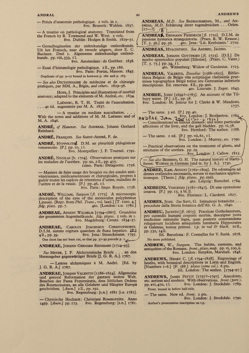 — Précis d’anatomie pathologique. 2 vols, in i. 8vo. Brussels : Wahlen. 1837. — A treatise on pathological anatomy. Translated from the French by R. Townsend and W. West. 2 vols. 8vo. Dublin: Hodges & Smith. 1829-31. — Grondbeginselen der ziektekundige ontleedkunde. Uit het Fransch, naar de tweede uitgave, door E. C. Buchner. Deel 1. Algemeene ziektekundige ontleed kunde. pp. viii, 333, 11. 8vo. Amsterdam: de Grebber. 1838. — Essai d’hématologie pathologique. 2 IL, pp. 186. 8vo. Paris : Fortin, Masson. 1845. Duplicate of pp. 9-12 bound in between p. 182 and p. 183. — See also Dictionnaire de médecine et de chirurgie pratiques, par MM. A., Bégin, and others. 1829-36. Hope, J. Principles and illustrations of morbid anatomy; adapted to the elements of M. Andral, etc. 1834. Laënnec, R. T. H. Traité de l’auscultation. ... 4e éd. augmentée par M. A. 1837. ANDREAS, M.D. See Badracharzan, M., and An dreas, M.D. Erklärung derer tugendreichen . . . Oelen. jT7-_ ? ] rg~j / ANDREA#, Erdmann Friedrich [fl. 1710]. D.I.M. de / passione hysterica strangulatoria. (Praes. R. W. Krause.) (, [T. 2. 36.] pp.56. 4to. Jena:‘Lit. Krebsianis.’ 1710. ANDREAS, Hyacinthus. See Andreu, Jacinto. ANDREAS, Johann Gottfried [fl. 1723]. [D.I.] De morbo spasmodico populari [Silesiae]. (Praes. C. Vater.) [T. 5- 75-] PP- 34) 11- 4to. Wittenberg: Widow of Gerdesius. 1723. ANDREAS, Valerius, Dessellas [1588-1655]. Biblio theca Belgica : de Belgis vita scriptisque clarissimis prae- ! missa topographica Belgii totius seu Germaniae inferioris descriptione. Ed. renovata. 811., pp. 900. 4to. Louvain: J. Zeger. 1643. ANDREE, John [i 699?-I785], An account of the Til bury water. [P.] 211., pp. 38. 8vo. London: M. Jenour for J. Clarke & W. Meadows. 1737- — A treatise on mediate auscultation. . . . With the notes and additions of M. M. Laënnec and of M. A. 1846. ANDRÉ, of Hanover. See Andreae, Johann Gerhard Reinhard. ANDRÉ, François. See Saint-André, F. de. ANDRÉ, Hyppolite/. D.M. an pleuritidi phlogisticae venaesectio. [P.] pp. 10, 11. 8vo. Montpellier: J. F. Tournel. 1791. ANDRÉ, Nicolas [b. 1704]. Observations pratiques sur les maladies de l’urethre. pp. xx, 2 IL, pp.455. l2mo. Paris : Delaguette. 1756. — Maniéré de faire usage des bougies ou des sondes anti- vénériennes, médicamenteuses et chirurgicales, propres à guérir toutes les espèces de rétentions d’urine, maladies de l’urètre et de la vessie. [P.] pp. 46, 11. 8vo. Paris : Impr. Royale. 1758. ANDRÉ, William, Surgeon [fl. 1773]. A microscopie description of the eyes of the monoculus polyphemus Linnaei. [Repr. from Phil. Trans., vol. lxxii.J [T. 1000. 4.] fldg. plate, pp.7. 410. [London: s.n. 1782.] ANDREAE, August Wilhelm [1794-1867]. Grundriss der gesammten Augenheilkunde. fldg. plates. 2 vols, in 1. 8vo. Magdeburg: Creutz. 1834-37. ANDREAE, Carolus Joachimus Christophorus. D.I.M. sistens cogitata quaedam de fluxu hepatico. JE4 411., pp. 39. 8vo. Jena: Stranckmann. 1795. One sheet has not been cut, so that pp. 37-39 precede p. i. ^ ,/ — The same. 3 ed. [P.] pp. 40. ~T l -r 8vo v London: J. Brotherton. 1764. \ — Considerations on bihous diseases: and some particular affections of the liver, and the gall bladder, pp.vi, 58. 8vo. Hertford: The author. 1788. — The same. 2 ed. [P.] pp. vii, 61, 11. 8vo. London: J. Murray, etc. 1790. — Practical observations on the treatment of gleets, and strictures of the urethra, pp. 29. Svo ^ Lond on : J. Callow. 1815. ‘ — See also Behrens, G. H. The natural history of Hartz-\ forest. Written in G erma n [and tr. by J. A.]. 1730. ^ J ANDREE, Karl August [1762-1809]. De odontagris ad dentes evellendos necessariis, eorum vi mechanica applica tioneque. [Thesis.] fldg. plates, pp. xxiii. 4to. Leipzig: Bueschel. 1784. ANDREINI, Vincenzo [1787-1847]. Di una operazione cesarea. [P.] pp. 13, 3 bl. 11. 8vo. Florence: L. Ciardetti. 1827. ANDRES, Juan. See Savi, G. Istituzioni botaniche . . . precedute dalla Storia botanica dell’Ab. G. A. 1840. ANDREU, Jacinto [fl. 1675]. Practicae Gotholanorum, pro curandis humani corporis morbis, descriptae juxta medicinae rationalis leges, quas posteris commendatas reliquerunt lucidiora antiquitatis luminaria Hippocrates et Galenus, tomus primus, t.p. in red & black. 1011., pp.532, 14U. fol. Barcelona: F. Cormellas for V. Suna. 1678. No more published. ANDREAE, Johann Gerhard Reinhard [1724-93]. See Meyer, J. F. Alchymistische Briefe ... an den Herausgeber gegenwärtiger Briefe [J. G. R. A.]. 1767. — Lettres alchymiques à M. André. [Ed. by J. G. R. A.] 1767. ANDREAE, Johann Valentin [1586-1654]. Allgemeine und general Reformation der gantzen weiten Welt. Beneben der Fama Fraternitatis, dess löblichen Ordens des Rosencreutzes, an alle Gelehrte und Häupter Europä geschrieben. [Anon.] 211., pp. 192. 8vo. Regensburg: [s.n.] 1681 [i.e. 1781]. — Chymische Hochzeit : Christiani Rosencreütz. Anno 1459. [Anon.] pp. 173. 8vo. Regensburg: [s.n.] 1781. ANDREW, W., Surgeon. The habits, customs, and antiquities of the Romans, front.,plate, map. pp. vi, 100, ii. 8vo. London: Simpkin, Marshall. 1848. ANDREWS, Henry C. [fl. 1794-1828]. Engravings of heaths, with botanical descriptions in Latin and English. [Numbers 1-6.] [F. 388.] plates (some col.). 6 pts. fol. London: The author. [1794-97.] ANDREWS, James Pettit [i737?-i797]. Anecdotes, etc. antient and modern. With observations, front, (port.). pp.xvi,470, il. 8vo. London: J. Stockdale. 1789. Front, bound in before half-title. — The same. New ed. front. 2 pts. 8vo. London: J. Stockdale. 1790. Author’s presentation inscription on t.p.
