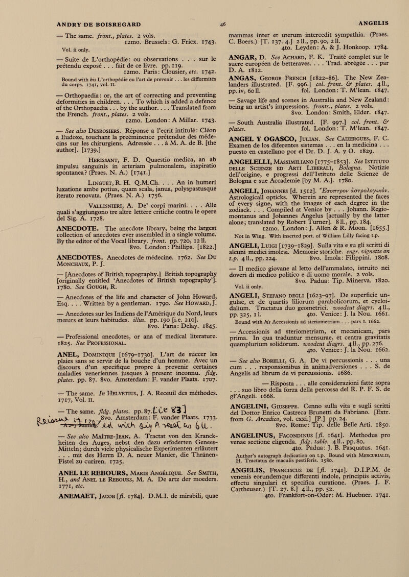 — The same, front., plates. 2 vols. i2mo. Brussels: G. Fricx. 1743. Vol. ii only. — Suite de L’orthopédie : ou observations . . . sur le prétendu exposé . . . fait de ce livre, pp. 119. i2mo. Paris : Clousier, etc. 1742. Bound with his L’orthopédie ou l’art de prévenir ... les difformités du corps. 1741, vol. 11. — Orthopaedia : or, the art of correcting and preventing deformities in children. . . . To which is added a defence of the Orthopaedia ... by the author. . . . Translated from the French, front., plates. 2 vols. i2mo. London : A Millar. 1743. — See also Desrosiers. Réponse a l’écrit intitulé : Cléon a Eudoxe, touchant la prééminence prétendue des méde cins sur les chirurgiens. Adressée ... à M. A. de B. [the author]. [1739.] Hérissant, F. D. Quaestio medica, an ab impulsu sanguinis in arteriam pulmonalem, inspiratio spontanea? (Praes. N. A.) [1741.] Linguet, R. H. Q.M.Ch. ... An in humeri luxatione ambe potius, quam scala, janua, polyspastusque iterato renovata. (Praes. N. A.) 1756. Vali.isnieri, A. De’ corpi marini. . . . Aile quali s’aggiungono tre altre lettere critiche contra le opéré del Sig. A. 1728. ANECDOTE. The anecdote library, being the largest collection of anecdotes ever assembled in a single volume. By the editor of the Vocal library, front, pp. 720, 1211. 8vo. London: Phillips. [1822.] ANECDOTES. Anecdotes de médecine. 1762. See Du Monchaux, P. J. — [Anecdotes of British topography.] British topography [originally entitled ‘Anecdotes of British topography’]. 1780. See Gough, R. mammas inter et uterum intercedit sympathia. (Praes. C. Boers.) [T. 137. 4.] 211., pp.90, 211. 4to. Leyden: A. & J. Honkoop. 1784. ANGAR, D. See Achard, F. K. Traité complet sur le sucre européen de betteraves. . . . Trad, abrégée . . . par D. A. 1812. ANGAS, George French [1822-86]. The New Zea landers illustrated. [F. 996.] col. front. & plates. 4 11., pp.iv, 6011. fol. London: T. M‘lean. 1847. — Savage life and scenes in Australia and New Zealand : being an artist’s impressions, fronts., plates. 2 vols. 8vo. London: Smith, Elder. 1847. — South Australia illustrated. [F. 997.] col. front. & plates. fol. London: T. M'iean. 1847. ANGEL Y OGASCO, Julian. See Caizergues, F. C. Examen de los diferentes sistemas ... en la medicina . . . puesto en castellano por el Dr. D. J. A. y O. 1829. ANGELELLI, Massimiliano [1775-1853]. See Istituto delle Scienze ed Arti Liberali, Bologna. Notizie dell’origine, e progressi dell’Istituto delle Scienze de Bologna e sue Accademie [by M. A.]. 1780. ANGELI, Johannes [d. 1512]. '’Eaompov àarpoXoyiKov. Astrologicall opticks. Wherein are represented the faces of every signe, with the images of each degree in the zodiack. . . . Compiled at Venice by . . . Johann. Regio montanus and Johannes Angelus [actually by the latter alone; translated by Robert Turner]. 811., pp. 184. i2mo. London: J. Allen & R. Moon. [1655.] Not in Wing. With inserted port, of William Lilly facing t.p. ANGELI, Luigi [1739-1829]. Sulla vita e su gli scritti di alcuni medici imolesi. Memorie storiche. engr. vignette on t.p. 411., pp. 224. 8vo. Imola: Filippini. 1808. — II medico giovane al letto dell’ammalato, istruito nei doveri di medico politico e di uomo morale. 2 vols. 8vo. Padua: Tip. Minerva. 1820. Vol. ii only. — Anecdotes of the life and character of John Howard, Esq. . . . Written by a gentleman. 1790. See Howard, J. — Anecdotes sur les Indiens de l’Amérique du Nord, leurs mœurs et leurs habitudes, illus. pp. 190 [i.e. 210]. 8vo. Paris: Delay. 1845. — Professional anecdotes, or ana of medical literature. 1825. See Professional. ANEL, Dominique [1679-1730]. L’art de succer les plaies sans se servir de la bouche d’un homme. Avec un discours d’un spécifique propre à prévenir certaines maladies veneriennes jusques à present inconnu, fldg. plates, pp. 87. 8vo. Amsterdam : F. vander Plaats. 1707. — The same. In Helvetius, J. A. Receuil des méthodes. 1717, Vol. il. — The same. fldg. plates, pp. 87. Q SiÙyvvO- l-V f 7( .-, 8vo - Amsterdam: F. vander Plaats. 1733. ^ -ft'z-j Immilfe: w\xK ùi A >Caii£ Cto G H . — See also Maître-Jean, A. Tractat von den Kranck- heiten des Auges, nebst den dazu erfoderten Genees- Mitteln ; durch viele physicalische Experimenten erläutert . . . mit des Herrn D. A. neuer Manier, die Thränen- Fistel zu curiren. 1725. ANGELI, Stefano degli [1623-97]. De superficie un gulae, et de quartis liliorum parabolicorum, et cycloi- dalium. Tractatus duo geometrici, woodcut diagrs. 411., pp. 325, il. 4to. Venice : J. la Nou. 1661. Bound with his Accessionis ad steriometriam . . . pars 1. 1662. — Accessionis ad steriometriam, et mecanicam, pars prima. In qua traduntur mensurae, et centra gravitatis quamplurium solidorum, woodcut diagrs. 411., pp. 276. 4to. Venice: J. Ia Nou. 1662. — See also Borelli, G. A. De vi percussionis . . . una cum . . . responsionibus in animadversiones ... S. de Angelis ad fibrum de vi percussionis. 1686. — Risposta . . . alle considerazioni fatte sopra . . . suo libro della forza della percossa del R. P. F. S. de gl’Angefi. 1668. ANGELINI, Giuseppe. Cenno sulla vita e sugli scritti del Dottor Enrico Castreca Brunetti da Fabriano. [Extr. from G. Arcadico, voi. cxxi.] [P.] pp. 24. 8vo. Rome: Tip. delle Belle Arti. 1850. ANGELINUS, Facondinus [fi. 1641]. Methodus pro venae sectione eligenda, fldg. table. 4 11., pp. 80. 4to. Padua: J. B. Pasquatus. 1641. Author’s autograph dedication on t.p. Bound with Mercurialis, H. Tractatus de maculis pestiferis. 1580. ANEL LE REBOURS, Marie Angélique. See Smith, H., and Anel le Rebours, M. A. De artz der moeders. 1771, etc. ANEMAET, Jacob [fl. 1784]. D.M.I. de mirabili, quae ANGELIS, Franciscus de [fi. 1741]. D.I.P.M. de venenis eorundemque differenti indole, principiis activis, efFectu singulari et specifica curatione. (Praes. J. F. Cartheuser.) [T. 27. 8.] 411., pp. 52. 4to. Frankfort-on-Oder : M. Huebner. 1741.