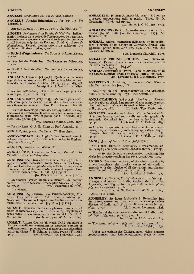 ANGELIS, Stephanus de. See Angeli, Stefano. ANGELUS. Angelus Britannicus ... for 1667, etc. See Tanner, J. — Angelus sideralis . . . for . . . 1735. See Hartley, J. ANGERS, Professeurs de la Faculté de Médecine. Inflam mation violente de la gorge, de l’œsophage et de l’estomac, terminée par la gangrène, et occasionnée par de l’huile de vitriol bue par méprise. In Richard, F. M. C., Baron de Hautesierck. Recueil d’observations de médecine des hôpitaux militaires. 1766-72, vol. 11. — Société d’Agriculture. See Société d’Agriculture, Angers. — Société de Médecine. See Société de Médecine, Angers. — Société Industrielle. See Société Industrielle, Angers. ANGLADA, Charles [1809-78]. Quels sont les avan tages de la connaissance de l’histoire de la médecine pour la médecine elle-même? Thèse. [T. 83. 4.] pp. 183, 411. 8vo. Montpellier: J. Martel, Snr. 1850. — See also Anglada, J. Traité de toxicologie générale; revu et publié par C. A. 1837. ANGLADA, Joseph [1775-1833]. Mémoires pour servir à l’histoire générale des eaux minérales sulfureuses et des eaux thermales. 2 vols. 8vo. Paris: Gabon. 1827-28. — Traité de toxicologie générale, envisagée dans ses rap ports avec la physiologie, la pathologie, la thérapeutique et la médecine légale; revu et publié par C. Anglada. fldg. table. 2 IL, pp. viii, 359. 8vo. Brussels : Meline, Cans. 1837. — See also René, G. A. E. Éloge du Prof. Anglada. 1835. ANGLER, An, pseud. See Davy, Sir Humphry. ANGLO-INDIAN. An Anglo-Indian domestic sketch. A letter from an artist in India to his mother in England. 1849. See Grant, C. ANGLUS, Thomas. See White, T. ANGOULÊME, Charles de Valois, Duc d\ See Valois, C. de, Duc d’Angoulême. ANGUISSOLA, Giovanni Battista, Conte [fl. 1801]. Applausi poetici dedicati a Donna Maria Teresa Luigia, al secolo Contessa Luigia Maruffï, nella faustissima occa sione che riceve dalle mani di Monsignore Gregorio Cerati ... il velo benedettino. [T. 692. 15.] pp. 12. 4to. Piacenza: G. Tedeschi. [1801.] — Un funebre-istorico elogio alla memoria del sommo oratore ... Padre Maestro Ermenegildo Meazza. [T. 703. 7'] PP-57- 8vo. [Piacenza: s.n. 1818.] T.p. wanting. ANGUISSOLA, Ranuzio. See Pharmacopoeias, Pia cenza, Ospedale Civile. Codex pharmaceuticus pro Nosocomio Placentino Hospitiorum Civilium administra torum jussu redactus editus. [By R. A.] [1807.] ANHALT, Heinrich. Ambram a philosopho in cunis, ad aerem et meteora usque, velut in exilium, relegatam, ad avitas sedes . . . examinandam sistere voluit H. A. [T. 6. 58.] pp. 40. 4to. Neuruppin : W. Mulier. 1707. ANHALT, Johann Caspar [fl. 1722]. D.M. qua mors in olla seu metallicum contagium in ciborum potuum et medicamentorum praeparatione ac asservatione cavendum indicatur. (Praes. J. H. Schulze, 21 Nov. 1722.) [T. 1.61.] pp. 32. 4to. Altdorf : J. G. Kohlesius. 1729. ANHAUSEN, Johann Andreas [fl. 1724]. D.I.M. de diureseos provocatione utili et noxia. (Praes. G. D. Coschwitz.) [T. 6. 30.] pp. 32. 4to. Halle: J. C. Hilliger. 1724. ANIMADVERSIONS. Animadversions on a late treatise [by W. Butler] on the kink-cough. 1774. See Kirkland, T. ANIMAL. Animal magnetism delineated by its profes sors: a review of its history in Germany, France, and England. [Repr. from Brit. for. med. Rev., vol. vii.] [T. 223. I.] pp.52. 8vo. London: Churchill. 1839. ANIMALS’ FRIEND SOCIETY. See National Animals’ Friend Society for the Prevention of Cruelty to Animals. 1. ANJEMA, Heinrich [d.^767]. Table of divisors of all the natural numbers, from 1 to 10000. 3^ 11., pp. 302. 4to. Leyden: S. & J. Luchtmans. 1767. ANLEITUNG. Anleitung zu denen curiösen Wissen schafften. 1737. See Job, J. G. — Anleitung zu der Pflanzenkenntniss und derselben nützlichsten Anwendung. 1774. See Schinz, S. ANNA COMNENA [1083-1148]. 'AAefrai. ... Alexias, sive de rebus ab Alexio Imperatore vel eius tempore gestis, libri quindecim. (Corpus Byzantinae historiae.) [F. 744.] 1411., pp.507, 2611. fol. Paris: Typ. Regia. 1651. ANNALES. Annales antiquitatis. Chronological tables of ancient history synchronistically and ethnographically arranged. Compiled from the best authorities. 211., pp.44. fol. Oxford: D. A. Talboys. 1835. — Annales antiquitatis. Chronological tables of ancient history. Synchronistically and ethnographically arranged. Compiled from the best authorities. [F. 745. 1.] 211., pp.44. fol. Oxford: D. A. Talboys. 1838. ANNE, Queen of Great Britain [1665-1714]. See Great Britain, Sovereigns. [Proclamation an nouncing Queen Anne’s succession to the throne.] i70i[2]. — By the Queen, a proclamation, declaring Her Majesties pleasure touching her royal coronation. 1702. ANNELY, Bernard. A theory of the winds, shewing by a new hypothesis, the physical causes of all winds in general: with the solution of all the variety and phaeno- mena thereof. [P.] fldg. front. 711., pp. 38. 8vo. London: J. Batley. 1729. ANNESLEY, George, Earl of Mountnorris [1769-1844]. Voyages and travels to India, Ceylon, the Red Sea, Abyssinia, and Egypt, in the years 1802-1806. plates, fldg. maps & facsims. 3 vols. 4to. London: W. Bulmer for W. Miller. 1809. One of 50 l.p. copies. ANNESLEY, Sir James [1780-1847]. Researches into the causes, nature, and treatment of the more prevalent diseases of India, and of warm climates generally, col. plates. 2 vols. fol. London: Longman. 1828. — Sketches of the most prevalent diseases of India. 2 ed. col. front., fldg. map. pp.xxiv, 501, 11. 8vo. London: Underwood. 1829. — The same. col. front., fldg. map. pp. xxiv, 501, 11. 8vo. London: Highley. 1831. — Ueber die ostindische Cholera, nach vielen eigenen Beobachtungen und Leichenöffnungen. Nach der 2ten