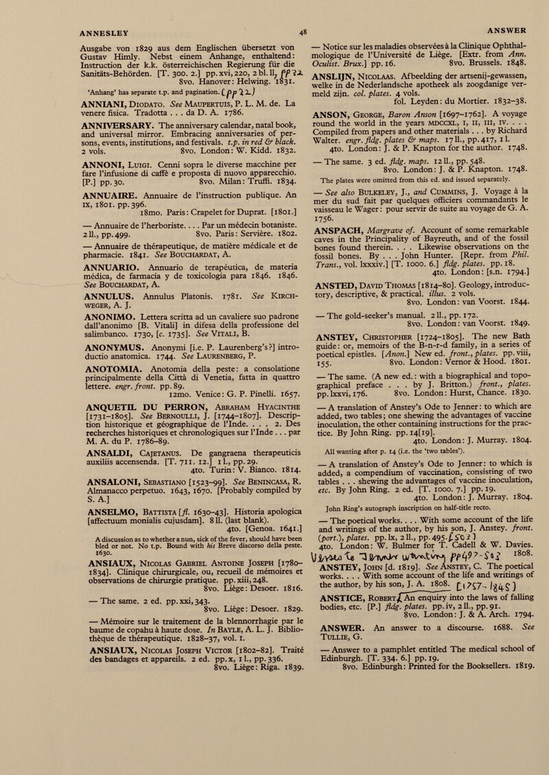 Ausgabe von 1829 aus dem Englischen übersetzt von Gustav Himly. Nebst einem Anhänge, enthaltend : Instruction der k.k. österreichischen Regierung für die Sanitäts-Behörden. [T. 300. 2.] pp. xvi, 220, 2 bl. 11, Pp IX 8vo. Hanover : Helwing. 1831. ‘Anhang* has separate t.p. and pagination. ippici ANNIANI, Diodato. See Maupertuis, P. L. M. de. La venere fisica. Tradotta ... da D. A. 1786. ANNIVERSARY. The anniversary calendar, natal book, and universal mirror. Embracing anniversaries of per sons, events, institutions, and festivals, t.p. in red & black. 2 vols. 8vo. London: W. Kidd. 1832. ANNONI, Luigi. Cenni sopra le diverse macchine per fare l’infusione di caffè e proposta di nuovo apparecchio. [P.] pp. 30. 8vo. Milan: Truffi. 1834. ANNUAIRE. Annuaire de l’instruction publique. An ix, 1801. pp. 396. i8mo. Paris : Crapelet for Duprat. [1801.] — Annuaire de l’herboriste... . Par un médecin botaniste. 211., pp.499. 8vo. Paris: Servière. 1802. — Annuaire de thérapeutique, de matière médicale et de pharmacie. 1841. See Bouchardat, A. ANNUARIO. Annuario de terapéutica, de materia médica, de farmacia y de toxicologia para 1846. 1846. See Bouchardat, A. ANNULUS. Annulus Platonis. 1781. See Kirch weger, A. J. ANONIMO. Lettera scritta ad un cavaliere suo padrone dall’anonimo [B. Vitali] in difesa della professione del salimbanco. 1730, [c. 1735]. See Vitali, B. ANONYMUS. Anonymi [i.e. P. Laurenberg’s?] intro ductio anatomica. 1744. See Laurenberg, P. ANOTOMIA. Anotomia della peste: a consolatione principalmente della Città di Venetia, fatta in quattro lettere, engr. front, pp. 89. i2mo. Venice: G. P. Pinelli. 1657. ANQUETIL DU PERRON, Abraham Hyacinthe [1731-1805]. See Bernoulli, J. [1744-1807]. Descrip tion historique et géographique de l’Inde. ... 2. Des recherches historiques et chronologiques sur l’Inde ... par M. A. du P. 1786-89. ANSALDI, Cajetanus. De gangraena therapeuticis auxiliis accensenda. [T. 711. 12.] il., pp.29. 4to. Turin: V. Bianco. 1814. ANSALONI, Sebastiano [1523-99]. See Benincasa, R. Almanacco perpetuo. 1643, 1670. [Probably compiled by S. A.] ANSELMO, Battista [fl. 1630-43]. Historia apológica [affectuum monialis cujusdam], 811. (last blank). 4to. [Genoa. 1641.] A discussion as to whether a nun, sick of the fever, should have been bled or not. No t.p. Bound with his Breve discorso della peste. 1630. ANSIAUX, Nicolas Gabriel Antoine Joseph [1780- 1834]. Clinique chirurgicale, ou, recueil de mémoires et observations de chirurgie pratique, pp. xiii, 248. 8vo. Liège: Desoer. 1816. — The same. 2 ed. pp.xxi,343. 8vo. Liège: Desoer. 1829. — Mémoire sur le traitement de la blennorrhagie par le baume de copahu à haute dose. In Bayle, A. L. J. Biblio thèque de thérapeutique. 1828-37, vol. I. ANSIAUX, Nicolas Joseph Victor [1802-82]. Traité des bandages et appareils. 2 ed. pp. x, 1 L, pp. 336. 8vo. Liège: Riga. 1839. — Notice sur les maladies observées à la Clinique Ophthal- mologique de l’Université de Liège. [Extr. from Ann. Oculist. Brux .] pp. 16. 8vo. Brussels. 1848. ANSLIJN, Nicolaas. Afbeelding der artsenij-gewassen, welke in de Nederlandsche apotheek als zoogdanige ver- meld zijn. col. plates. 4 vols. fol. Leyden : du Mortier. 1832-38. ANSON, George, Baron Anson [1697-1762]. A voyage round the world in the years mdccxl, i, ii, iii, iv. . . . Compiled from papers and other materials ... by Richard Walter, engr. fldg. plates & maps. 1711., pp. 417, 11. 4to. London: J. & P. Knapton for the author. 1748. — The same. 3 ed. fldg. maps. 1211., pp. 548. 8vo. London: J. & P. Knapton. 1748. The plates were omitted from this ed. and issued separately. — See also Bulkeley, J., and Cummins, J. Voyage à la mer du sud fait par quelques officiers commandants le vaisseau le Wager : pour servir de suite au voyage de G. A. 1756. ANSPACH, Margrave of. Account of some remarkable caves in the Principality of Bayreuth, and of the fossil bones found therein. . . . Likewise observations on the fossil bones. By . . . John Hunter. [Repr. from Phil. Trans., vol. lxxxiv.] [T. 1000. 6.] fldg. plates, pp. 18. 4to. London: [s.n. 1794.] ANSTED, David Thomas [1814-80]. Geology, introduc tory, descriptive, & practical, illus. 2 vols. 8vo. London: van Voorst. 1844. — The gold-seeker’s manual. 211., pp. 172. 8vo. London : van Voorst. 1849. ANSTEY, Christopher [1724-1805]. The new Bath guide: or, memoirs of the B-n-r-d family, in a series of poetical epistles. [Anon.] New ed. front., plates, pp. viii, 155. 8vo. London: Vemor & Hood. 1801. — The same. (A new ed. : with a biographical and topo graphical preface ... by J. Britton.) front., plates. pp. lxxvi, 176. 8vo. London : Hurst, Chance. 1830. — A translation of Anstey’s Ode to Jenner: to which are added, two tables; one shewing the advantages of vaccine inoculation, the other containing instructions for the prac tice. By John Ring. pp. I4[l9l- 4to. London: J. Murray. 1804. All wanting after p. 14 (i.e. the ‘two tables’). — A translation of Anstey’s Ode to Jenner: to which is added, a compendium of vaccination, consisting of two tables . . . shewing the advantages of vaccine inoculation, etc. By John Ring. 2 ed. [T. 1000. 7.] pp. 19. 4to. London: J. Murray. 1804. John Ring’s autograph inscription on half-title recto. — The poetical works.. .. With some account of the life and writings of the author, by his son, J. Anstey. front, {port.), plates, pp. lx, 211., pp. 495 -i ifO i 1 4to. London: W. Bulmer for T. Cadell & W. Davies. \}j^YULaXjt TIHaW l8o8 ‘ ANSTEY, John [d. 1819]. See Anstey, C. The poetical works. . . . With some account of the life and writings of the author, by his son, J. A. 1808. ] ANSTICE, Robert/Aji enquiry into the laws of falling bodies, etc. [P.] fldg. plates, pp.iv, 211., pp.91. 8vo. London: J. & A. Arch. 1794. ANSWER. An answer to a discourse. 1688. See TULLIE, G. — Answer to a pamphlet entitled The medical school of Edinburgh. [T. 334. 6.] pp. 19. 8vo. Edinburgh: Printed for the Booksellers. 1819.