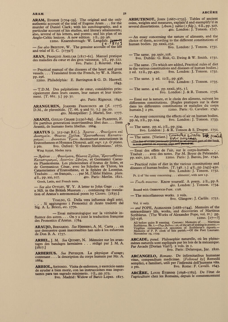 ARAM, Eugene [1704-59]. The original and the only authentic account of the trial of Eugene Aram . . . for the murder of Daniel Clark; with his autobiography, and a particular account of his studies, and literary attainments; also, several of his letters, and poems; and his plan of an Anglo-Celtic lexicon. A new edition. 211., pp.96. i2mo. Knaresborough : W. Langdale. — See also Bristow, W. The genuine account of the life and trial of E. C. [1759?] ARAN, François Amilcar [1817-61]. Manuel pratique des maladies du cœur et des gros vaisseaux. 311., pp. 222. 8vo. Paris: J. Rouvier. 1842. — Practical manual of the diseases of the heart and great vessels. . . . Translated from the French, by W. A. Harris. pp.296. i2mo. Philadelphia: E. Barrington & G. D. Haswell. 1843. ARBUTHNOT, John [1667-1735]. Tables of ancient coins, weights and measures, explain’d and exemplify’d in several dissertations. [Anon.] tables (i fldg.). 611., pp. 327. 4to. London: J. Tonson. 1727. — An essay concerning the nature of aliments, and the choice of them, according to the different constitutions of human bodies. pp.xxxii,232. 8vo. London: J. Tonson. 1731. — The same. pp. xxiv, 108. 8vo. Dublin: G. Risk, G. Ewing & W. Smith. 1731. — The same. (To which are added, Practical rules of diet in the various constitutions and diseases of human bodies.) 2 ed. 1211., pp.430. 8vo. London: J. Tonson. 1732. — The same. 3 ed. 1211., pp. 436. 8vo. London: J. Tonson. 1735. — T.D.M. Des palpitations de cœur, considérées prin cipalement dans leurs causes, leur nature et leur traite ment. [T. 661. 3.] pp. 31. 4to. Paris : Rignoux. 1843. ARANGUREN, Joannes Franciscus ab [fl. 1777]. D.M., de phrenitide. [T. 66. 9 and 71. 7.] pp.20. 4to. Montpellier: J. Martel, Snr. 1777. ARANZI, Giulio Cesare [1530 ?—89]. See Plazzoni, F. De partibus generationi inservientibus libri duo. . . . Item Arantii, de humano foetu libellus. 1664. ARATUS [c. 315-240 B.C.]. Aparov . . . &cuvopeva xal Aioor/peta. Oeatvos EyoXia. 'EpaToadevovs Karaore- picrpol. . . . Atovvaiov ipvoi. Accesserunt annotationes in Eratosthenem et Hymnos Dionysii, add. engr. t.p. & plates. 2 pts. 8vo. Oxford:‘E theatro Sheldoniano.’ 1672. Wing A3596, Madan 2919. — Apdrov . . .Oat.v6p.eva, Oétuvos ZyoXta, 'Eparoodévovç Karamepiapol, Aeovrlov 2 <j>alpa, et Germanici Caesa ris Phaenomena. Les phénomènes d’Aratus de Soles, et de Germanicus César, avec les Scholies de Théon, les Catasterismes d’Eratosthène, et la Sphère de Leontius. Traduits ... en français, . . . par M. l’Abbé Halma. plate. 411., pp.xxi, 107. 4to. Paris: Merlin. 1821. Greek, Latin, and French texts. — See also Ottley, W. Y. A letter to John Gage ... on a MS. in the British Museum . . . containing the transla tion of Aratus’s astronomical poem by Cicero. [1835.] Toaldo, G. Delia vera influenza degli astri. ... Si aggiungono i Pronostici di Arato tradotti dal Sig. A. L. Bricci, etc. 1770. — Essai météorologique sur la véritable in fluence des astres.. . . On y a joint la traduction françoise des Pronostics d’Aratus. 1784. ARAUJO, Bernardo. See Herrero, A. M. Carta ... en que demuestre quan inaccessibles han sido à los esfuerzos de Don B. A. 1757. — The same. 4 ed. pp. xxxii, 365, 11. 8vo. London: J. & R. Tonson. 1756. — Essai sur la nature, et le choix des alimens, suivant les differentes constitutions. [Regies pratiques sur la diete dans les differentes constitutions et maladies du corps humain.] 2 pts. i2mo. Paris: G. Cavelier. 1741. — An essay concerning the effects of air on human bodies, pp.xi, 211., pp.224. 8vo. London: J. Tonson. 1733. — The same, pp.xi, 211., pp.224. 8vo. London: J. & R. Tonson & S. Draper. 1751. Thesame. [Variant.] 'Vl'» 1; — r **■ 1’ ¡■■¡»«■a nn i nf the .V printer! nr, срагч[-(.%|];ро-» rl^ll I 1 'II ■ — Essai des effets de l’air, sur le corps-humain. . . . Traduit . . . avec des notes. Par M. Boyer de Pebrandié. pp.xxiv,320, 211. i2mo. Paris: J. Barois, Jnr. 1742. — Practical rules of diet in the various constitutions and diseases of human bodies. [T. 148.1.] 411., pp. [243]-430. 8vo. London: J. Tonson. 1732. Pt. ii of ‘An essay concerning . . . aliments’, with new t.p. — rvwdi aeavTov. Know yourself. A poem. 2 11., pp. 8. 4to. London: J. Tonson. 1734. Bound with Greenwich-Park. 1728. — The miscellaneous works. 2 vols. 8vo. Glasgow: J. Carlile. 1751. Vol. ii only. — and POPE, Alexander [1688-1744]. Memoirs of the extraordinary life, works, and discoveries of Martinus Scriblerus. (The Works of Alexander Pope, vol. iv.) pp. [9]—236. l2mo. [17—?] All before quire B wanting. Contents: Memoirs of . . . Martinus Scriblerus. Bk. i .—Tlepi f Iadovs: or, of the art of sinking in poetry.— Virgilius restaurants.—A specimen of Scriblerus’s reports.— Memoirs of P. P. clerk of this parish.—Of the Poet Laureate. November 19, 1729. ARBEL, J. M. See Quinet, N. Mémoire sur les avan tages des bandages herniaires . . . rédigé par J. M. A. [1817.] ARBERIUS. See Physique. La physique d’uzage; contenant... la description du corps humain par Mr. A. 1664. ARBIOL, Antonio. Visita de enfermos, y exercicio santo de ayudar â bien morir, con las instrucciones mas impor tantes para tan sagrado ministerio. 711., pp. 273. 8vo. Madrid : Widow of Barco Lopez. 1817. ARCADE, pseud. Philosophie naturelle, où les phéno mènes naturels sont expliqués par les lois de la mécanique. Par Arcade [Dorian Vial?]. 2 vols, in 1. 8vo. Paris : Delaroque, Jnr. 1820. ARCANGELO, Romano. De infirmitatibus humanae vitae, compendium medicinae. [Followed by] Remedii semplici, e familiari, utili per l’infirmità defl’humana vita. 2 pts. 8vo. Rome: F. Cavalli. 1643. ARCÈRE, Louis Étienne [1698-1782]. De l’état de l’agriculture chez les Romains, depuis le commencement