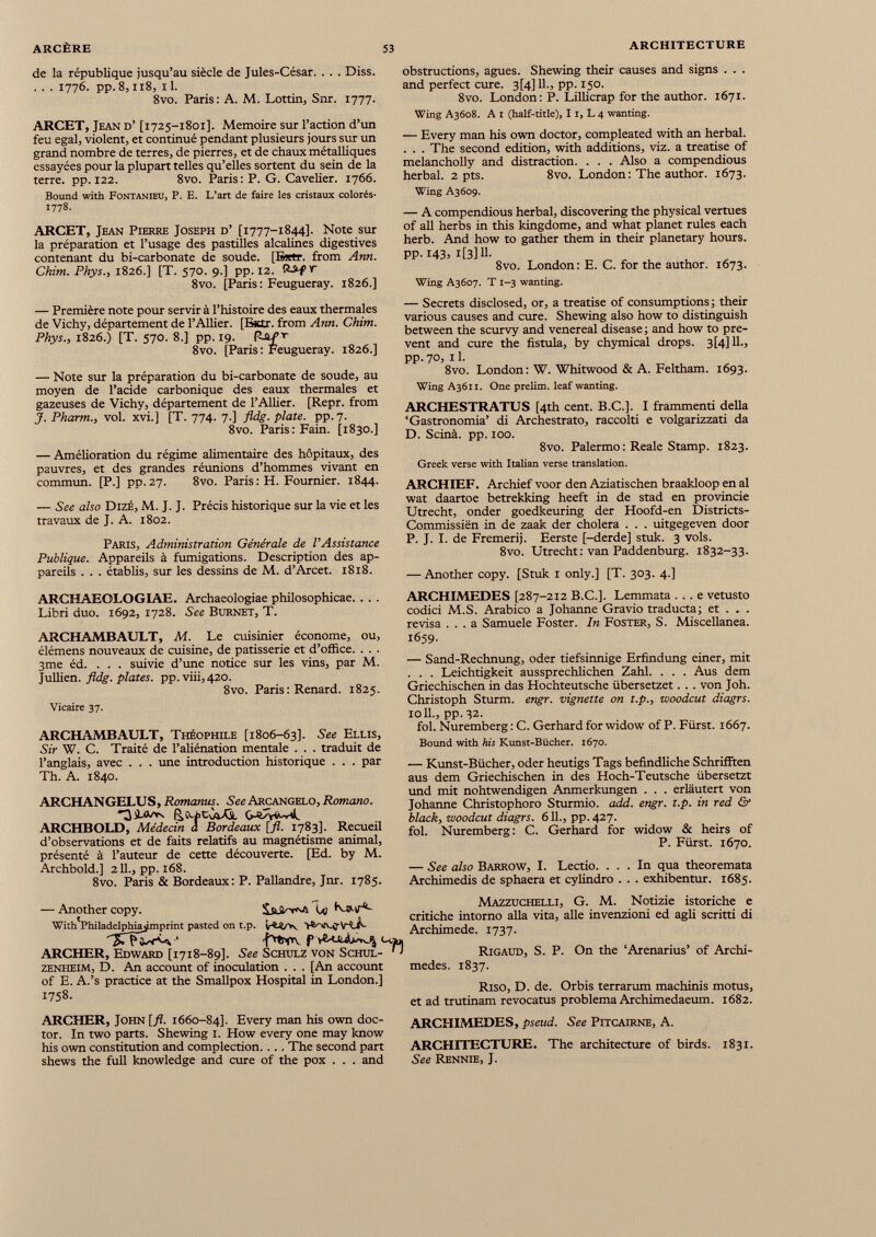 de la république jusqu’au siècle de Jules-César. . . . Diss. . . . 1776. pp. 8,118, 11. 8vo. Paris: A. M. Lottin, Sur. 1777. ARCET, Jean d’ [1725-1801]. Mémoire sur l’action d’un feu égal, violent, et continué pendant plusieurs jours sur un grand nombre de terres, de pierres, et de chaux métalliques essayées pour la plupart telles qu’elles sortent du sein de la terre, pp. 122. 8vo. Paris: P. G. Cavelier. 1766. Bound with Fontanieu, P. E. L’art de faire les cristaux colorés- 1778. ARCET, Jean Pierre Joseph d’ [1777-1844]. Note sur la préparation et l’usage des pastilles alcalines digestives contenant du bi-carbonate de soude. [E*tr. from Ann. Chim. Phys., 1826.] [T. 570. 9.] pp. 12. r 8vo. [Paris: Feugueray. 1826.] — Première note pour servir à l’histoire des eaux thermales de Vichy, département de l’Ailier. [Ejttr. from Ann. Chim. Phys., 1826.) [T. 570. 8.] pp. 19. ^- St £ r 8vo. [Paris: Feugueray. 1826.] — Note sur la préparation du bi-carbonate de soude, au moyen de l’acide carbonique des eaux thermales et gazeuses de Vichy, département de l’Ailier. [Repr. from J. Pharm., vol. xvi.] [T. 774. 7.] fldg. plate, pp.7. 8vo. Paris: Fain. [1830.] — Amélioration du régime alimentaire des hôpitaux, des pauvres, et des grandes réunions d’hommes vivant en commun. [P.] pp.27. 8vo. Paris: H. Fournier. 1844. — See also Dizé, M. J. J. Précis historique sur la vie et les travaux de J. A. 1802. Paris, Administration Générale de l’Assistance Publique. Appareils à fumigations. Description des ap pareils . . . établis, sur les dessins de M. d’Arcet. 1818. ARCHAEOLOGIAE. Archaeologiae philosophicae. . . . Libri duo. 1692, 1728. See Burnet, T. ARCHAMBAULT, M. Le cuisinier économe, ou, élémens nouveaux de cuisine, de patisserie et d’office. . . . 3me éd. . . . suivie d’une notice sur les vins, par M. Jullien. fldg. plates, pp. viii, 420. 8vo. Paris : Renard. 1825. Vicaire 37. ARCHAMBAULT, Théophile [1806-63]. See Ellis, Sir W. C. Traité de l’aliénation mentale . . . traduit de l’anglais, avec . . . une introduction historique . . . par Th. A. 1840. ARCHANGELUS, Romanus. See Arcangelo, Romano. ARCHBOLD, Médecin a Bordeaux [fl. 1783]. Recueil d’observations et de faits relatifs au magnétisme animal, présenté à l’auteur de cette découverte. [Ed. by M. Archbold.] 211., pp. 168. 8vo. Paris & Bordeaux : P. Pallandre, Jnr. 1785. — Another copy. Ly fvsttr'c With Phila delphia j mprint pasted on t.p. ''JTTsw^ ‘ f Cou, ARCHER, Edward [1718-89]. See Schulz von Schul- ' ‘ zenheim, D. An account of inoculation . . . [An account of E. A.’s practice at the Smallpox Hospital in London.] 1758. ARCHER, John [fl. 1660-84]. Every man his own doc tor. In two parts. Shewing 1. How every one may know his own constitution and complection. . .. The second part shews the full knowledge and cure of the pox . . . and obstructions, agues. Shewing their causes and signs . . . and perfect cure. 3[4] 11., pp. 150. 8vo. London: P. Lillicrap for the author. 1671. Wing A3608. A 1 (half-title), 1 1, L 4 wanting. — Every man his own doctor, compleated with an herbal. . . . The second edition, with additions, viz. a treatise of melancholly and distraction. . . . Also a compendious herbal. 2 pts. 8vo. London: The author. 1673. Wing A3609. — A compendious herbal, discovering the physical vertues of all herbs in this kingdome, and what planet rules each herb. And how to gather them in their planetary hours. PP-143> i[3]H- 8vo. London: E. C. for the author. 1673. Wing A3607. T 1-3 wanting. — Secrets disclosed, or, a treatise of consumptions! their various causes and cure. Shewing also how to distinguish between the scurvy and venereal disease ; and how to pre vent and cure the fistula, by chymical drops. 3(4] 11., pp. 70, 11. 8vo. London: W. Whitwood & A. Feltham. 1693. WingA36n. One prelim, leaf wanting. ARCHESTRATUS [4th cent. B.C.]. I frammenti della ‘Gastronomia’ di Archestrato, raccolti e volgarizzati da D. Scinä. pp. 100. 8vo. Palermo: Reale Stamp. 1823. Greek verse with Italian verse translation. ARCHIEF. Archief voor den Aziatischen braakloop en al wat daartoe betrekking heeft in de stad en provincie Utrecht, onder goedkeuring der Hoofd-en Districts- Commissien in de zaak der cholera . . . uitgegeven door P. J. I. de Fremerij. Eerste [-derde] stuk. 3 vols. 8vo. Utrecht: van Paddenburg. 1832-33. — Another copy. [Stuk 1 only.] [T. 303. 4.] ARCHIMEDES [287-212 B.C.]. Lemmata . . . e vetusto codici M.S. Arabico a Johanne Gravio traducta; et . . . revisa ... a Samuele Foster. In Foster, S. Miscellanea. 1659. — Sand-Rechnung, oder tiefsinnige Erfindung einer, mit . . . Leichtigkeit aussprechlichen Zahl. . . . Aus dem Griechischen in das Hochteutsche übersetzet. . . von Joh. Christoph Sturm, engr. vignette on t.p., woodcut diagrs. 1011., pp. 32. fol. Nuremberg: C. Gerhard for widow of P. Fürst. 1667. Bound with his Kunst-Bücher. 1670. — Kunst-Bücher, oder heutigs Tags befindliche Schrifften aus dem Griechischen in des Hoch-Teutsche übersetzt und mit nohtwendigen Anmerkungen . . . erläutert von Johanne Christophoro Sturmio. add. engr. t.p. in red & black, woodcut diagrs. 611., pp. 427. fol. Nuremberg: C. Gerhard for widow & heirs of P. Fürst. 1670. — See also Barrow, I. Lectio. ... In qua theoremata Archimedis de sphaera et cylindro . . . exhibentur. 1685. Mazzuchelli, G. M. Notizie istoriche e critiche intorno alia vita, alle invenzioni ed agli scritti di Archimede. 1737. Rigaud, S. P. On the ‘Arenarius’ of Archi medes. 1837. Riso, D. de. Orbis terrarum machinis motus, et ad trutinam revocatus problema Archimedaeum. 1682. ARCHIMEDES, pseud. See Pitcairne, A. ARCHITECTURE. The architecture of birds. 1831. See Rennie, J.