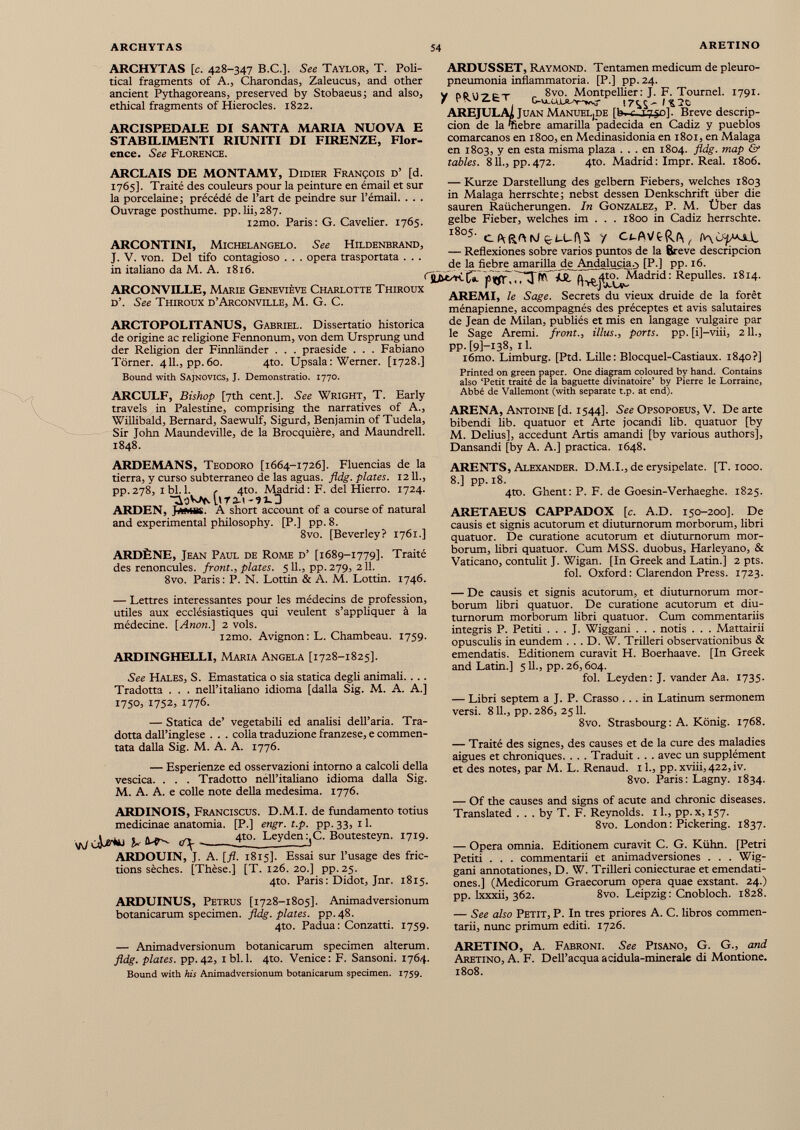 ARCHYTAS [c. 428-347 B.C.]. See Taylor, T. Poli tical fragments of A., Charondas, Zaleucus, and other ancient Pythagoreans, preserved by Stobaeus; and also, ethical fragments of Hierocles. 1822. ARCISPEDALE DI SANTA MARIA NUOVA E STABILIMENTI RIUNITI DI FIRENZE, Flor ence. See Florence. ARCLAIS DE MONTAMY, Didier François d’ [d. 1765]. Traité des couleurs pour la peinture en émail et sur la porcelaine; précédé de l’art de peindre sur l’émail. . . . Ouvrage posthume, pp. 10,287. i2mo. Paris: G. Cavelier. 1765. ARCONTINI, Michelangelo. See Hildenbrand, J. V. von. Del tifo contagioso . . . opera trasportata . . . in italiano da M. A. 1816. ARCONVILLE, Marie Geneviève Charlotte Thiroux d’. See Thiroux d’Arconville, M. G. C. ARCTOPOLITANUS, Gabriel. Dissertatio historica de origine ac religione Fennonum, von dem Ursprung und der Religion der Finnländer . . . praeside . . . Fabiano Törner. 411., pp.60. 4to. Upsala: Werner. [1728.] Bound with Sajnovics, J. Demonstratio. 1770. ARCULF, Bishop [7th cent.]. See Wright, T. Early travels in Palestine, comprising the narratives of A., Willibald, Bernard, Saewulf, Sigurd, Benjamin of Tudela, Sir John Maundeville, de la Brocquière, and Maundrell. 1848. ARDEMANS, Teodoro [1664-1726]. Fluencias de la tierra, y curso subterraneo de las aguas. fldg. plates. 12 11., pp.278, ibi. 1. c 4to. Madrid: F. del Hierro. 1724. ^oV^UTS-i ARDEN, J*mbs. A short account of a course of natural and experimental philosophy. [P.] pp. 8. 8vo. [Beverley? 1761.] ARDÈNE, Jean Paul de Rome d’ [1689-1779]. Traité des renoncules, front., plates. 511., pp. 279, 211. 8vo. Paris: P. N. Lottin & A. M. Lottin. 1746. — Lettres interessantes pour les médecins de profession, utiles aux ecclésiastiques qui veulent s’appliquer à la médecine. [ Anon .] 2 vols. i2mo. Avignon: L. Chambeau. 1759. ARDINGHELLI, Maria Angela [1728-1825]. See Hales, S. Emastatica o sia statica degli animali. . .. Tradotta . . . nell’italiano idioma [dalla Sig. M. A. A.] 1750, 1752, 1776. — Statica de’ vegetabili ed analisi dell’aria. Tra dotta dall’inglese . . . colla traduzione franzese, e commen tata dalla Sig. M. A. A. 1776. — Esperienze ed osservazioni intorno a calcoli della vescica. . . . Tradotto nell’italiano idioma dalla Sig. M. A. A. e colle note della medesima. 1776. ARDINOIS, Franciscus. D.M.I. de fundamento totius medicinae anatomia. [P.] engr. t.p. pp. 33, 11. ^ 4to. Leyden :, C. Boutesteyn. 1719. ARDOUIN, J. A. [fi. 1815]. Essai sur l’usage des fric tions sèches. [Thèse.] [T. 126. 20.] pp. 25. 4to. Paris : Didot, Jnr. 1815. ARDUINUS, Petrus [1728-1805]. Animadversionum botanicarum specimen, fldg. plates, pp.48. 4to. Padua: Conzatti. 1759. — Animadversionum botanicarum specimen alterum. fldg. plates, pp. 42, i bl. 1. 4to. Venice : F. Sansoni. 1764. Bound with his Animadversionum botanicarum specimen. 1759. ARDUSSET, Raymond. Tentamen medicum de pleuro- pneumonia inflammatoria. [P.] pp.24. y i,oi) 7 c T 8vo. Montpellier: J. F. Tournel. 1791. AREJULA* Juan ManueLjDE [b-r /750]. Breve descrip ción de la mebre amarilla padecida en Cadiz y pueblos comarcanos en 1800, en Medinasidonia en 1801, en Malaga en 1803, y en esta misma plaza ... en 1804. fldg. map & tables. 811., pp. 472. 4to. Madrid : Impr. Real. 1806. — Kurze Darstellung des gelbem Fiebers, welches 1803 in Malaga herrschte; nebst dessen Denkschrift über die sauren Raücherungen. In Gonzalez, P. M. Über das gelbe Fieber, welches im . . . 1800 in Cadiz herrschte. l8 ° 5  CARAM ei-CÍJS y Oi-AVt&A, JkJc — Reflexiones sobre varios puntos de la Breve descripción de la fiebre amarilla de An dalucí a.-) [P.] pp. 16. nUXSH-C*. ¿í. (]^j4to^Madrid : Repulles. 1814. AREMI, le Sage. Secrets du vieux druide de la forêt ménapienne, accompagnés des préceptes et avis salutaires de Jean de Milan, publiés et mis en langage vulgaire par le Sage Aremi. front., illus., ports, pp. [i]-viii, 2 IL, pp. [9]—138, il. i6mo. Limburg. [Ptd. Lille: Blocquel-Castiaux. 1840?] Printed on green paper. One diagram coloured by hand. Contains also ‘Petit traité de la baguette divinatoire’ by Pierre le Lorraine, Abbé de Vallemont (with separate t.p. at end). ARENA, Antoine [d. 1544]. See Opsopoeus, V. De arte bibendi lib. quatuor et Arte jocandi lib. quatuor [by M. Delius], accedunt Artis amandi [by various authors], Dansandi [by A. A.] practica. 1648. ARENTS, Alexander. D.M.I., de erysipelate. [T. 1000. 8.] pp. 18. 4to. Ghent: P. F. de Goesin-Verhaeghe. 1825. ARETAEUS CAPPADOX [c. AD. 150-200]. De causis et signis acutorum et diuturnorum morborum, libri quatuor. De curatione acutorum et diuturnorum mor borum, libri quatuor. Cum MSS. duobus, Harleyano, & Vaticano, contulit J. Wigan. [In Greek and Latin.] 2 pts. fol. Oxford : Clarendon Press. 1723. — De causis et signis acutorum, et diuturnorum mor borum libri quatuor. De curatione acutorum et diu turnorum morborum libri quatuor. Cum commentariis integris P. Petiti . . . J. Wiggani . . . notis . . . Mattairii opusculis in eundem . . . D. W. Trilleri observationibus & emendatis. Editionem curavit H. Boerhaave. [In Greek and Latin.] 511., pp. 26,604. fol. Leyden : J. vander Aa. 1735. — Libri septem a J. P. Crasso ... in Latinum sermonem versi. 811., pp. 286, 2511. 8vo. Strasbourg: A. König. 1768. — Traité des signes, des causes et de la cure des maladies aigues et chroniques. . . . Traduit . . . avec un supplément et des notes, par M. L. Renaud. 11., pp.xviii,422,iv. 8vo. Paris : Lagny. 1834. — Of the causes and signs of acute and chronic diseases. Translated . . . by T. F. Reynolds. 1 L, pp.x, 157. 8vo. London: Pickering. 1837. — Opera omnia. Editionem curavit C. G. Kühn. [Petri Petiti . . . commentarii et animadversiones . . . Wig gani annotationes, D. W. Trilleri coniecturae et emendati ones.] (Medicorum Graecorum opera quae exstant. 24.) pp. lxxxii, 362. 8vo. Leipzig : Cnobloch. 1828. — See also Petit, P. In tres priores A. C. libros commen tarii, nunc primum editi. 1726. ARETINO, A. Fabroni. See Pisano, G. G., and Aretino, A. F. Dell’acquaacidula-minerale di Montione. 1808.