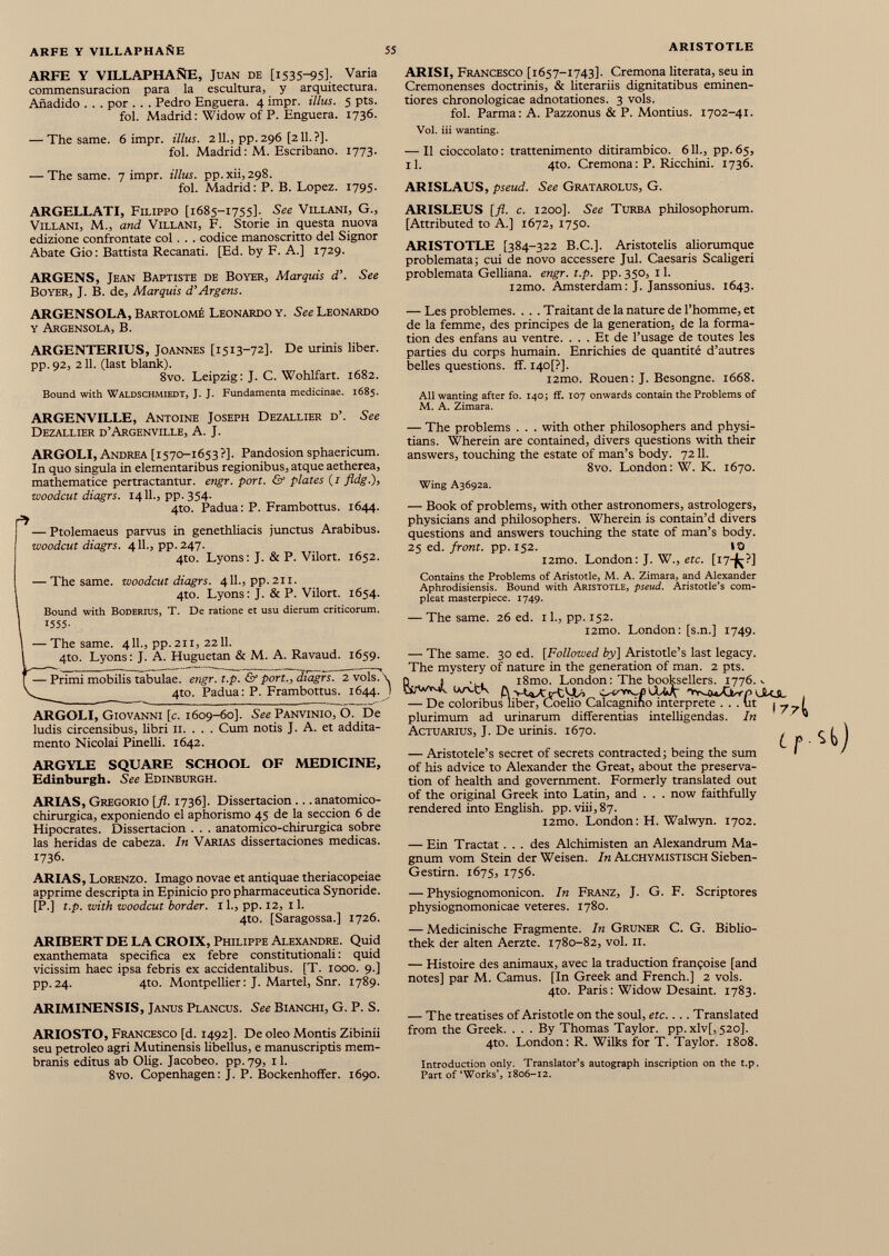 ARFE Y VILLAPHAÑE, Juan de [i 53595] ; Varia commensuracion para la escultura, y arquitectura. Añadido . . . por . . . Pedro Enguera. 4 impr. illus. 5 pts. fol. Madrid : Widow of P. Enguera. 1736. — The same. 6 impr. illus. 211., pp. 296 [211. ?]. fol. Madrid : M. Escribano. 1773. — The same. 7 impr. illus. pp.xii,298. fol. Madrid: P. B. Lopez. 1795. ARGELLATI, Filippo [1685-1755]. See Villani, G., Villani, M., and Villani, F. Storie in questa nuova edizione confrontate col . . . codice manoscritto del Signor Abate Gio : Battista Recanati. [Ed. by F. A.] 1729. ARGENS, Jean Baptiste de Boyer, Marquis d’. See Boyer, J. B. de, Marquis d’Argens. ARISI, Francesco [1657-1743]. Cremona literata, seu in Cremonenses doctrinis, & literariis dignitatibus eminen- tiores chronologicae adnotationes. 3 vols. fol. Parma: A. Pazzonus & P. Montius. 1702-41. Voi. iii wanting. — Il cioccolato : trattenimento ditirambico. 611., pp. 65, il. 4to. Cremona : P. Ricchini. 1736. ARISLAUS, pseud. See Gratarolus, G. ARISLEUS [fi. c. 1200]. See Turba philosophorum. [Attributed to A.] 1672, 1750. ARISTOTLE [384-322 B.C.]. Aristotelis aliorumque problemata; cui de novo accessere Jul. Caesaris Scaligeri problemata Gelliana. engr. t.p. pp. 350, 11. l2mo. Amsterdam: J. Janssonius. 1643. ARGENSOLA, Bartolomé Leonardo y. See Leonardo y Argensola, B. ARGENTERIUS, Joannes [1513-72]. De urinis liber, pp. 92, 211. (last blank). 8vo. Leipzig: J. C. Wohlfart. 1682. Bound with Waldschmiedt, J. J. Fundamenta medicinae. 1685. ARGENVILLE, Antoine Joseph Dezallier d’. See Dezallier d’Argenville, A. J. ARGOLI, Andrea [1570-1653?]. Pandosion sphaericum. In quo singula in elementaribus regionibus, atque aetherea, mathematice pertractantur, engr. port. & plates (1 fldg .), woodcut diagrs. 1411., pp. 354. 4to. Padua: P. Frambottus. 1644. — Ptolemaeus parvus in genethliacis junctus Arabibus. woodcut diagrs. 411., pp. 247. 4to. Lyons: J. & P. Vilort. 1652. — The same, woodcut diagrs. 411., pp. 211. 4to. Lyons: J. & P. Vilort. 1654. Bound with Boderius, T. De ratione et usu dierum criticorum. 1555- — The same. 4IL, pp.211, 22II. 4to. Lyons: J. A. Huguetan & M. A. Ravaud. 1659. — Primi mobilis tabulae, engr. t.p. & port., dtagfs. 2 vols. 4to. Padua: P. Frambottus. 1644. ARGOLI, Giovanni [c. 1609-60]. See Panvinio, Ó. 13e ludis circensibus, libri 11. . . . Cum notis J. A. et addita mento Nicolai Pinelli. 1642. ARGYLE SQUARE SCHOOL OF MEDICINE, Edinburgh. See Edinburgh. ARIAS, Gregorio [fi. 1736]. Dissertacion .. .anatomico chirurgica, exponiendo el aphorismo 45 de la seccion 6 de Hipocrates. Dissertacion . . . anatomico-chirurgica sobre las heridas de cabeza. In Varias dissertaciones medicas. 1736. ARIAS, Lorenzo. Imago novae et antiquae theriacopeiae apprime descripta in Epinicio pro pharmaceutica Synoride. [P.] t.p. with woodcut border. 11., pp. 12, 11. 4to. [Saragossa.] 1726. ARIBERT DE LA CROIX, Philippe Alexandre. Quid exanthemata specifica ex febre constitutionali : quid vicissim haec ipsa febris ex accidentalibus. [T. 1000. 9.] pp.24. 4to. Montpellier: J. Martel, Snr. 1789. — Les problèmes. . . . Traitant de la nature de l’homme, et de la femme, des principes de la generation, de la forma tion des enfans au ventre. ... Et de l’usage de toutes les parties du corps humain. Enrichies de quantité d’autres belles questions, ff. I40[?]. i2mo. Rouen: J. Besongne. 1668. All wanting after fo. 140; ff. 107 onwards contain the Problems of M. A. Zimara. — The problems . . . with other philosophers and physi- tians. Wherein are contained, divers questions with their answers, touching the estate of man’s body. 7211. 8vo. London: W. K. 1670. Wing A3692a. — Book of problems, with other astronomers, astrologers, physicians and philosophers. Wherein is contain’d divers questions and answers touching the state of man’s body. 25 ed. front, pp. 152. 10 i2mo. London: J. W., etc. [17*?] Contains the Problems of Aristotle, M. A. Zimara, and Alexander Aphrodisiensis. Bound with Aristotle, pseud. Aristotle’s com pleat masterpiece. 1749. — The same. 26 ed. 11., pp. 152. i2mo. London: [s.n.] 1749. 3 — The same. 30 ed. [Followed by] Aristotle’s last legacy. The mystery of nature in the generation of man. 2 pts. plurimum ad urinarum differentias intelligendas. In Actuarius, J. De urinis. 1670. — Aristotele’s secret of secrets contracted; being the sum of his advice to Alexander the Great, about the preserva tion of health and government. Formerly translated out of the original Greek into Latin, and . . . now faithfully rendered into English. pp.viii,87. i2mo. London: H. Walwyn. 1702. 77 L t — Ein Tractat . . . des Alchimisten an Alexandrum Ma gnum vom Stein der Weisen. In Alchymistisch Sieben- Gestirn. 1675, 1756. — Physiognomonicon. In Franz, J. G. F. Scriptores physiognomonicae veteres. 1780. — Medicinische Fragmente. In Grüner C. G. Biblio thek der alten Aerzte. 1780-82, vol. II. — Histoire des animaux, avec la traduction françoise [and notes] par M. Camus. [In Greek and French.] 2 vols. 4to. Paris : Widow Desaint. 1783. ARIMINENSIS, Janus Plancus. See Bianchi, G. P. S. ARIOSTO, Francesco [d. 1492]. De oleo Montis Zibinii seu petroleo agri Mutinensis libellus, e manuscriptis mem branis editus ab Olig. Jacobeo. pp.79, 11. 8vo. Copenhagen: J. P. Bockenhoffer. 1690. — The treatises of Aristotle on the soul, etc.... Translated from the Greek. ... By Thomas Taylor. pp.xlv[, 520]. 4to. London: R. Wilks for T. Taylor. 1808. Introduction only. Translator’s autograph inscription on the t.p. Part of ‘Works’, 1806-12.