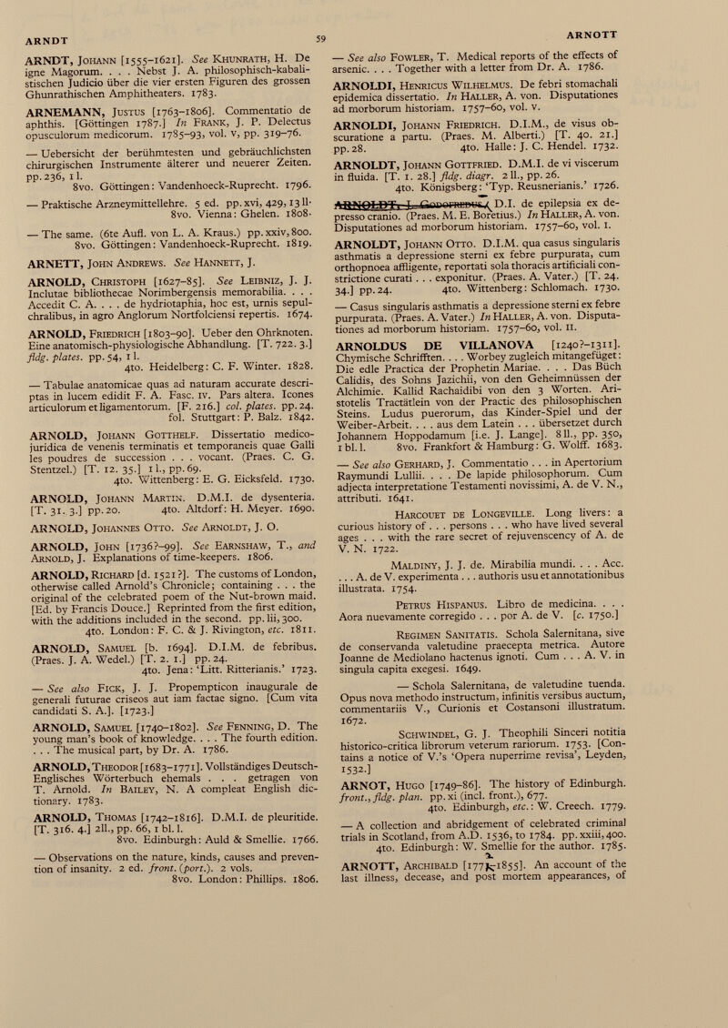 ARNDT, Johann [1555-1621]. See Khunrath, H. De igne Magorum. . . . Nebst J. A. philosophisch-kabali- stischen Judicio über die vier ersten Figuren des grossen Ghunrathischen Amphitheaters. 1783. ARNEMANN, Justus [1763-1806]. Commentatio de aphthis. [Göttingen 1787.] In Frank, J. P. Delectus opusculorum medicorum. 1785-93, vol. v, pp. 319-76. — Uebersicht der berühmtesten und gebräuchlichsten chirurgischen Instrumente älterer und neuerer Zeiten, pp. 236, il. 8vo. Göttingen: Vandenhoeck-Ruprecht. 1796. — Praktische Arzneymittellehre. 5 ed. pp. xvi, 429,1311- 8vo. Vienna: Ghelen. 1808- — The same. (6te Aufl. von L. A. Kraus.) pp.xxiv, 800. 8vo. Göttingen: Vandenhoeck-Ruprecht. 1819. ARNETT, John Andrews. See Hannett, J. ARNOLD, Christoph [1627-85]. See Leibniz, J. J. Inclutae bibliothecae Norimbergensis memorabilia. . . . Accedit C. A. ... de hydriotaphia, hoc est, urnis sepul- chralibus, in agro Anglorum Nortfolciensi repertis. 1674. ARNOLD, Friedrich [1803-90]. Ueber den Ohrknoten. Eine anatomisch-physiologische Abhandlung. [T. 722. 3.] fldg. plates, pp. 54, 11. 4to. Heidelberg: C. F. Winter. 1828. — Tabulae anatomicae quas ad naturam accurate descri ptas in lucem edidit F. A. Fase. IV. Pars altera. Icones articulorum et ligamentorum. [F. 216.] col. plates, pp.24. fol. Stuttgart: P. Balz. 1842. ARNOLD, Johann Gotthelf. Dissertatio medico- juridica de venenis terminatis et temporaneis quae Galli les poudres de succession . . . vocant. (Praes. C. G. Stentzel.) [T. 12. 35.] il., pp.69. 4to. Wittenberg: E. G. Eicksfeld. 1730. ARNOLD, Johann Martin. D.M.I. de dysenteria. [T. 31. 3.] pp. 20. 4to. Altdorf: H. Meyer. 1690. ARNOLD, Johannes Otto. See Arnoldt, J. O. ARNOLD, John [1736?-99]. See Earnshaw, T., and Arnold, J. Explanations of time-keepers. 1806. ARNOLD, Richard [d. 1521 ?]. The customs of London, otherwise called Arnold’s Chronicle; containing . . . the original of the celebrated poem of the Nut-brown maid. [Ed. by Francis Douce.] Reprinted from the first edition, with the additions included in the second, pp.lii, 300. 4to. London: F. C. & J. Rivington, etc. 1811. ARNOLD, Samuel [b. 1694]. D.I.M. de febribus. (Praes. J. A. Wedel.) [T. 2. 1.] pp.24. 4to. Jena: ‘Litt. Ritterianis.’ 1723. — See also Fick, J. J. Propempticon inaugurate de generali futurae criseos aut iam factae signo. [Cum vita candidati S. A.]. [1723.] ARNOLD, Samuel [1740-1802]. See Fenning, D. The young man’s book of knowledge. . . . The fourth edition. . . . The musical part, by Dr. A. 1786. ARNOLD, Theodor [1683-1771]. Vollständiges Deutsch- Englisches Wörterbuch ehemals . . . getragen von T. Arnold. In Bailey, N. A compleat English dic tionary. 1783. ARNOLD, Thomas [1742-1816]. D.M.I. de pleuritide. [T. 316. 4.] 2II., pp. 66, i bl. 1. 8vo. Edinburgh: Auld & Smellie. 1766. — Observations on the nature, kinds, causes and preven tion of insanity. 2 ed. front, {port.). 2 vols. 8vo. London: Phillips. 1806. — See also Fowler, T. Medical reports of the effects of arsenic. . . . Together with a tetter from Dr. A. 1786. ARNOLDI, Henricus Wilhelmus. De febri stomachali epidemica dissertatio. In Haller, A. von. Disputationes ad morborum historiam. 1757-60, vol. v. ARNOLDI, Johann Friedrich. D.I.M., de visus ob scuratione a partu. (Praes. M. Alberti.) [T. 40. 21.] pp. 28. 4to. Halle: J. C. Hendel. 1732. ARNOLDT, Johann Gottfried. D.M.I. de vi viscerum in fluida. [T. i. 28.] fldg. diagr. 211., pp. 26. 4to. Königsberg: ‘Typ. Reusnerianis.’ 1726. ARNQ 1.DTA-L-G opornBPUt^D.I. de epilepsia ex de presso cranio. (Praes. M. E. Boretius.) In Haller, A. von. Disputationes ad morborum historiam. 1757-60, vol. 1. ARNOLDT, Johann Otto. D.I.M. qua casus singularis asthmatis a depressione sterni ex febre purpurata, cum orthopnoea affligente, reportati sola thoracis artificiali con strictione curati . . . exponitur. (Praes. A. Vater.) [T. 24. 34.] pp.24. 4to. Wittenberg: Schlomach. 1730. — Casus singularis asthmatis a depressione sterni ex febre purpurata. (Praes. A. Vater.) In Haller, A. von. Disputa tiones ad morborum historiam. 1757-60, vol. II. ARNOLDUS DE VILLANOVA [i240?-i3ii]. Chymische Schrifften. . . . Worbey zugleich mitangefüget: Die edle Practica der Prophetin Mariae. . . . Das Büch Calidis, des Sohns Jazichii, von den Geheimnüssen der Alchimie. Kallid Rachaidibi von den 3 Worten. Ari stotelis Tractätlein von der Practic des philosophischen Steins. Ludus puerorum, das Kinder-Spiel und der Weiber-Arbeit. . . . aus dem Latein . . . übersetzet durch Johannem Hoppodamum [i.e. J. Lange], 811., pp. 350, i bl. 1. 8vo. Frankfort & Hamburg: G. Wolff. 1683. — See also Gerhard, J. Commentatio ... in Apertorium Raymundi Lullii. . . . De lapide philosophorum. Cum adjecta interpretatione Testamenti novissimi, A. de V. N., attributi. 1641. Harcouet de Longeville. Long livers: a curious history of . . . persons . . . who have lived several ages . . . with the rare secret of rejuvenscency of A. de V. N. 1722. Maldiny, J. J. de. Mirabilia mundi. . . . Acc. ... A. de V. experimenta .. . authoris usu et annotationibus illustrata. 1754. Petrus Hispanus. Libro de medicina. . . . Aora nuevamente corregido . . . por A. de V. [c. 1750.] Regimen Sanitatis. Schola Salernitana, sive de conservanda valetudine praecepta metrica. Autore Joanne de Mediolano hactenus ignoti. Cum ... A. V. in singula capita exegesi. 1649. — Schola Salernitana, de valetudine tuenda. Opus nova methodo instructum, infinitis versibus auctum, commentariis V., Curionis et Costansoni illustratum. 1672. Schwindel, G. J. Theophili Sinceri notitia historico-critica librorum veterum rariorum. 1753. [Con tains a notice of V.’s ‘Opera nuperrime revisa’, Leyden, 1532.] ARNOT, Hugo [1749-86]. The history of Edinburgh. front., fldg. plan. pp. xi (inch front.), 677. 4to. Edinburgh, etc .: W. Creech. 1779. — A collection and abridgement of celebrated criminal trials in Scotland, from A.D. 1536, to 1784. pp. xxiii,400. 4to. Edinburgh: W. Smellie for the author. 1785. X ARNOTT, Archibald [177^1855]. An account of the last illness, decease, and post mortem appearances, of