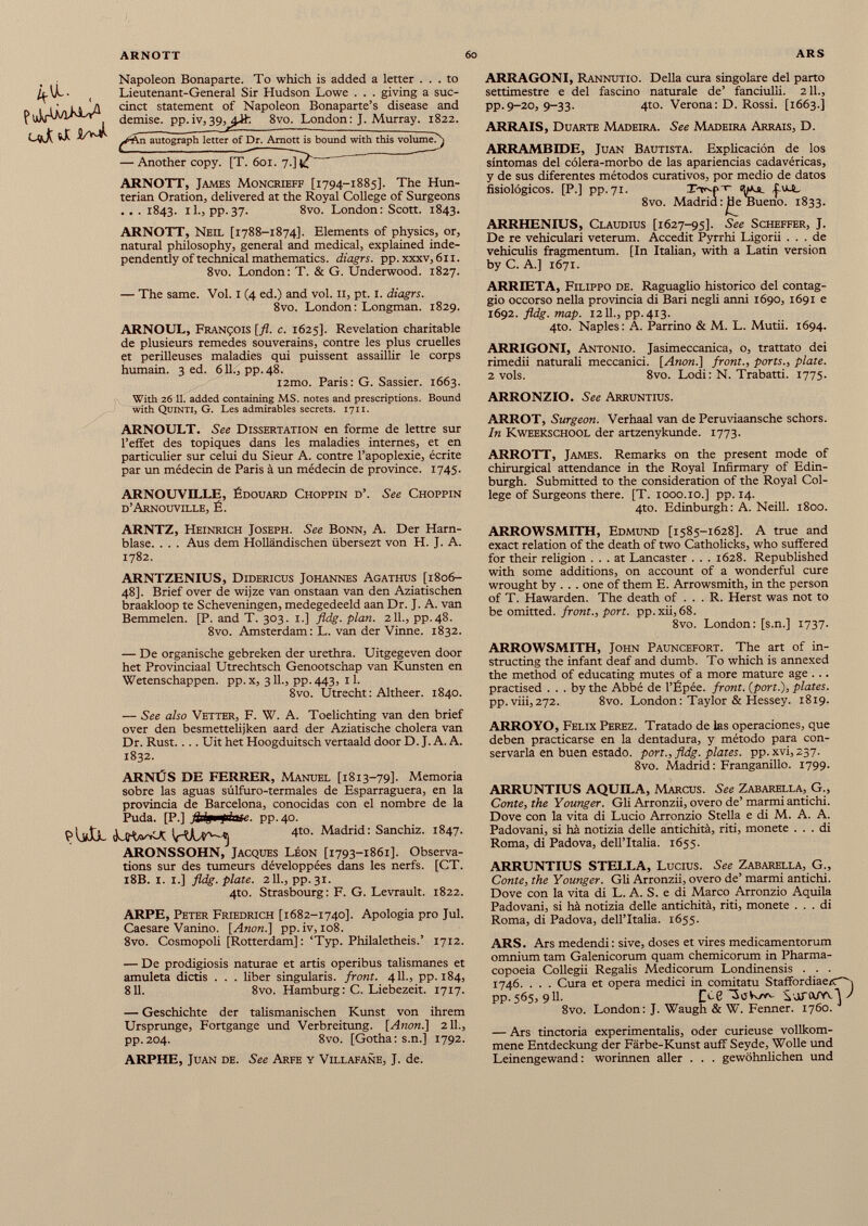 < p u ] vr ü^KW 1 Napoleon Bonaparte. To which is added a letter ... to Lieutenant-General Sir Hudson Lowe . . . giving a suc cinct statement of Napoleon Bonaparte’s disease and demise, pp.iv,39,8vo. London: J. Murray. 1822. ^■An autograph letter of Dr. Amot Us bound with this volume/} — Another copy. [T.~6oi. 7!]^ ARNOTT, James Moncrieff [1794-1885]. The Hun terian Oration, delivered at the Royal College of Surgeons . . . 1843. il., pp.37. 8vo. London: Scott. 1843. ARNOTT, Neil [1788-1874]. Elements of physics, or, natural philosophy, general and medical, explained inde pendently of technical mathematics. diagrs. pp. xxxv, 61 r. 8vo. London: T. & G. Underwood. 1827. — The same. Voi. 1 (4 ed.) and voi. 11, pt. 1. diagrs. 8vo. London: Longman. 1829. ARNOUL, François [fl. c. 1625]. Revelation charitable de plusieurs remedes souverains, contre les plus cruelles et périlleuses maladies qui puissent assaillir le corps humain. 3 ed. 611., pp.48. l2mo. Paris: G. Sassier. 1663. With 26 11 . added containing MS. notes and prescriptions. Bound with Quinti, G. Les admirables secrets. 1711. ARNOULT. See Dissertation en forme de lettre sur l’effet des topiques dans les maladies internes, et en particulier sur celui du Sieur A. contre l’apoplexie, écrite par un médecin de Paris à un médecin de province. 1745. ARNOUVILLE, Édouard Choppin d’. See Choppin d’Arnouville, É. ARRAGONI, Rannutio. Della cura singolare del parto settimestre e del fascino naturale de’ fanciulli. 211., pp.9-20, 9-33. 4to. Verona: D. Rossi. [1663.] ARRAIS, Duarte Madeira. See Madeira Arrais, D. ARRAMBIDE, Juan Bautista. Explicación de los síntomas del cólera-morbo de las apariencias cadavéricas, y de sus diferentes métodos curativos, por medio de datos fisiológicos. [P.] pp. 71. Tt^P'V -jitUL 8vo. Madrid: jde Bueno. 1833. ARRHENIUS, Claudius [1627-95]. See Scheffer, J. De re vehiculari veterum. Accedit Pyrrhi Ligorii . . . de vehiculis fragmentum. [In Italian, with a Latin version by C. A.] 1671. ARRIETA, Filippo de. Raguaglio histórico del contag- gio occorso nella provincia di Bari negli anni 1690, 1691 e 1692. fldg. map. 1211., pp.413. 4to. Naples: A. Parrino & M. L. Mutii. 1694. ARRIGONI, Antonio. Jasimeccanica, o, trattato dei rimedii naturah meccanici. [Anon.] front., ports., plate. 2 vols. 8vo. Lodi: N. Trabatti. 1775. ARRONZIO. See Arruntius. ARROT, Surgeon. Verhaal van de Peruviaansche schors. In Kweekschool der artzenykunde. 1773. ARROTT, James. Remarks on the present mode of chirurgical attendance in the Royal Infirmary of Edin burgh. Submitted to the consideration of the Royal Col lege of Surgeons there. [T. 1000.10.] pp. 14. 4to. Edinburgh: A. Neill. 1800. ARNTZ, Heinrich Joseph. See Bonn, A. Der Harn blase. . . . Aus dem Holländischen übersezt von H. J. A. 1782. ARNTZENIUS, Didericus Johannes Agathus [1806- 48]. Brief over de wijze van onstaan van den Aziatischen braakloop te Scheveningen, medegedeeld aan Dr. J. A. van Bemmelen. [P. and T. 303. 1.] fldg. plan. 211., pp.48. 8vo. Amsterdam: L. van der Vinne. 1832. — De organische gebreken der urethra. Uitgegeven door het Provinciaal Utrechtsch Genootschap van Künsten en Wetenschappen. pp. x, 311., pp. 443, 11. 8vo. Utrecht: Altheer. 1840. — See also Vetter, F. W. A. Toelichting van den brief over den besmettelijken aard der Aziatische cholera van Dr. Rust.... Uit het Hoogduitsch vertaald door D. J. A. A. 1832. ARNÚS DE FERRER, Manuel [1813-79]. Memoria sobre las aguas súlfuro-termales de Esparraguera, en la provincia de Barcelona, conocidas con el nombre de la Puda. [P.] flflm fdvue. pp.40. PUÍJl. hva 4to. Madrid: Sanchiz. 1847. ARONSSOHN, Jacques Leon [1793-1861]. Observa- tions sur des tumeurs développées dans les nerfs. [CT. 18B. 1. 1.] fldg. píate. 211., pp.31. 4to. Strasbourg: F. G. Levrault. 1822. ARPE, Peter Friedrich [1682-1740]. Apología pro Jul. Caesare Vanino. [Anón.] pp.iv, 108. 8vo. Cosmopoli [Rotterdam]: ‘Typ. Philaletheis.’ 1712. — De prodigiosis naturae et artis operibus talismanes et amuleta dictis . . . über singularis. front. 411., pp. 184, 811. 8vo. Hamburg: C. Liebezeit. 1717. — Geschichte der talismanischen Kunst von ihrem Ursprünge, Fortgange und Verbreitung. [Anon.] 211., pp.204. 8vo. [Gotha: s.n.] 1792. ARPHE, Juan de. See Arfe y Villafañe, J. de. ARROWSMITH, Edmund [1585-1628]. A true and exact relation of the death of two Catholicks, who suffered for their religion ... at Lancaster . . . 1628. Republished with some additions, on account of a wonderful cure wrought by . . . one of them E. Arrowsmith, in the person of T. Hawarden. The death of ... R. Herst was not to be omitted, front., port. pp.xii,68. 8vo. London: [s.n.] 1737. ARROWSMITH, John Pauncefort. The art of in structing the infant deaf and dumb. To which is annexed the method of educating mutes of a more mature age ... practised ... by the Abbé de l’Épée. front, {port.), plates. pp. viii,272. 8vo. London: Taylor & Hessey. 1819. ARROYO, Felix Perez. Tratado de las operaciones, que deben practicarse en la dentadura, y mètodo para con servarla en buen estado. port., fldg. plates, pp. xvi, 237. 8vo. Madrid: Franganillo. 1799. ARRUNTIUS AQUILA, Marcus. See Zabarella, G., Conte, the Younger. Gli Arronzii, overo de’ marmi antichi. Dove con la vita di Lucio Arronzio Stella e di M. A. A. Padovani, si hà notizia delle antichità, riti, monete ... di Roma, di Padova, dell’Italia. 1655. ARRUNTIUS STELLA, Lucius. See Zabarella, G., Conte, the Younger. Gli Arronzii, overo de’ marmi antichi. Dove con la vita di L. A. S. e di Marco Arronzio Aquila Padovani, si hà notizia delle antichità, riti, monete ... di Roma, di Padova, dell’Italia. 1655. ARS. Ars medendi : sive, doses et vires medicamentorum omnium tarn Galenicorum quam chemicorum in Pharma copoeia Collegii Regalis Medicorum Londinensis . . . 1746. . . . Cura et opera medici in comitato Staffordiaecc i pp. 565, 911. UcC SoVv/w- S'JüTtVYvJ / 8vo. London: J. Waugh & W. Fenner. 1760. — Ars tinctoria experimental^, oder curieuse vollkom mene Entdeckung der Färbe-Kunst auff Seyde, Wolle und Leinengewand: worinnen aller . . . gewöhnlichen und