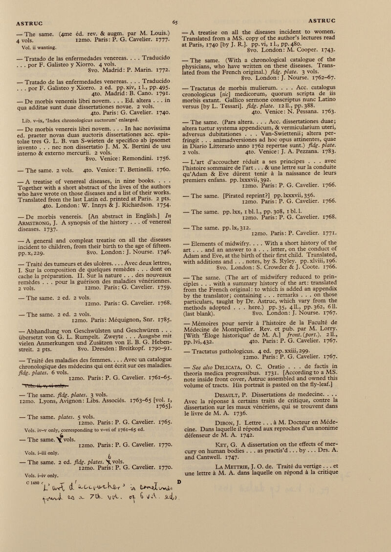 — The same. (4me éd. rev. & augm. par M. Louis.) 4 vols. i2mo. Paris: P. G. Cavelier. 1777. Vol. ii wanting. — Tratado de las enfermedades venereas. . . . Traducido . . . por F. Galisteo y Xiorro. 4 vols. 8vo. Madrid : P. Marin. 1772. — Tratado de las enfermedades venereas. . . . Traducido . . . por F. Galisteo y Xiorro. 2 ed. pp.xiv, il., pp.495. 4to. Madrid: B. Cano. 1791. — De morbis venereis libri novem. . . . Ed. altera ... in qua additae sunt duae dissertationes novae. 2 vols. 4to. Paris: G. Cavelier. 1740. Lib. v-ix, ‘Index chronologicus auctorum’ enlarged. — De morbis venereis libri novem. ... In hac novissima ed. praeter novas duas auctoris dissertationes acc. epis- tolae tres G. L. B. van S-wieten de specifico ab ipsomet invento . . . nec non dissertatio J. M. X. Bertini de usu interno & externo mercurii. 2 vols. 8vo. Venice: Remondini. 1756. — The same. 2 vols. 4to. Venice: T. Bettinelli. 1760. — A treatise of venereal diseases, in nine books. . . . Together with a short abstract of the lives of the authors who have wrote on those diseases and a list of their works. Translated from the last Latin ed. printed at Paris. 2 pts. 4to. London: W. Innys & J. Richardson. 1754. — De morbis venereis. [An abstract in English.] In Armstrong, J. A synopsis of the history ... of venereal diseases. 1737. — A general and compleat treatise on all the diseases incident to children, from their birth to the age of fifteen, pp. x, 229. 8vo. London : J. Nourse. 1746. — Traité des tumeurs et des ulcères.... Avec deux lettres, I. Sur la composition de quelques remèdes . . . dont on cache la préparation. II. Sur la nature . . . des nouveaux remèdes . . . pour la guérison des maladies vénériennes. 2 vols. i2mo. Paris: G. Cavelier. 1759. — The saine. 2 ed. 2 vols. i2mo. Paris: G. Cavelier. 1768. — The same. 2 ed. 2 vols. i2mo. Paris: Méquignon, Snr. 1785. — Abhandlung von Geschwülsten und Geschwüren . . . übersetzt von G. L. Rumpelt. Zweyte . . . Ausgabe mit vielen Anmerkungen und Zusätzen von E. B. G. Heben streit. 2 pts. 8vo. Dresden: Breitkopf. 1790-91. — Traité des maladies des femmes. . . . Avec un catalogue chronologique des médecins qui ont écrit sur ces maladies. fldg. plates. 6 vols. i2mo. Paris: P. G. Cavelier. 1761-65. ^TuU. ii, v, vi Birin — The same. fldg. plates. 3 vols. i2mo. Lyons, Avignon : Libs. Associés. 1763-65 [vol. 1, 1765]. — The same, plates. 5 vols. i2mo. Paris: P. G. Cavelier. 1765. Vols, iv-v only, corresponding to v-vi of 1761-65 ed. — The same. >¡fvols. i2mo. Paris: P. G. Cavelier. 1770. Vols, i-iii only. b — The same. 2 ed. fldg. plates. \ vols. i2mo. Paris: P. G. Cavelier. 1770. Vols, i-iv only. c uso < , r I T D I~ (v-r^ ÍL w-LLy-WU-KW J . A i/W/i erf- ^ V A . — A treatise on all the diseases incident to women. Translated from a MS. copy of the author’s lectures read at Paris, 1740 [by J. R.], pp.vi, il., pp.480. 8vo. London: M. Cooper. 1743. — The same. (With a chronological catalogue of the physicians, who have written on these diseases. Trans lated from the French original.) fldg. plate. 3 vols. 8vo. London: J. Nourse. 1762-67. — Tractatus de morbis mulierum. . . . Acc. catalogus cronologicus [sic] medicorum, quorum scripta de iis morbis extant. Gallico sermone conscriptus nunc Latino versus [by L. Tessari], fldg. plate. 1211., pp.388. 4to. Venice: N. Pessana. 1763. — The same. (Pars altera. . . . Acc. dissertationes duae; altera tuetur systema appendicum, & vermicularium uteri, adversus dubitationes . . . Van-Swiettenii; altera per- fringit . . . animadversiones ad hoc opus attinentes, quae in Diario Litterario anno 1762 repertae sunt.) fldg. plate. 2 vols. 4to. Venice: J. A. Pezzana. 1783. — L’art d’accoucher réduit a ses principes . . . avec l’histoire sommaire de l’art... & une lettre sur la conduite qu’Adam & Eve durent tenir à la naissance de leurs premiers enfans. pp. Ixxxvii, 392. i2mo. Paris: P. G. Cavelier. 1766. — The same. [Pirated reprint?] pp. Ixxxvii, 356. i2mo. Paris: P. G. Cavelier. 1766. — The same. pp. lxx, 1 bl. 1., pp. 308, 1 bl. 1. i2mo. Paris: P. G. Cavelier. 1768. — The same, pp.lx, 312. i2mo. Paris : P. Cavelier. 1771. — Elements of midwifry. . . . With a short history of the art . . . and an answer to a . . . letter, on the conduct of Adam and Eve, at the birth of their first child. Translated, with additions and . . . notes, by S. Ryley. pp.xlviii, 196. 8vo. London: S. Crowder & J. Coote. 1766. — The same. (The art of midwifery reduced to prin ciples . . . with a summary history of the art: translated from the French original : to which is added an appendix by the translator; containing . . . remarks ... on those particulars, taught by Dr. Astruc, which vary from the methods adopted . . . here.) pp.35, 4il., pp.362, 611. (last blank). 8vo. London: J. Nourse. 1767. — Mémoires pour servir à l’histoire de la Faculté de Médecine de Montpellier. Rev. et pub. par M. Lorry. [With ‘Éloge historique’ de M. A.] front, {port.). 211., pp.lvi,432. 4to. Paris: P. G. Cavelier. 1767. — Tractatus pathologicus. 4 ed. pp. xxiii, 299. i2mo. Paris: P. G. Cavelier. 1767. — See also Delicata, O. C. Oratio ... de factis in theoria medica progressibus. 1731. [According to a MS. note inside front cover, Astruc assembled and owned this volume of tracts. His portrait is pasted on the fly-leaf.] Desault, P. Dissertations de medecine. . . . Avec la réponse à certains traits de critique, contre la dissertation sur les maux vénériens, qui se trouvent dans le livre de M. A. 1736. Dibon, J. Lettre . . . à M. Docteur en Méde cine. Dans laquelle il répond aux reproches d’un anonime défenseur de M. A. 1742. Key, G. A dissertation on the effects of mer cury on human bodies ... as practis’d ... by ... Drs. A. and Cantwell. 1747. La Mettrie, J. O. de. Traité du vertige ... et une lettre à M. A. dans laquelle on répond à la critique