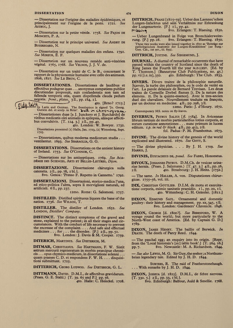 — Dissertation sur l’origine des maladies épidémiques, et principalement sur l’origine de la peste. 1721. See Astruc, J. — Dissertation sur la petite vérole. 1758. See Pajon de Moncets, P. A. — Dissertation sur le principe universel. See Andry de BOISREGARD, N. — Dissertation sur quelques maladies des enfans. 1791. See Mireur, É. F. — Dissertation sur un nouveau remède anti-vénérien végétal. 1765, 1768. See Velnos, J. J. V. de. — Dissertation sur un traité de C. le B., concernant le rapport de la physionomie humaine avec celle des animaux. 1806, 1827. See Le Brun, C. DISSERTATIONES. Dissertationes de laudibus et effectibus podagrae quas ... anonymus compatiens publice discutiendas proposuit, suis confaederatis non tam ad fallenda temporis otia, quam dispellenda clauda pedum negotia, front., plates. 311., pp. 184, 11. — J 4*o. [Brno? 1715.] — In Latin and German. The frontispiece is signed ‘Jo. Georg. Gutwin del. et sculp, in Briin’. 'VoXSL i-rOLYtv ■ — Dissertationes duae [a J. Junckero et J. Burchardo] de viribus medicatis olei animalis in epilepsia, aliisque affecti bus convulsivis. [T. 124. 3.] 211., pp.40. 4to. London: W. Bowyer. 1732. Dissertations presented (1) Halle, Jan. 1723, (2) Wittenberg, Sept. 1725. — Dissertationes, quibus moderna medicorum studia . . . ventilantur. 1693. See Sbaraglia, G. G. DISSERTATIONS. Dissertations on the antient history of Ireland. 1753. See O’Connor, C. — Dissertations sur les antiseptiques. 1769. See Aca démie des Sciences, Arts et Belles-Lettres, Dijon. DISSERTAZIONE. Dissertazione chirurgica sulla cateratta. 211., pp. 78, 1 bl. 1. 8vo. Genoa: ‘Presso F. Repetto in Cannetto.’ 1792. DISSERTAZIONE Dissertazioni, storico-medica l’una, ed etico-politica l’altra, sopra li morviglioni naturali, ed artificiali. 611., pp. 237. i2mo. Rome: G. Salomoni. 1757. DISTILLED. Distilled spirituous liquors the bane of the nation. 1736. See Wilson, T. DISTILLER. The distiller of London. 1652. See London, Distillers’ Company. DISTINCT. The distinct symptoms of the gravel and stone, explained to the patient ; in all their stages and cir cumstances. With the conduct of life necessary to prevent the encrease of the complaint. . . . And safe and effectual medicines . . . for . . . the disorder. [P.] 211., pp. 51. 8vo. London: J. Davis & M. Cooper. 1759. DITERICH, Martinus. See Dieterich, M. DITMAR, Christianus. See Hartmann, F. W. Sistit astrum mercurii regeneratum in morbis praecipue chroni cis ... opus chymico-medicum, in dissertatione solenni... quam praeses C. D. et respondens F. W. H. . . . disquisi tioni submittunt. 1725. DITTERICH, Georg Ludwig. See Dieterich, G. L. DITTMANN, David. D.M.I., de affectibus gravidarum. (Praes. G. E. Stahl.) [T. 39. 65 and P.] pp. 56. 4to. Halle: C. Henckel. 1708. DITTRICH, Franz [1815-59]. Ueber den Laennec’schen Lungen-Infarktus und sein Verhaltniss zur Erkrankung der Lungenarterie. [P.] 11., pp. 42. 8vo. Erlangen : T. Blaesing. 1850. — Ueber Lungenbrand in Folge von Bronchialerweite- rung. [P.] pp.28. 8vo. Erlangen: T. Blaesing. 1850. These two works were also issued together in 1850 as ‘Beitrâge zur pathologischen Anatomie der Lungen-Krankheiten’ (see Surg.- Gen. Cat., 1st ser., iii. 859). DITTRICH, Justine. See Siegemund, J. DIURNAL. A diurnal of remarkable occurrents that have passed within the country of Scotland since the death of King James the Fourth till the year m.d.lxxv. [Ed. by T. Thomson.] (Bannatyne Club Publications, no. 45.) pp. vii [i.e. ix],350. 4to. Edinburgh: The Club. 1833. DIVERS. Divers traitez de la philosophie naturelle. Sçavoir, la turbe des philosophes, ou le code de vérité en l’art. La parole délaissée de Bernard Trevisan. Les deux traitez de Corneille Drebel flaman [1. De la nature des elemens. il. De la quinte-essence]. Avec le tres-ancien duel des chevaliers. Nouvellement traduits en françois, par un docteur en medecine. 4 IL, pp. 298, 311. i2mo. Paris: J. d’Houry. 1672. Contemporary MS. notes on fly-Ieaves. DIVERSUS, Petrus Salius [fl. 1584]. In Avicennae librum tertium de morbis particularibus totius corporis, et eorum curatione annotationes . . . nunc primum in lucem editum. t.p. in red & black. 411., pp. 453, 211. fol. Padua: P. M. Frambottus. 1673. DIVINE. The divine history of the genesis of the world explicated and illustrated. 1670. See Gott, S. — The divine physician. . . . By J. H. 1709. See Harris, J. DIVINIS, Eustachius de, pseud. See Fabri, Honoratus. DIVOUX, Johannes Petrus. D.M.Ch. de vesicae urina- riae hernia. (Praes. J. Salzmann.) [T. 47. 3.] 411., pp. 56, 211. 4to. Strasbourg: J. H. Heitz. [1732.] — The same. In Haller, A. von. Disputationes chirur- gicae. 1755-56, vol. ill. DIX, Christian Gottlieb. D.I.M. de motu et exercita- tione corporis, eximio sanitatis praesidio. 11., pp. 20, 11. 4to. Wittenberg: C. H. Grassier. [1811.] DIXON, Edmund Saul. Ornamental and domestic poultry : their history and management, pp. xx, 345, 511. 8vo. London: Gardeners’ Chronicle. 1848. DIXON, George [d. 1800?]. See Beresford, W. A voyage round the world; but more particularly to the North-West coast of America. [Ed. by Captain G. D.] 1789. DIXON, James Henry. The baillie of Berwick. In Death. The death of Parcy Reed. 1844. — The paschal egg; an enquiry into its origin. [Repr. from the ‘Local historain’s [sic] table book’.] [T. 564. 16.] pp.7. 8vo. Newcastle: M. A. Richardson. 1844. — See also Lewis, M. G. Sir Guy, the seeker ; a Northum brian legendary tale. Edited by J. H. D. 1844. Surtees, R. The raid of Featherstonehaugh. . . . With remarks by J. H. D. 1844. DIXON, Joshua [d. 1825]. D.M.I., de febre nervosa. [T. 330. 5.] 211., pp. 33, 1 bl. 1. 8vo. Edinburgh: Balfour, Auld & Smellie. 1768.