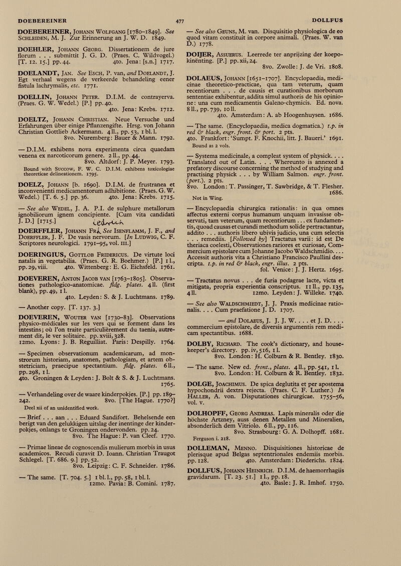 DOEBEREINER, Johann Wolfgang [1780-1849]. See Schleiden, M. J. Zur Erinnerung an J. W. D. 1849. DOEHLER, Johann Georg. Dissertationem de jure florum . . . submittit J. G. D. (Praes. C. Wildvogel.) [T. 12. 15.] pp.44. 4to. Jena: [s.n.] 1717. DOELANDT, Jan. See Esch, P. van, and Doelandt, J. Egt verhaal wegens de verkeerde behandeling eener fistula lachrymalis, etc. 1771. DOELLIN, Johann Peter. D.I.M. de contrayerva. (Praes. G. W. Wedel.) [P.] pp. 40. 4to. Jena: Krebs. 1712. DOELTZ, Johann Christian. Neue Versuche und Erfahrungen über einige Pflanzengifte. Hrsg, von Johann Christian Gottheb Ackermann. 411., pp. 53, 1 bl. 1. 8vo. Nuremberg : Bauer & Mann. 1792. — D.I.M. exhibens nova experimenta circa quaedam venena ex narcoticorum genere. 211., pp. 44. 8vo. Altdorf: J. P. Meyer. 1793. Bound with Succow, F. W. C. D.I.M. exhibens toxicologiae theoreticae delineationem. 1795. DOELZ, Johann [b. 1690]. D.I.M. de frustránea et inconvenienti medicamentorum adhibitione. (Praes. G. W. Wedel.) [T. 6. 5.] pp.36. 4to. Jena: Krebs. 1715. — See also Wedel, J. A. P.I. de sulphure metallorum ignobiliorum ignem concipiente. [Cum vita candidati J. D.] [1715.] cecUWv DOERFFLER, Johann Fr¿. See Isenflamm, J. F., and Doerffler, J. F. De vasis nervorum. [In Ludwig, C. F. Scriptores neurologici. 1791-95, vol. ni.] DOERINGIUS, Gottlob Fridericus. De virtute loci natalis in vegetabilia. (Praes. G. R. Boehmer.) [P.] 11., pp.29,viii. 4to. Wittenberg: E. G. Eichsfeld. 1761. DOEVEREN, Anton Jacob van [1763-1805]. Observa tiones pathologico-anatomicae. fldg. plates. 411. (first blank), pp. 49, 11. 4to. Leyden: S. & J. Luchtmans. 1789. — Another copy. [T. 137. 3.] DOEVEREN, Wouter van [1730-83]. Observations physico-médicales sur les vers qui se forment dans les intestins; où l’on traite particulièrement du taenia, autre ment dit, le ver solitaire, pp. xviii, 328. i2mo. Lyons: J. B. Reguilliat. Paris: Despilly. 1764. — Specimen observationum academicarum, ad mon strorum historiam, anatomen, pathologiam, et artem ob stetriciam, praecipue spectantium, fldg. plates. 611., pp.298, il. 4to. Groningen & Leyden : J. Boit & S. & J. Luchtmans. 1765. — Verhandeling over de waare kinderpokjes. [P.] pp. 189- 242. 8vo. [The Hague. 1770?] Deel xii of an unidentified work. — Brief . . . aan . . . Eduard Sandifort. Behelsende een berigt van den gelukkigen uitslag der inentinge der kinder pokjes, onlangs te Groningen ondervonden. pp. 24. 8vo. The Hague: P. van Cleef. 1770. — Primae lineae de cognoscendis mulierum morbis in usus académicos. Recudí curavit D. Ioann. Christian Traugot Schlegel. [T. 686. 9.] pp. 52. 8vo. Leipzig: C. F. Schneider. 1786. — The same. [T. 704. 5.] 1 bl. 1., pp. 58, 1 bl. 1. i2mo. Pavia: B. Comini. 1787. — See also Geuns, M. van. Disquisitio physiologica de eo quod vitam constituit in corpore animah. (Praes. W. van D.) 1778. DOIJER, Assuerus. Leerrede ter anprijzing der koepo- kinenting. [P.] pp. xii, 24. 8vo. Zwolle: J. de Vri. 1808. DOLAEUS, Johann [1651-1707]. Encyclopaedia, medi cinae theoretico-practicae, qua tam veterum, quam recentiorum ... de causis et curationibus morborum sententiae exhibentur, addita simul authoris de his opinio ne: una cum medicamentis Galeno-chymicis. Ed. nova. 811., pp.739, 1011. 4to. Amsterdam: A. ab Hoogenhuysen. 1686. — The same. (Encyclopaedia, medica dogmatica.) t.p. in red & black , engr. front. & port. 2 pts. 4to. Frankfort:‘Sumpt. F. Knochii, litt. J. Baueri.’ 1691. Bound as 2 vols. — Systema medicinale, a compleat system of physick. . . . Translated out of Latin. . . . Whereunto is annexed a prefatory discourse concerning the method of studying and practising physick ... by William Salmon, engr. front. ( port .). 2 pts. 8vo. London: T. Passinger, T. Sawbridge, & T. Flesher. 1686. Not in Wing. — Encyclopaedia chirurgica rationalis: in qua omnes affectus externi corpus humanum unquam invasisse ob servati, tam veterum, quam recentiorum ... ex fundamen tis, quoad causas et curandi methodum solide pertractantur, addito . . . authoris libero ubivis judicio, una cum selectis . . . remediis. [Followed by] Tractatus varii: id est De theriaca coelesti, Observationes rariores et curiosae, Com mercium epistolare cum Johanne Jacobo Waldschmidio Accessit authoris vita a Christiano Francisco Paullini des cripta. t.p. in red & black , engr. illus. 2 pts. fol. Venice: J. J. Hertz. 1695. — Tractatus novus ... de furia podagrae lacte, victa et mitigata, propria experientia conscriptus. 1111., pp. 135, 411. i2mo. Leyden: J. Willeke. 1740. — See also Waldschmiedt, J. J. Praxis medicinae ratio nalis. . . . Cum praefatione J. D. 1707. — and Dolaeus, J. J. J. W. . . . et J. D. . . . commercium epistolare, de diversis argumentis rem medi cam spectantibus. 1688. DOLBY, Richard. The cook’s dictionary, and house keeper’s directory. pp.iv, 516, 11. 8vo. London: H. Colburn & R. Bentley. 1830. — The same. New ed. front., plates. 4 11., pp. 541, il. 8vo. London: H. Colburn & R. Bentley. 1832. DOLGE, JoACHiMUS. De spica deglutita et per apostema hypochondrii dextra rejecta. (Praes. C. F. Luther.) In Haller, A. von. Disputationes chirurgicae. 1755-56, vol. v. DOLHOPFF, Georg Andreas. Lapis mineralis oder die höchste Artzney, auss denen Metallen und Mineralien, absonderlich dem Vitriolo. 611., pp. 116. 8vo. Strasbourg: G. A. Dolhopff. 1681. Ferguson i. 218. DOLLEMAN, Menno. Disquisitiones historicae de plerisque apud Belgas septentrionales endemiis morbis, pp. 128. 4to. Amsterdam: Diederichs. 1824. DOLLFUS, Johann Heinrich. D.I.M. de haemorrhagiis gravidarum. [T. 23. 51.] il., pp. 18. 4to. Basle: J. R. Imhof. 1750.