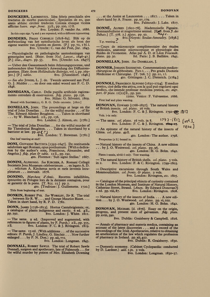 DONCKERS, Laurentius. Idea febris petechialis sive tractatus de morbo puncticulari. Speciatim de eo, quo annis abhinc circiter tredecim Colonia ejusque vicinia afflictae fuere. engr. front. 3311., pp. 500, 1711. 8vo. Leyden: P. vander Aa. 1686. In this copy sigs. *4 and 5 are repeated, with a different typesetting. DONDERS, Frans Cornelis [1818-89]. Blik op de stofwisseling van het epitellurische leven als bron der eigene wärmte van planten en dieren. [P.] pp. 70, 1 bl. 1. 8vo. Utrecht: C. van der Post, Jnr. 1845. — Physiologische en pathologische aanteekeningen van gemengden aard. [Repr. from Ned. Lancet., 1846-47.] [PJ illus., diagrs. pp. 35. 8vo. [Utrecht: s.n. 1847?] — Ueber den Gasaustausch beim Athmungsprocesse, und insbesondere über Valentin’s Anwendung des Diffusions- gesetzes. [Extr. from Holländische Beiträge, voi. i, pp. 269- 301.] [P.] tables. 8vo. [Düsseldorf. 1848.] — See also Jongh, L. J. de. Tweede antwoord aan Prof. G. J. Mulder . . . en door een enkel woord aan F. C. D. 1848. DONEGANA, Carlo. Della pupilla artificiale ragiona mento corredato di osservazioni, fldg. plates, pp. 136. 8vo. Milan: G. Silvestri. 1809. Bound with Santerelli, G. B. G. Delle cateratte. [1810.] DONELLAN, John. The proceedings at large on the trial of John Donellan ... for the wilful murder ... of Sir The. Edward Allesley Boughton. . . . Taken in shorthand . . . by W. Blanchard. 211., pp. 156. 8vo. London: J. Almon, etc. [1781.] — The trial of John Donellan ... for the wilful murder of Sir Theodosius Boughton. . . . Taken in shorthand by a barrister at law. pp. 42 £ fj 8vo. London: T. Brewman. [1781.] One leaf wanting at end? ... at the Assize at Launceston . . . 1817. . . . Taken in short-hand by A. Frazer, pp.xv, 179. 8vo. Falmouth: J. Lake. 1817. DONNÉ, Alfred [1801-78]. Mademoiselle Pigeaire. Somnambulisme et magnétisme animal. [E>tf. from J'. des Débats.] [T. 578. 2.] plates, pp. 50. . p 8vo. ÎNoyon: Soulas-Amoudry. [1838.] T.p. wanting., — Cours de microscopie complémentaire des études médicales, anatomie microscopique et physiologie des fluides de l’économie. Atlas par A. D. et Léon Foucault. plates, pp.30. fol. Paris: J. B. Baillière. 1845. DONNELLAN, John. See Donellan, J. DONNER, Johann Sigismund. Commentationis medico- chirurgicae de gibbositate. Pars 1. . . . Pro gradu Doctoris Medicinae et Chirurgiae. [T. 706. 7.] pp. 21, 11. 4to. Gottingen: J. C. Dieterich. [1784.] DONNOLI, Francesco Alfonso [1635-1724]. Il medico pratico, cioè della vita attiva, con la qual può regolarsi ogni medico, che intende professar medicina pratica, etc. engr. port. & piate. 11 [12] IL, pp. 300. i2mo. Venice: F. Valvasense. 1666. First leaf and plate wanting. DONOVAN, Edward [1768-1837]. The natural history of British insects, col. plates. 16 vols. 8vo. London: F. C. & J. Rivington. 1792-99? 13 Vols. i-ix only. — The same. col. plates. 16 vols. in 8. I ?9 .2 ~ I^ fyyA J 8vo. London: F. C. & J. Rivington. *804 13. L i I’gOijJ — An epitome of the natural history of the insects of China, col. plates. 4911. 4to. London : The author. 1798. Prospectus (2 11 .) bound in. DONI, Giovanni Battista [1593-1647]. De restituenda salubritate agri Romani, opus posthumum. [With a dedica tion by the author’s sons, Franciscus, Alexander, and Angelus.] fldg. plan & table. 1211., pp. 192. 4to. Florence: ‘Sub signo Stellae.’ 1667. DONINI, Alphonso. See Kircher, A. Romani Collegii Societatis Jesu Musaeum celeberrimum ... ex legato A. D. . . . relictum A. Kircherus novis et raris inventis locu pletatum . . . instruxit. 1678. DONINO, Marchese d’Amis. Recettes infaillibles, éprouvées en Pologne lors de la derniere contagion, pour se garantir de la peste. [T. 855. 15.] pp.2. 4to. [Toulouse : J. Guillemette. 1720.] Title from beginning of text. DONKIN, Robert Pye. See Worsley, Sir R. The trial . .. between Sir R. W.. . . and George Maurice Bisset.... Taken in short hand, by R. P. D. 1782. DONN, James [1758-1813]. Hortus Cantabrigiensis; or, a catalogue of plants indigenous and exotic. 6 ed. 411., pp.292. 8vo. London: J. White. 1811. — The same. 9 ed. (Improved and augmented, with references to figures of plants, by F. Pursh.) 211., pp. 355, 2II. 8vo. London: F. C. & J. Rivington. 1819. — The same. 13 ed. (With additions ... of the successive editors : F. Pursh, J. Lindley, G. Sinclair.... Now further enlarged ... by P. N. Don.) pp. xii, 772. 8vo. London : Longman. 1845. — Natural history of the insects of China. A new edition . . . by J. O. Westwood, col. plates, pp. 96. 4to. London: H. G. Bohn. 1842. Plates i-xxxix, xlviii -1 only. Text wanting. — The natural history of British shells, col. plates. 5 vols. in 2. 8vo. London: F. & C. Rivington. 1799-1803. — Descriptive excursions through South Wales and Monmouthshire, col. fronts. &• plates. 2 vols. 8vo. London: Rivington, etc. 1805. — Catalogue of the principal objects of curiosity contained in the London Museum, and Institute of Natural History, Catherine Street, Strand. [Anon. By Edward Donovan?] 2 ed. pp.viii,87. 8vo. London: Rivington. 1808. — Natural history of the insects of India. ... A new edi tion . . . by J. O. Westwood, col. plates, pp. vi, 102. 4to. London: H. G. Bohn. 1842. DONOVAN, Michael [d. 1876]. Essay on the origin, progress, and present state of galvanism, fldg. plate. pp. xviii, 390. 8vo. Dublin: Graisberry & Campbell. 1816. — Annals of pharmacy and materia medica, cont ainin g an account of the latest discoveries . . . and a record of the proceedings of the Irish Apothecaries, relative to obtaining an amelioration of the law which regulates the profession of pharmacy in Ireland, pp. xii, 452. 8vo. Dublin: R. Graisberry. 1830. DONNALL, Robert Sawle. The trial of Robert Sawle Donnall, surgeon and apothecary, late of Falmouth ... for the wilful murder by poison of Mrs. Elizabeth Downing — Domestic economy. (Cabinet Cyclopaedia: conducted by D. Lardner.) add. t.ps. 2 vols. 8vo. London: Longman. 1830-37.