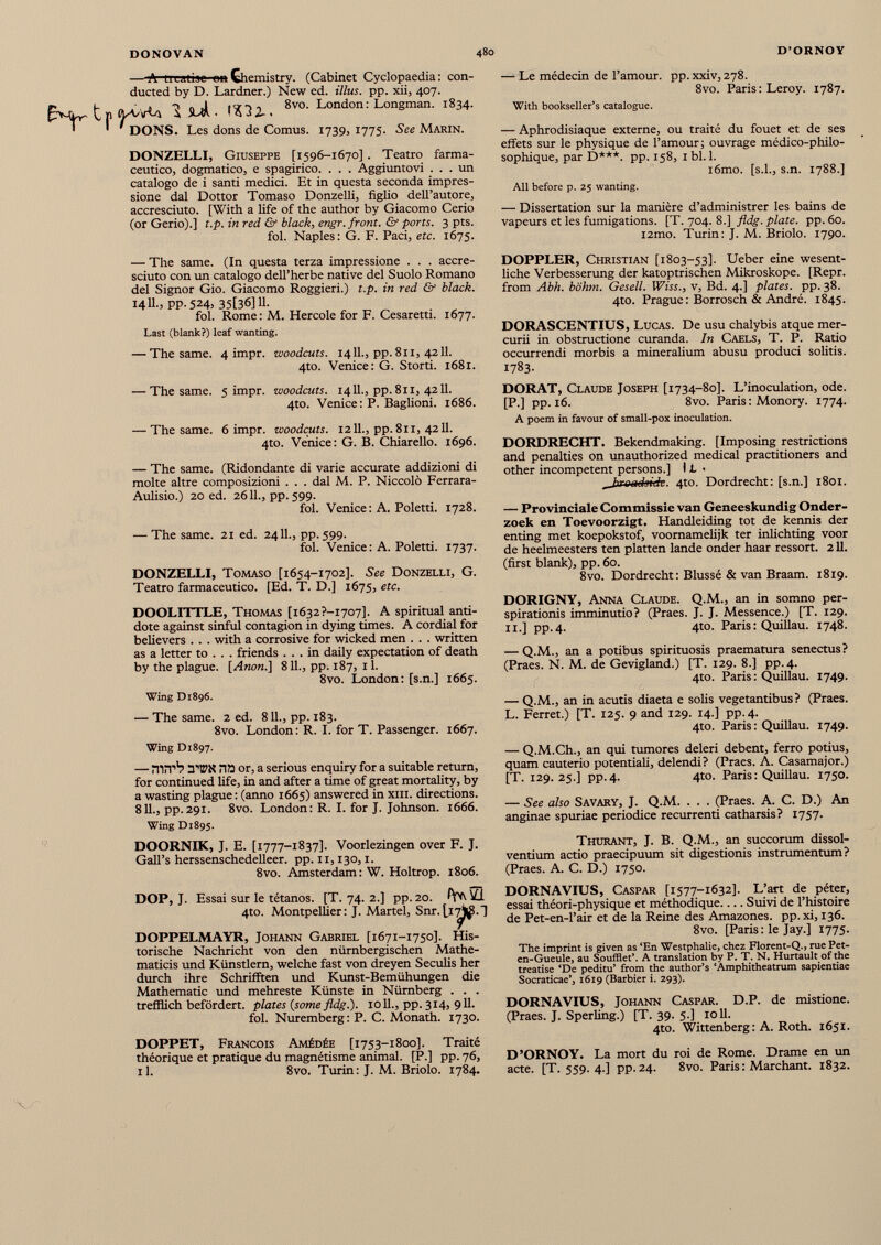 t Chemistry. (Cabinet Cyclopaedia: con ducted by D. Lardner.) New ed. illus. pp. xii, 407. 3 Suk. ItHi. 8v0 - London: Longman. 1834. ' ' DONS. Les dons de Comus. 1739, 1775. See Marin. DONZELLI, Giuseppe [1596-1670] . Teatro farma ceutico, dogmatico, e spagirico. . . . Aggiuntovi ... un catalogo de i santi medici. Et in questa seconda impres sione dal Dottor Tomaso Donzelli, figlio dell’autore, accresciuto. [With a fife of thè author by Giacomo Cerio (or Gerio).] t.p. in red & black, engr. front. & ports. 3 pts. fol. Naples: G. F. Paci, ere. 1675. — Le médecin de l’amour, pp. xxiv, 278. 8vo. Paris: Leroy. 1787. With bookseller’s catalogue. — Aphrodisiaque externe, ou traité du fouet et de ses effets sur le physique de l’amour; ouvrage médico-philo sophique, par D***. pp. 158, 1 bl. 1. i6mo. [s.l., s.n. 1788.] All before p. 25 wanting. — Dissertation sur la manière d’administrer les bains de vapeurs et les fumigations. [T. 704. 8.] fldg. plate, pp. 60. i2mo. Turin: J. M. Briolo. 1790. — The same. (In questa terza impressione . . . accre- sciuto con un catalogo dell’herbe native del Suolo Romano del Signor Gio. Giacomo Roggieri.) t.p. in red & black. 1411., pp. 524, 35[36]11. fol. Rome: M. Hercole for F. Cesaretti. 1677. Last (blank?) leaf wanting. — The same. 4 impr. woodcuts. 1411., pp. 811, 4211. 4to. Venice: G. Storti. 1681. — The same. 5 impr. woodcuts. 1411., pp. 811, 4211. 4to. Venice: P. Baglioni. 1686. — The same. 6 impr. woodcuts. 1211., pp. 811, 4211. 4to. Venice: G. B. Chiarello. 1696. — The same. (Ridondante di varie accurate addizioni di moite altre composizioni ... dal M. P. Niccolò Ferrara- Aulisio.) 20 ed. 2611., pp. 599. fol. Venice : A. Poletti. 1728. — The same. 21 ed. 2411., pp. 599. fol. Venice : A. Poletti. 1737. DONZELLI, Tomaso [1654-1702]. See Donzelli, G. Teatro farmacéutico. [Ed. T. D.] 1675, etc. DOOLITTLE, Thomas [i 632?-I707]. A spiritual anti dote against sinful contagion in dying times. A cordial for believers . . . with a corrosive for wicked men . . . written as a letter to . . . friends ... in daily expectation of death by the plague. [Anon.] 811., pp. 187, il. 8vo. London: [s.n.] 1665. Wing D1896. — The same. 2 ed. 811., pp. 183. 8vo. London: R. I. for T. Passenger. 1667. Wing D1897. — HUT’’? TEN na or, a serious enquiry for a suitable return, for continued fife, in and after a time of great mortality, by a wasting plague : (anno 1665) answered in xm. directions. 811., pp. 291. 8vo. London : R. I. for J. Johnson. 1666. Wing D1895. DOORNIK, J. E. [1777-1837]. Voorlezingen over F. J. Gall’s herssenschedelleer. pp. 11,130,1. 8vo. Amsterdam: W. Holtrop. 1806. DOP, J. Essai sur le tétanos. [T. 74. 2.] pp. 20. 4to. Montpellier: J. Martel, Snr. DOPPELMAYR, Johann Gabriel [1671-1750]. His torische Nachricht von den nürnbergischen Mathe maticis und Künstlern, welche fast von dreyen Seculis her durch ihre SchrifFten und Kunst-Bemühungen die Mathematic und mehreste Künste in Nürnberg . . . trefflich befördert, plates {some fldg.). 1011., pp. 314, 911. fol. Nuremberg : P. C. Monath. 1730. DOPPET, Francois Amédée [1753-1800]. Traité théorique et pratique du magnétisme animal. [P.] pp. 76, il. 8vo. Turin: J. M. Briolo. 1784. DOPPLER, Christian [1803-53]. Ueber eine wesent- fiche Verbesserung der katoptrischen Mikroskope. [Repr. from Abh. bohm. Gesell. Wiss., v, Bd. 4.] plates, pp. 38. 4to. Prague: Borrosch & André. 1845. DORASCENTIUS, Lucas. De usu chalybis atque mer curii in obstructione curanda. In Caels, T. P. Ratio occurrendi morbis a mineralium abusu produci solitis. 1783. DORAT, Claude Joseph [1734-80]. L’inoculation, ode. [P.] pp. 16. 8vo. Paris : Monory. 1774. A poem in favour of small-pox inoculation. DORDRECHT. Bekendmaking. [Imposing restrictions and penalties on unauthorized medical practitioners and other incompetent persons.] 11 > ^broadside. 4to. Dordrecht: [s.n.] 1801. — Provinciale Commissie van Geneeskundig Onder- zoek en Toevoorzigt. Handleiding tot de kennis der enting met koepokstof, voomamefijk ter inlichting voor de heelmeesters ten platten lande onder haar ressort. 211. (first blank), pp. 60. 8vo. Dordrecht : Blussé & van Braam. 1819. DORIGNY, Anna Claude. Q.M., an in somno per- spirationis imminutio? (Praes. J. J. Messence.) [T. 129. 11.] pp.4. 4to. Paris: Quillau. 1748. — Q.M., an a potibus spirituosis praematura senectus? (Praes. N. M. de Gevigland.) [T. 129. 8.] pp.4. 4to. Paris : Quillau. 1749. — Q.M., an in acutis diaeta e solis vegetantibus? (Praes. L. Ferret.) [T. 125. 9 and 129. 14.] pp.4. 4to. Paris: Quillau. 1749. — Q.M.Ch., an qui tumores deleri debent, ferro potius, quam cauterio potentiali, delendi? (Praes. A. Casamajor.) [T. 129.25.] pp.4. 4to. Paris : Quillau. 1750. — See also Savary, J. Q.M. . . . (Praes. A. C. D.) An anginae spuriae periodice recurrenti catharsis? 1757. Thurant, J. B. Q.M., an succorum dissol ventium actio praecipuum sit digestionis instrumentum? (Praes. A. C. D.) 1750. DORNAVIUS, Caspar [1577-1632]. L’art de péter, essai théori-physique et méthodique.... Suivi de l’histoire de Pet-en-l’air et de la Reine des Amazones, pp. xi, 136. 8vo. [Paris : le Jay.] 1775. The imprint is given as ‘En Westphalie, chez Florent-Q., rue Pet- en-Gueule, au Soufflet’. A translation by P. T. N. Hurtault of the treatise ‘De peditu’ from the author’s ‘Amphitheatrum sapientiae Socraticae’, 1619 (Barbier i. 293). DORNAVIUS, Johann Caspar. D.P. de mistione. (Praes. J. Sperling.) [T. 39. 5.] 1011. 4to. Wittenberg : A. Roth. 1651. D’ORNOY. La mort du roi de Rome. Drame en un acte. [T. 559. 4.] pp. 24. 8vo. Paris : Marchant. 1832.
