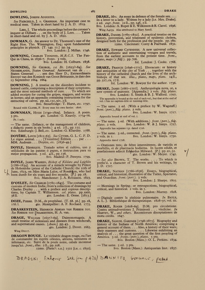 DOWLING, Joseph Augustus. See Fairchild, J. v. Grabham. An important case to medical men. Taken in short hand by J. A. D. 1819. Lees, J. The whole proceedings before the coroner’s inquest at Oldham ... on the body of J. Lees. . . . Taken in short-hand and ed. by J. A. D. 1820. DOWMAN, G. An answer to Dr. Thomson’s case of the Right Hon. Tho. Winnington, Esq; upon fundamental principles in physick. [T. 149. 11.] pp. 24. 8vo. London: J. Millan. 1746. DOWNING, Charles Toogood, M.R.C.S. The Fan- Qui in China, in 1836-7. fronts. 3 vols. 8vo. London: H. Colburn. 1838. DOWNING, Sir George, 1st Bt. [1623 ?—84]. See Netherlands, Staten Generaal. Antwoort van de . . . Staten Generael . . . aen den Heer D., Extraordinaris Envoyé van den Koninck van Groot Brittannie, in dato den 15 September 1664. 1664. DOWNING, J. A treatise on the disorders incident to horned cattle, comprising a description of their symptoms, and the most rational methods of cure. ... To which are added receipts for curing the gripes, staggers, and worms in horses; and an appendix containing instructions for the extracting of calves, pp.xii, I3i,xiv, 211. 8vo. Stourbridge : T. Hurst, etc. 1797. Bound with Clater, F. Every man his own farrier. 1806. DOWNMAN, Hugh [1740-1809]. Infancy. A poem. 3 pts. 4to. London: G. Kearsly. 1774-76. Pt. i only. — The same. (Infancy, or the management of children, a didactic poem in six books.) 4 ed. 211., pj?. 155. 8vo. Edinburgh: J. Bell, ere. London : G. Kearsley. 1788. DOYÈRE, Louis [1811-63]. See Cuvier, G. L. C. F. D. Le règne animal. . . . [Troisième] Edition . . . par . . . MM. Audouin . . . Doyère, etc. [1836-49.] DOYLE, Henrique. Tratado sobre el cultivo, uso y utilidades de las patatas ó papas, e instrucción para su mejor propagación. 3 ed. 411., pp. 136. 8vo. Madrid : P. Pereyra. 1799. DOYLE, James Warren, Bishop of Kildare and Leighlin [1786-1834]. An account of a miracle wrought by Prince t de Hohenlohe (priest of the Catholic Church) the 10th of June, 1823, on Miss Maria Lalor, of Rosskikon, who had К been dumb for six years and five months. [P.] pp. 18. 8vo. Manchester: J. A. Robinson. 1823. D’OYLEY, Sir Charles [1781-1845]. The costume and customs of modern India; from'a collection of drawings by Charles Doyley . . . with a preface and copious descrip tions, by Captain T. Williamson, col. plates, pp.xxiii, 3811. 4to. London: E. Orme. [1813.] DOZE, Pierre. D.M., de prophilaxi. [T. 68. 36.] pp. 18, ibi. 1. 4to. Montpellier: A. F. Rochard. 1775. DRAAKESTEIN, Heinrich Adrian van Rheede tot. See Rheede tot Draakestein, H. A. van. DRAGE, William [i637?-69]. Daimonomageia. A small treatise of sicknesses and diseases from witchcraft, and supernatural causes. [Anon.] pp.43. 4to. London: J. Dover. 1665. Wing D2117. DRAGON ROUGE. Le véritable dragon rouge, ou l’art de commander les esprits célestes, aeriens, terrestres et infernaux, etc. Suivi de la poule noire, cabale inconnue jusqu’ici, front., illus. 2 IL, pp. 108. nmo. [Paris?: s.n.] 1521 [i.e. c. 1850]. DRAKE, Mrs. An essay in defence of the female sex. . . . In a letter to a lady. Written by a lady [i.e. Mrs. Drake]. 2 ed. engr. front. 1211., pp. 148, 211. 8vo. London: A. Roper &E. Wilkinson&R. Clavel. 1696. Wing A4059. Also attributed to Mary Astell. DRAKE, Daniel [1785-1852]. A practical treatise on the history, prevention, and treatment of epidemic cholera, designed both for the profession and the people, pp. 180. i2mo. Cincinnati : Corey & Fairbank. 1832. DRAKE, Edward Cavendish. A new universal collec tion of authentic and entertaining voyages and travels, from the earliest accounts to the present time, front., plates, maps (1 fldg.). pp. 706. fol. London: J. Cooke. 1768. DRAKE, Francis [1696-1771]. Eboracum: or history and antiquities of the city of York . . . together with the history of the cathedral church and the lives of the arch bishops of that see. illus., plates, maps, plans. 1411., PP- 527, cx, 1711. fol. London : W. Bowyer for the author. 1736. DRAKE, James [1667-1707]. Anthropologia nova, or, a new system of anatomy. [Appendix.] 2 vols. fldg. plates. 8vo. London: S. Smith & B. J. Walford. 1707. The appendix is bound at the end of each vol., but that at the end of vol. i has no caption-title or running-title. — The same. 2 ed. (With a preface by W. Wagstaff.) front, {port.), fldg. plates. 2 vols. 8vo. London: W. Innys. 1717. Appendix bound at end of vol. i. — The same. 3 ed. (With additions.) front, (port.), fldg. plates. 2 vols. 8vo. London: W. & J. Innys. 1727. Appendix has separate t.p. dated 1726. — The same. 3 ed., corrected, front, (port.), fldg. plates. 2 vols, in i. 8vo. London: W. Innys. 1750. Appendix dated 1728. — Orationes tres; de febre intermittente, de variolis et morbillis, et de pharmacia hodierna. In lucem edidit, et praefationem adjecit Ediiardus Milward. [P.] pp. xv, 52. 4to. London: W. Meyer. 1742. — See also Brown, T. The works. . . . To which is prefix’d, a character of T. Brown and his writings, by J. D. 1707. DRAKE, Nathan [1766-1836]. Essays, biographical, critical, and historical, illustrative of the Tatler, Spectator, and Guardian, front, (port.). 3 vols. 8vo. London: J. Sharpe. 1805. — Mornings in Spring; or retrospections, biographical, critical, and historical. 2 vols, in 1. 8vo. London: Murray. 1828. — Digitale contre la phthisie pulmonaire. In Bayle, A. L. J. Bibliothèque de thérapeutique. 1828-37, vol. ni. DRAKE, Roger [1608-69]. D-M. pro circulatione. Contra animadversiones J. Primirosii . . . vindiciae. In Harvey, W., and others. Recentiorum disceptationes de motu cordis. 1647. DRAKE, Samuel Gardner [1798-1875]. Biography and history of the Indians of North America; comprising a general account of them. . . . Also, a history of their wars ; their manners and customs. . . . Likewise exhibiting an analysis of . . . the great question of the first peopling of America. 3 ed. fronts, (port.), plates. 5 pts. 8vo. Boston (Mass.): O. L. Perkins. 1834. — The same. 5 ed. 5 pts. 8vo. Boston (Mass.): Antiquarian Inst. 1837. 1) R ft Ci) tJ I AivXçx'x.iy* S AiL I? Ъ ft N * Г0 / (rlPr-iX/YYk_.vT /