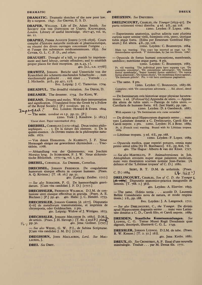 DRAMATIC. Dramatic sketches of the new poor law. By a surgeon. 1845. See Groves, E. S. D. DRAPER, William. Life of Dr. Adam Smith. See Society for the Diffusion of Useful Knowledge, London. Library of useful knowledge. 1827-47, vol. xi, no. II. DRAPIEZ, Pierre Auguste Joseph [1778-1856]. Cours complet d’histoire naturelle médicale et pharmaceutique, ou résumé des divers ouvrages concernant l’origine . . . et l’usage des substances médicamenteuses. 1835. See Cuvier, G. L. C. F. D., and others. DREIZEHN. See Dreyzehn. DRELINCOURT, Charles, the Younger [1633-97]. De partu octimestri vivaci diatriba. 4 ed. 911., pp. 108. i2mo. Leyden: F. Lopez. 1680. — Experimenta anatomica, quibus adjecta sunt plurima curiosa super semine virili, foemineis ovis, utero, uterique tubis atque foetu. [Edita per Ernestum Gottfried Hey- seum.] Ed. altera. 411., pp. 128. l2mo. Leyden: C. Boutesteyn. 1684. Main t.p. wanting. This copy has inserted an engr. t.p. ‘D. Amsterdamse apotheek. T’ Amsterdam, by Jan ten Hoorn. 1682’. DRAUGHT. Draught of a bill, to punish by imprison ment and hard labour, certain offenders; and to establish proper places for their reception. pp.x,43, il. 4to. [s.l., s.n. 1778?] DRAWITZ, Johann. Bericht und Unterricht von der Kranckheit des schmertz-machenden Scharbocks . . . zum vierdtenmahl gedruckt . . . mit einer . . . Vorrede . . . J. Michaelis. 3011., pp. 421, 1511. 8vo. Leipzig: J. C. Tarnovius. 1704. DREADFUL. The dreadful visitation. See Defoe, D. DREAMER. The dreamer. 1754. See King, W. DREAMS. Dreams and moles. With their interpretation and signification. [Translated from the Greek by a Fellow of the Royal Society.] [P.] woodcuts, pp. 12. ? 8vo. London: Howard & Evans. 1804. ' —The same, woodcut on t.p. pp. 12. [P.] l2mo. York: J. Kendrew. [c. 1813.] Uncut sheet. Paper watermarked 1813. DREBBEL, Cornélius [1572-1634]. Deux traitez philo sophiques. ... 1. De la nature des elemens. 11. De la quinte-essence. In Divers traitez de la philosophie natu relle. 1672. — Von denen Elementen. In Kleebatt, J. F. Neue Herausgab einiger rar gewordener chymischen . . . Trac- tätlein. 1768. — Abhandlung von der Quintessenz; von Joachim Morsius hrsg. In Schroeder, F. J. W. Neue alchymis- tische Bibliothek. 1771-74, vol. I, pt. 2. DREBEL, Corneille. See Drebbel, Cornelius. DRECHSEL, Johann Friedrich. De coagulatione humorum ejusque effectu in corpore humano. (Praes. A. Q. Rivinus.) [T. 18. 16.] pp. 31. 4to. [Leipzig: Zeidler. 1717.] — See also Schacher, P. G. De haemorrhagiis gravi darum. [Cum vita candidati J. F. D.] [1717.] DRECHSSLER, Friedrich Wilhelm. D.I.M. de con tusione uteri eiusque effectibus in gravida. (Praes. A. E. Büchner.) [P.] pp.40. 4to. Halle: J. C. Hendel. 1753. DRECHSSLER, Johann Gabriel [d. 1677]. Disputatio l[—II] de metallorum transmutatione, et imprimis de chrysopoeia, oder Goldmachen. 2 pts. 4to. Leipzig: Widow of J. Wittigau. 1673. DRECHSSLER, Johann Melchior [b. 1682]. D.M.L de urticis. (Praes. J. H. Slevogt.) [T. 80. 2 and P.] platef (, pp. 30. 4to. Jena: Gollner. [17074 — See also Wedel, G. W. P.I., de Sabina Scripturae. [Cum vita candidati J. M. D.] [1707.] DREGHORN, John Maclaurin, Lord. See Mac- laurin, J. — Opuscula de foetus humani conceptione, membranis, umbilico; nutritione atque partu. 8 pts. i2mo. Leyden: C. Boutesteyn. 1685. Pt. viii wanting. The individual parts have separate t.ps. ‘De conceptu conceptus’, ‘De conceptione adversaria’, ‘De humani foetus membranis’, ‘Super humani foetus umbilico’, ‘De tunica foetus allantoide’, ‘De tunica chorio’, ‘De membrana foetus agnina’, ‘De foetuum pileolo’. Pts. v-viii have continuous pagination. — The same. 8 pts. i2mo. Leyden: C. Boutesteyn. 1685-86. Complete; with ‘De conceptione adversaria . . . Ed. altera’, dated 1686. — De foeminarum ovis historicae atque physicae lucubra tiones. 2 ed. [Followed by] Appendix de utero. — Appen dix altera de tubis uteri. — Parerga de tubis utero. — Corollaria de humano foetu. 611. (last blank), pp. 190. i2mo. Leyden: D. á Gaesbeeck. 1687. With separate t.p. ‘De foeminarum ovis curae secundae’. — De divinis apud Hippocratem dogmatis sermo .. . nunc vero Latinitate donatus a C. Drelincurtio, Caroli filio et Caroli nepote. 2 pts. i2mo. Leyden: H. á Boxe. 1689. Pt. ii (French text) wanting. Bound with his Libitinae tropaea. 1689. — Libitinae tropaea. 3 ed. 611., pp. 168. i2mo. Leyden: F. Lopez. 1689. — Opuscula medica, quae reperiri potuere, omnia nunc primo simul edita [by H. Boerhaave]. 611., pp. 806, 711. 4to. The Hague: Alberts & van der Kloot. 1727. — See also Martellus, P. Animadversiones in Joh. Aletophilum erronem nuper atque palantem medicum, nunc vero theatralem scurram nomine Jean-Farine. [A defence of the ‘Libitinae tropaea’ of C. D.] 1680. Seibt, B. T. D.M. de arthritide. (Praes. C. D.) 1684. Clr. IfcuS’J DRELINCOURT, Charles, Son of C. D. the Younger L [fi. F689]. Disputatio anatomico-practica inauguralis de lienosis. [T. 788. 1.] 3811. 4to. Leyden: A. Elzevier. 1693. — The same. (Editio tertia . . . accedit D. Laurentii Bellini Consideratio nova de natura, et modo respira tionis.) 211., pp. 188. 8vo. Leyden: J. A. Langerack. 1711. — See also Drelincourt, C., the Younger. De divinis apud Hippocratem dogmatis sermo . . . nunc vero Latini tate donatus a C. D., Caroli filio, et Caroli nepote. 1689. DRESDEN, Staatliche Kunstsammlungen. See Ludwig, C. G. Terrae Musei Regii Dresdensis quas digessit, descripsit, illustravit C. G. L. 1749. DRESSLER, Johann Ludwig. D.I.M. de tabe. (Praes. R. W. Krause.) [T. 2. 51.] 1811. 4to. Jena: Krebs. 1681. DREUX,/i/u See Cronstedt, A. F. Essai d’une nouvelle minéralogie. Traduit. . . par M. Dreux fils. 1771. DREI. See Drey.