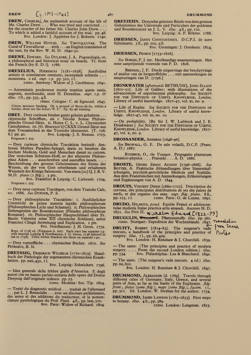 DREW, Charles^ An authentick account of the life of Mr. Charles Drew. . . . Who was tried and convicted . . . for the murder of his father Mr. Charles John Drew. . . . To which is added a faithful account of the trial, pp.48. 8vo. London: J. Applebee for J. Roberts. 1740. DREW, William Hoyles. See Tiruvalluvar. The Curai of Tiruvalluvar . . . with . . . an English translation of the text, by the Rev. W. H. D. 1840-52. DREWE, Edward. See Dulaure, J. A. Pogonologia, or, a philosophical and historical essay on beards. Tr. from the French [by E. D.?]. 1786. DREXELIUS, HiEREMiAS [1581-1638]. Aurifodina artium et scientiarum omnium; excerpendi sollertia . . . monstrata. 2 ed. engr. t.p. pp. 310, 11. l2mo. Antwerp: Widow of J. Cnobbarus. 1641. — Aeternitatis prodromus mortis nuntius quem sanis, aegrotis, moribundis, sistit H. Drexelius. engr. t.p. & illus. 711., pp. 335, 411. i6mo. Cologne: C. ab Egmond. 1645. Citron morocco binding. On a ground of fleurs-de-lis, within a border, there are the letters ‘P. S.’. Pp. 85-96 wanting. DREY. Drey curieuse bissher gantz geheim gehaltene ... chymische Schrifften, als 1. Nicolai Soleae Philoso phische Grund-Sätze. 11. Herrn C. L. v. L. Chymischer Catechismus. III. [G. Bracesco’s] CXXX Grund-Sätze aus dem Toscanischen in das Teutsche übersetzet. [T. 726. 8.] pp.40. 8vo. Leipzig: J. S. Strauss. 1723. Ferguson i. 225. — Drey curieuse chymische Tractätlein betittelt: Am brosii Müllers Paradeis-Spiegel, darin zu besehen die höchste Medicin, Gold und Menschen damit zu curiren. Der teutschen Schützen-Hoff, so der allererste Philoso phus Adam . . . ausschreiben und ausruffen lassen. . . . Beschreibung des grossen Geheimnisses des Steins der Weisen, als der von Gott erbethenen und erhaltenen Weissheit des Königs Salomonis. Von einen [sic] Q. J. R. V. M.D. plates (1 fldg.). 3 pts. 8vo. Frankfort & Leipzig: C. Liebezeit. 1704. Ferguson i. 225. — Drey neue curieuse Tractätgen, von dem Trancke Cafe, etc. 1686. See Dufour, P. S. — Drey philosophische Tractätlein : 1. Ausführlicher Unterricht de prima materia lapidis philosophorum [Philosophisches Licht und Schatten], II. Philosophisches Siebengestirn der Rosenkreutzer [Pleiades philosophicae Rosianae], ui. Philosophischer Hauptschlüssel über Fr. Basilii Valentini seine XII chymische Schlüssel, nebst Francisci Clingii Anweisung und Explication. 2 pts. 8vo. Nordhausen: J. H. Gross. 1759. Repr. of 1738 ed. (Ferguson ii. 200). Each tract has separate t.p. with imprint Leipzig & Nordhausen, J. G. Gross, 1738 [altered in ink to 1758]. Titles within brackets are those on separate t.ps. — Drey vortreffliche . . . chymischer Bücher. 1670. See Petraeus, B. N. DREYSSIG, Friedrich Wilhelm [1770-1819]. Hand buch der Pathologie der sogenannten chronischen Krank heiten. pp. xxii, 432, 11. 8vo. Leipzig: Schwickert. 1796. — Idea generale della febbre gialla d’America. E degli autori che ne hanno pariato estratta dalle opere del Dottor Dreyssig dall’originale tedesco. pp. 23. i2mo. Modena: Soc. Tip. 1804. — Traité du diagnostic médical . . . traduit de l’allemand . . . par L. J. Renauldin . . . avec un discours préliminaire, des notes et des additions du traducteur, et la nomen clature pyrétologique du Prof. Pinel. 411., pp. lxxi,5io. 8vo. Paris : Widow of Richard. 1804. DRE YZEHN. Dreyzehn geheime Briefe von dem grossen Geheimnisse des Universals und Particulars der goldenen und Rosenkreutzer an J. L. V. Mus. 411., pp. 120. 8vo. Leipzig: A. F. Böhme. 1788. DRIESSEN, Janus Constantinus. D.C.P.I. de auro fulminante. 311., pp. 102, 911. 8vo. Groningen: J. Oomkens. 1814. DRIESSEN, Petrus [1753-1828]. See Borgh, F. J. ter. Heelkundige waarnemingen. Met eene aanprijzende voorrede van P. D. 1808. Bresmal, J. F. Derde uitgeevinge der beschryvinge of analise van de bergstoffelyke . . . met aanmerkingen en naspeuringen van D. [1796.] DRINKWATER [afterwards BETHUNE], John Elliot [1801-51]. Life of Galileo: with illustrations of the advancement of experimental philosophy. See Society for the Diffusion of Useful Knowledge, London. Library of useful knowledge. 1827-47, vol. xi, no. 9. — Life of Kepler. See Society for the Diffusion of Useful Knowledge, London. Library of useful know ledge. 1827-47, vol. xi, no. 10. — On probability. [By Sir J. W. Lubbock and J. E. Drinkwater.] See Society for the Diffusion of Useful Knowledge, London. Library of useful knowledge. 1827- 47, vol. x, no. 9. DROSSANDER, Andreas [1648-96]. See Browall, G. E. De sale volatili, D.C.P. (Praes. A. D.) 1687. Rudbeck, O., the Younger. Propagatio plantarum botanico-physica. . . . Praeside . . . A. D. 1686. DROSTE, Georg Ernst August [1796-1868]. See Bottex, A. Praktische Abhandlungen über Sinnestäuf- schungen, psychish-gerichtliche Medicin und Syphilis. Aus dem Französischen mit Anmerkungen, Erläuterungen und Ergänzungen von A. D. 1844. DROUIN, Vincent Denis [1660-1722]. Description du cerveau, des principales distributions de ses dix paires de nerfs, et des Organes des sens. engr. fldg. plates. 811., pp. 125, il. i2mo. Paris: G. de Luyne. 1691. DRUDO, Hilarius, pseud. Equitis Franci et adolescen- tulae mulieris Italae practica artis amandi. Auctore H. D. 1651 . See Pros ii. EdUcwL Ci 'S xx- 7J 1 DRUGULIN, William e. Pflanzenstoffe. Mus. pp. 360. . , i2mo. Stuttgart: Expedition der Wochenbände. 1847. DRUITT, Robert [1814-83]. The surgeon’s vatte ^ Mrtl k mecum, a handbook of the principles and practice of FWQzv surgery, illus. 11., pp. xu, 429. 8vo. London: H. Renshaw & J. Churchill. 1839. — The same. (The principles and practice of modern surgery. . . . From the second London edition.) Mus. PP-534- 8vo. Philadelphia: Lea & Blanchard. 1842. — The same. (The surgeon’s vade mecum. 4 ed.) Mus. pp. xx, 620. 8vo. London: H. Renshaw & J. Churchill. 1847. DRUMMOND, Alexander [d. 1769]. Travels through different cities of Germany, Italy, Greece, and several parts of Asia, as far as the banks of the Euphrates, fldg. front., plates (some fldg.), maps (some fldg.), facsim. 11., pp. 311. fol. London: W. Strahan for the author. 1754. DRUMMOND, James Lawson [1783-1853]. First steps to botany. Mus. 411., pp. 389. i2mo. London: Longman. 1823.