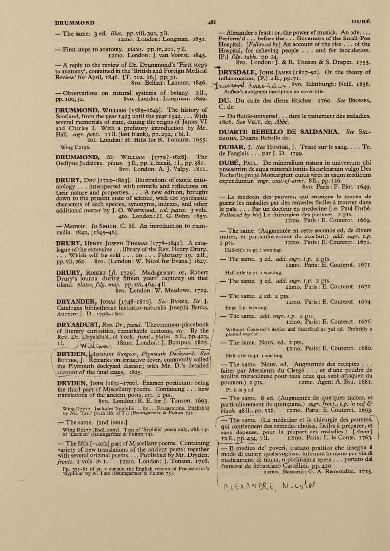 — The same. 3 ed. Ulus. pp. viii, 391, 311. i2mo. London: Longman. 1831. — First steps to anatomy, plates, pp.iv, 201, 711. i2mo. London: J. van Voorst. 1845. — A reply to the review of Dr. Drummond’s ‘First steps to anatomy’, contained in the ‘British and Foreign Medical Review’ for April, 1846. [T. 712. 16.] pp.31. 8vo. Belfast: Lamont. 1846. — Observations on natural systems of botany. 211., pp. 100,32. 8vo. London: Longman. 1849. DRUMMOND, William [1585-1649]. The history of Scotland, from the year 1423 until the year 1542. .. . With several memorials of state, during the reigns of James VI and Charles I. With a prefatory introduction by Mr. Hall. engr. ports. 1111. (last blank), pp. 292, 1 bl. 1. fol. London: H. Hills for R. Tomlins. 1655. Wing D2196. DRUMMOND, Sir William [i770?-i828]. The Oedipus Judaicus. plates. 311., pp. 2,lxxxii, 11., pp. 381. 8vo. London: A. J. Valpy. 1811. DRURY, Dru [1725-1803]. Illustrations of exotic ento mology . . . interspersed with remarks and reflections on their nature and properties. ... A new edition, brought down to the present state of science, with the systematic characters of each species, synonyms, indexes, and other additional matter by J. O. Westwood, col. plates. 3 vols. 4to. London: H. G. Bohn. 1837. — Memoir. In Smith, C. H. An introduction to mam malia. 1842, [1845-46]. DRURY, Henry Joseph Thomas [1778-1841]. A cata logue of the extensive ... library of the Rev. Henry Drury. . . . Which will be sold . . . on . . . February 19. 211., pp. vii, 262. 8vo. [London: W. Nicol for Evans.] 1827. — Alexander’s feast : or, the power of musick. An ode.... Perform’d . . . before the . . . Governors of the Small-Pox Hospital. [ Followed fry] An account of the rise ... of the Hospital, for relieving people . . . and for inoculation. [P.] fldg. table, pp. 24. 8vo. London: J. & R. Tonson & S. Draper. 1753. _ DRYSDALE, John James [1817-92]. On the theory of inflammation, [P.] 4II., pp.71. . 8vo - Edinburgh: Neill. 1838. Aumor’s autograph inscription on cover-title. DU. Du culte des dieux fétiches. 1760. See Brosses, C. de. — Du fluide-universel... dans le traitement des maladies. 1806. See Vely, de, Abbé. DUARTE REBELLO DE SALDANHA. See Sal- DANHA, Duarte Rebello de. DUBAR, J. See Hunter, J. Traité sur le sang. . . . Tr. de l’anglais . . . par J. D. 1799. DUBÉ, Paul. De mineralium natura in universum ubi praesertim de aqua minerali fontis Escarleiarum vulgo Des Escharlis prope Montargium cuius vires in usum medicum expenduntur. engr. coat-of-arms. 811., pp. 126. 8vo. Paris: F. Piot. 1649. — Le médecin des pauvres, qui enseigne le moyen de guérir les maladies par des remedes faciles à trouver dans le païs. . . . Par un docteur en medecine [i.e. Paul Dubé. Followed by his ] Le chirurgien des pauvres. 2 pts. i2mo. Paris: E. Couterot. 1669. — The same. (Augmentée en cette seconde ed. de divers traitez, et particulièrement du scorbut.) add. engr. t.p. 2 pts. i2mo. Paris: E. Couterot. 1671. Half-title to pt. i wanting. — The same. 3 ed. add. engr. t.p. 2 pts. i2mo. Paris : E. Couterot. 1671. DRURY, Robert [fl. 1729]. Madagascar: or, Robert Drury’s journal during fifteen years’ captivity on that island, plates, fldg. map. pp. xvi,464, 411. 8vo. London: W. Meadows. 1729. DRYANDER, Jonas [1748-1810]. See Banks, Sir J. Catalogus bibliothecae historico-naturalis Josephi Banks. Auctore J. D. 1798-1800. DRYASDUST, Rev. Dr., pseud. The common-place book of literary curiosities, remarkable customs, etc. By the Rev. Dr. Dryasdust, of York, front., plates. 211., pp. 423, 1 1. /W/'VL'^v-cw l8mo ' London: J. Bumpus. 1825. DRYDEN, \A ssistant Surgeon, Plymouth Dockyard. Seel j Butter, J. Remarks on irritative fever, commonly called 1 1 the Plymouth dockyard disease; with Mr. D.’s detailed j account of the fatal case s. 182 5. DRYDEN, John [1631-1700]. Examen poeticum: being the third part of Miscellany poems. Containing . . . new translations of the ancient poets, etc. 2 pts. 8vo. London: R. E. for J. Tonson. 1693. Wing D2277. Includes ‘Syphilis ... by .. . Fracastorius. English’d by Mr. Tate’ [with life of F.] (Baumgartner & Fulton 73). — The same. [2nd issue.] Wing D2277 (Bodl. copy). Text of ‘Syphilis’ poem only, with t.p. of ‘Examen’ (Baumgartner & Fulton 74). — The fifth [-sixth] part of Miscellany poems. Containing variety of new translations of the ancient poets: together with several original poems Published by Mr. Dryden. fronts. 2 vols. in 1. i2mo. London: J. Tonson. 1716. Pp. 333-81 of pt. v contain the English version of Fracastorius’s ‘Syphilis’ by N. Tate (Baumgartner & Fulton 75). Half-title to pt. i wanting. — The same. 3 ed. add. engr. t.p. 2 pts. l2mo. Paris: E. Couterot. 1672. — The same. 4 ed. 2 pts. i2mo. Paris: E. Couterot. 1674. Engr. t.p. wanting. — The same. add. engr. t.p. 2 pts. i2mo. Paris: E. Couterot. 1676. j Without Couterot’s device and described as 3rd ed. Probably a pirated reprint. — The same. Nouv. ed. 2 pts. i2mo. Paris: E. Couterot. 1680. Half-title to pt. i wanting. — The same. Nouv. ed. (Augmentée des receptes . . . faites par Messieurs du Clergé ... et d’une poudre de soulfre miraculeuse pour tous ceux qui sont attaquez du poumon.) 2 pts. i2mo. Agen: A. Bru. 1681. Pt. ii is 3 ed. — The same. 8 ed. (Augmentée de quelques traitez, et particulièrement du quinquina.) engr. front., t.p. in red & black. 4811., pp. 538. i2mo. Paris : E. Couterot. 1693. ’ ^~The same. (La médecine et la chirurgie des pauvres, \ 1 qui contiennent des remedes choisis, faciles à préparer, et sans dépense, pour la plupart des maladies.) [ Anon .] ^ 1211., p p.454, 711. i2mo. Paris: L. le Conte. 1763. — Il medico de’ poveri, trattato prattico che insegna il modo di curare qualsivogliano infirmità humane per via di medicamenti di niuna, o pochissima spesa . . . portato dal francese da Sebastiano Castellini, pp. 420. l2mo. Bassano: G. A. Remondini. 1715. JcK !-Cb