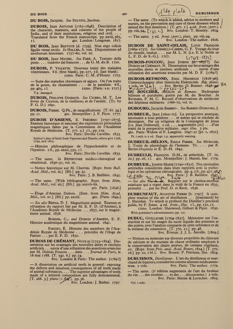 DU BOIS, Jacques. See Sylvius, Jacobus. DUBOIS, Jean Antoine [1765-1848]. Description of the character, manners, and customs of the people of India; and of their institutions, religious and civil. . . . Translated from the French manuscript, pp. xxvii, 565, il. 4to. London : Longman. 1817. — The same. (To which is added, advice to mothers and I nurses, on the prevention and cure of those diseases which / attend the first dentition.) [T. 471. 1.] 4 ed. front, (port.). /. pp.viii,94, Cl (rl• c 0 8vo. London: T. Bensley. 1804. — The same. 5 ed. front. ( port .), plate, pp. viii, 94. 8vo. London : The author. 1816. DU BOIS, Jean Baptiste [d. 1759]. Non ergo colicis figulis venae sectio. In Haller, A. von. Disputationes ad morborum historiam. 1757-60, vol. ill. DU BOIS, Jean Michel. See Paré, A. Trattato della peste. . . . tradotto dal francese . . . da G. M. du B. 1720. DUBOIS, P. Violette. Nouveau traité des maladies vénériennes. 811. (first blank), pp.217, 311. (last blank). i2mo. Paris: C. M. d’Houry. 1725. — Suite des maladies chroniques et aigues. Où l’on traite de la goûte, du rhumatisme ... de la paralisie. 611., pp.465, il. i2mo. [Paris: s.n. 1727.] T.p. damaged. DUBOIS, Philippe Goibaud. See Cicero, M. T. Les livres de Cicéron, de la vieillesse, et de l’amitié. [Tr. by P. G. D.] 1691. DUBOIS, Pierre. Q.Ph., de sanguifîcatione. [T. 67. 34.] pp. il. 4to. Montpelüer: J. F. Picot. 1777. DUBOIS D’AMDENS, E. Frédéric [1797-1873]. Examen historique et raisonné des expériences prétendues magnétiques faites par la Commission de l’Académie Royale de Médecine. [T. 577. 3.] 11., pp. 119. 8vo. Paris : Deville Cavellin. 1833. Author’s date of birth from Vapereau and Dantès ; others give 1798, 1799, and 1803. — Histoire philosophique de l’hypochondrie et de l’hystérie. 211., pp. xxxii, 550, 11. 8vo. Paris : Deville Cavellin. 1833. — The same. In Répertoire médico-chirurgical et obstétrical. 1836-37, vol. m. — Notice historique sur M. Chervin. [Repr. from Bull. Acad. Méd., vol. xi.] [BS.] pp. 32. 8vo. Paris: J. B. Baillière. 1845. — The same. [With bibliography. Repr. from Mém. Acad. Méd., vol. xii.] [BS.] pp. xxxvii-lix. 4to. Paris. [1846.] — Éloge d’Antoine Dubois. [Extr. from Mém. Acad. Méd., vol. xv.] [BS.] pp.xxviii. 4to. [Paris. 1849.] — See also Berna, D. J. Magnétisme animal. Examen et réfutation du rapport fait par M. E. F. D. (d’Amiens), à l’Académie Royale de Médecine . . . 1837, sur le magné tisme animal. 1838. DUBOIS DE SAINT-GELAIS, Louis François [1669-1737]. See Gemelli-Careri, G. F. Voyage du tour du monde, traduit . . . par M. L. N. [i.e. E. le Noble or L. F. D. de S.-G.]. 1727. Ll 7^'Hôùl DUBOIS-FOUCOU, Jean Joseph [d. rS?T?]. See Dubois de Chémant, N. Dissertation sur les avantages des nouvelles dents et râteliers artificiels . . . suivie d’une réfutation des assertions avancées par M. D. F. [1789?] DUBOIS-REYMOND, Emil Heinrich [1818-96]. Untersuchungen über thierische Elektricität. fldg. plates. ^ 2 vols. U a J ,, 8vo. Berlin : G. Reimer. 1848-49? 0'+ W :J v C'L •UpplSî-C. 7 ’!- ^ DU BOUCHER, médecin de Romans. Hydropisie bilieuse et purulente, guérie par M. du Boucher. In Richard, F. M. C. Recueil d’observations de médecine des hôpitaux militaires. 1766-72, vol. il. DUBOURG, Jacques Barbeu-. See Barbeu-Dubourg, J. DUBREUDL, Jean [1602-70]. La perspective pratique, necessaire a tous peintres ... et autres qui se meslent de desseigner. Par un religieux de la Compagnie de Jesus [i.e. Jean Dubreuil], 2 ed. . . . augmentées [sic] . . . d’un traité de la perspective miütaire. engr. illus. 3 pts. 4to. Paris : Widow of F. Langlois. 1647-51 [pt. 1, 1651]. Pt. i only is 2 ed. Engr. t.p. apparently wanting. DUBREUIL-HÉLION, Émile Pierre. See Mueller, J. Traité de physiologie de l’homme. Tr. . . . par F. Bertet-Dupiney et É. D.-H. 1845. DUBREULH, François. D.M., de arthritide. [T. 70. 20.] pp.26, il. 4to. Montpellier: J. Martel, Snr. 1779. DUBRUEIL, Joseph Marie [1790-1852]. Des anomalies artérielles considérées dans leurs rapports avec la patho logie et les opérations chirurgicales, pp. 4,211., pp. 457,48^. «¿¿a* -, t ,ru r K. 8v %Æ is:i ' B Baim4re ' mu — See also Gr, A. de. Rapport sur le choléra-morbus asiatique qui a régné dans le midi de la France en 1835, présenté . . . par les Prof. D. et Rech. 1836. DUBRUNFAUT, Augustin Pierre [b. 1797]. A com plete treatise of the art of distillation . . . [translated] by J. Sheridan. To which is prefixed the Distiller’s practical guide, by P. Jonas. 4 ed. front., illus. 11., pp. 532,12. l2mo. London: Sherwood, Gilbert & Piper. 1830. With publisher’s advertisements (pp. 12). Burdin, C., and Dubois d’Amiens, E. F. Histoire académique du magnétisme animal. 1841. Pariset, É. Histoire des membres de l’Aca démie Royale de Médecine . . . précédée de l’éloge de Pariset . . . par E. F. D. 1850. DUBOIS DE CHÉMANT, Nicolas [1753-1824]. Dis sertation sur les avantages des nouvelles dents et râteliers artificiels ... suivie d’une réfutation des assertions avancées par M. Dubois Foucou . . . dans . . . Journal de Paris, le 18 mai 1788. [T. 542. 6.] pp. 24. 8vo. London & Paris : The author. [1789?] — A dissertation on artificial teeth in general : exposing the defects and injurious consequences of all teeth made of animal substances.... The superior advantages of teeth made of a mineral composition are fully demonstrated. [T. 168. 3.] plates ( i fldf). pp. 36. / 8vo. London : J. Barker. 1797. DUBUC, Guillaume [1764-1837]. Mémoires sur l’ex traction et sur les usages du sucre liquide des pommes et des poires, avec l’analyse comparée de cette substance et de la mélasse du commerce. [T. 570. il.] pp.48. 8vo. Évreux : J. J. L. Ancelle. [1809.] — Notices ou mémoire sur diverses propriétés du chlorure de calcium et du muriate de chaux ordinaire employés à la conservation des chairs mortes, de certains végétaux, etc. [Repr. from Préc. anal. Acad. Rouen, 1824.] [T. 570. 16.] pp. 10, ibl. 1. 8vo. Rouen : P. Perriaux, Snr. 1824. DUBUISSON, Distillateur. L’art du distillateur et mar chand de liqueurs, considérées comme alimens médicamen teux. 2 vols. 8vo. Paris : The author. 1779. — The same. (2 e édition augmentée de l’art du bruleur du vin . . . des recettes ... et des . . . découvertes.) 2 vols. 8vo. Paris: Metier & Levacher. 1803. Vol. i only.