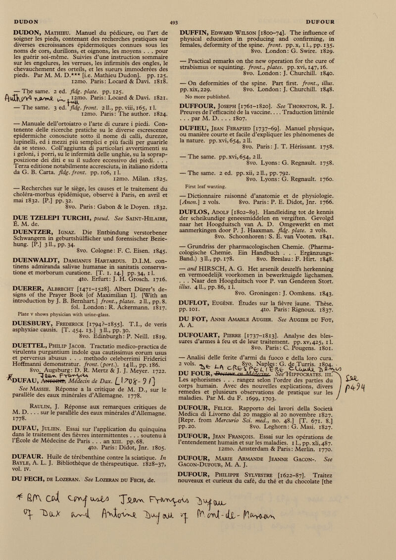 DUDON, Mathieu. Manuel du pédicure, ou l’art de soigner les pieds, contenant des recherches pratiques sur diverses excroissances épidermoïques connues sous les noms de cors, durillons, et oignons, les moyens . . . pour les guérir soi-même. Suivies d’une instruction sommaire sur les engelures, les verrues, les infirmités des ongles, le chevauchement des orteils, et les sueurs immodérées des pieds. Par M. M. D.*** [i.e. Mathieu Dudon], pp. 125. i2mo. Paris: Locard & Davi. 1818. — The same. 2 ed. fldg. plate, pp. 125. Paris: Locard & Davi. 1821. — The same. 3 ed. 1 fldg. front. 211., pp. viii, 165, 11. i2mo. Paris : The author. 1824. — Manuale dell’ortoiatro o l’arte di curare i piedi. Con tenente delle ricerche pratiche su le diverse escrescenze epidermiche conosciute sotto il nome di calli, durezze, lupinelli, ed i mezzi più semplici e più facili per guarirle da se stesso. Coll’aggiunta di particolari avvertimenti su i geloni, i porri, su le infermità delle unghie, su la soprap posizione dei diti e su il sudore eccessivo dei piedi. . . . Terza editione notabilmente accresciuta, in italiano ridotta da G. B. Carta, fldg. front, pp. 106, 11. i2mo. Milan. 1825. — Recherches sur le siège, les causes et le traitement du choléra-morbus épidémique, observé à Paris, en avril et mai 1832. [P.] pp. 32. 8vo. Paris: Gabon & le Doyen. 1832. DUE TZELEPI TURCHI, pseud. See Saint-Hilaire, É. M. de. DUENTZER, Ignaz. Die Entbindung verstorbener Schwängern in geburtshülflicher und forensischer Bezie hung. [P.] 311., pp. 34. 8vo. Cologne: F. C. Eisen. 1845. DUENWALDT, Damianus Hartardus. D.I.M. con tinens admiranda salivae humanae in sanitatis conserva tione et morborum curatione. [T. 1. 14.] pp. 34, 11. 4to. Erfurt: J. H. Grosch. 1716. DUERER, Albrecht [1471-1528]. Albert Dürer’s de signs of the Prayer Book [of Maximilian 1]. [With an introduction by J. B. Bernhart.] front., plates. 211., pp. 8. fol. London: R. Ackermann. 1817. Plate v shows physician with urine-glass. DUESBURY, Frederick [1794?—1855]. T.I., de veris asphyxiae causis. [T. 454. 13.] 3II., pp.30. 8vo. Edinburgh: P. Neill. 1819. DUETTEL, Philip Jacob. Tractatio medico-practica de virulenta purgantium indole qua cautissimus eorum usus et perversus abusus . . . methodo celeberrimi Friderici Hoffmanni demonstratur, front, (port.). 14 IL, pp. 186. 8vo. Augsburg: D. R. Mertz & J. J. Meyer. 1722. jz THUmc , . _ -, 'HJUFAU, Amolire, Médecin de Dax. [_ I Pt) if- 9 / j See Massie. Réponse a la critique de M. D., sur le parallèle des eaux minérales d’Allemagne. 1778. Raulin, J. Réponse aux remarques critiques de M. D. . . . sur le parallèle des eaux minérales d’Allemagne. 1778. DUFAU, Julien. Essai sur l’application du quinquina dans le traitement des fièvres intermittentes . . . soutenu à l’École de Médecine de Paris ... an xm. pp. 68. 4to. Paris : Didot, Jnr. 1805. DUFAUR. Huile de térébenthine contre la sciatique. In Bayle, A. L. J. Bibliothèque de thérapeutique. 1828-37, vol. iv. DU FECH, de Lozeran. See Lozeran du Fech, de. DUFFIN, Edward Wilson [1800-74]. The influence of physical education in producing and confirming, in females, deformity of the spine, front, pp. x, 11., pp. 135. 8vo. London: G. Swire. 1829. — Practical remarks on the new operation for the cure of strabismus or squinting, front., plates, pp. xvi, 147,16. 8vo. London: J. Churchill. 1840. — On deformities of the spine. Part first, front., illus. pp.xix,229. 8vo. London: J. Churchill. 1848. No more published. DUFFOUR, Joseph [1761-1820]. See Thornton, R. J. Preuves de l’efficacité de la vaccine Traduction littérale . . . par M. D. . . . 1807. DUFIEU, Jean Ferapied [1737-69]. Manuel physique, ou manière courte et facile d’expliquer les phénomènes de la nature, pp. xvi, 654, 211. 8vo. Paris: J. T. Hérissant. 1758. — The same. pp. xvi, 654, 211. 8vo. Lyons : G. Régnault. 1758. — The same. 2 ed. pp.xii, 2 IL, pp.792. 8vo. Lyons: G. Régnault. 1760. First leaf wanting. — Dictionnaire raisonné d’anatomie et de physiologie. [Anon.] 2 vols. 8vo. Paris : P. E. Didot, Jnr. 1766. DUFLOS, Adolf [1802-89]. Handleiding tot de kennis der scheikundige geneesmiddelen en vergiften. Gevolgd naar het Hoogduitsch van A. D. Omgewerkt en met aanmerkingen door P. J. Haaxman. fldg. plate. 2 vols. 8vo. Schoonhoren: S. E. van Vooten. 1841. — Grundriss der pharmacologischen Chemie. (Pharma- cologische Chemie. Ein Handbuch . . . Ergänzungs- Band.) 311., pp. 178. 8vo. Breslau: F. Hirt. 1848. — and HIRSCH, A. G. Het arsenik deszelfs herkenning en vermoedelijk voorkomen in bewerktuigde ligchamen. . . . Naar den Hoogduitsch voor P. van Genderen Stört. illus. 411., pp.86, il. 8vo. Groningen: J. Oomkens. 1843. DUFLOT, Eugène. Études sur la fièvre jaune. Thèse, pp. 101. 4to. Paris : Rignoux. 1837. DU FOT, Anne Amable Augier. See Augier du Fot, A. A. DUFOUART, Pierre [1737-1813]. Analyse des bles sures d’armes à feu et de leur traitement, pp. xv,425, 11. 8vo. Paris: C. Pougens. 1801. — Analisi delle ferite d’armi da fuoco e della loro cura. 2 vols. DU FOUR, Les aphorismes . . . rangez selon l’ordre des parties du j corps humain. Avec des nouvelles explications, divers / remedes et plusieurs observations de pratique sur les / maladies. Par M. du F. 1699, 1703. ' DUFOUR, Felice. Rapporto dei lavori della Società Medica di Livorno dal 20 maggio al 20 novembre 1827. [Repr. from Mercurio Sci. med., no. 48.] [T. 671. 8.] pp. 20. 8vo. Leghom: G. Masi. 1827. DUFOUR, Jean François. Essai sur les opérations de l’entendement humain et sur les maladies. 1 L, pp. xli, 487. l2mo. Amsterdam & Paris : Merlin. 1770. DUFOUR, Marie Armande Jeanne Gacon-. See Gacon-Dufour, M. A. J. DUFOUR, Philippe Sylvestre [1622-87]. Traitez nouveaux et curieux du café, du thé et du chocolaté [the