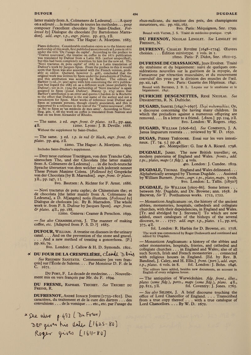 latter mainly from A. Colmenero de Ledesma]. ... A quoy on a adjouté ... la meilleure de toutes les méthodes ... pour composer l’excellent chocolate [by Saint-Disdier. Fol lowed by] Dialogue du chocolate [by Bartolomeo Marra- don], add. engr. t.p. 3 engr. plates, pp.403, 211. i2mo. The Hague: A. Moetjens. 1685. Plates defective. Considerable confusion exists as to the history and authorship of this work, first published anonymously at Lyons in 1671 under the title ‘De l’usage du caphé’. According to the preface to ‘Traitez nouveaux’, the treatise on coffee in the 1671 publication was translated by Dufour from a Latin MS. (author unspecified), but this had been completely rewritten by him for the new ed. The ‘Novi tractatus de potu caphé’ of 1685 is a Latin translation of Dufour’s work by Jacques Spon. From the preface to this it would seem that Spon was also associated with the French version, prob ably as editor. Quérard, however (i. 408), concluded that the original work was written by Spon under the pseudonym of Dufour, and this attribution was accepted by Barbier. The editors of Barbier (3 ed., iv. 902) agree with him concerning the 1671 publica tion but regard the 1685 ed. as a different work (most probably by Dufour); yet in iv. 1324 the authorship of ‘Novi tractatus’ is again assigned to Spon {pseud. Dufour). Manne (p. 274) states that Barbier’s attribution is an error and quotes Chardon de la Rochette to the effect that Dufour is the real name of the author and not a pseudonym for Spon. Most works of reference treat Dufour and Spon as separate persons, though closely associated, and this is supported by a reference in the text of the ‘Traitez nouveaux’, 1685 (p. 80) to Spon as ‘un médecin de mes amis’. According toNouv. biog. gén. v. 68 the work on coffee is translated from Naironi and that on tea from Alexander of Rhodes. — The same. 2 ed. engr. front. & plates. 1211., pp. 444, 411. i2mo. Lyons : J. B. Deville. 1688. Without the supplement by Saint-Disdier. — The same. 3 ed. t.p. in red & black, engr. front. & plates, pp. 404, 211. i2mo. The Hague: A. Moetjens. 1693. Includes Saint-Disdier’s supplement. — Drey neue curieuse Tractätgen, von dem Trancke Cafe, sinesschen The, und der Chocolata [the latter mainly from A. Colmenero de Ledesma] ... in die hoch-teutsche Sprache übersetzet von dem welcher sich jederzeit nennet Theae Potum Maxime Colens. [Followed by] Gespräche von der Chocolata [by B. Marradon]. engr. front. & plates. 3 H-3 PP-247, il. 8vo. Bautzen : A. Richter for F. Arnst. 1686. — Novi tractatus de potu caphe; de Chinensium the; et de chocolata [the latter mainly from A. Colmenero de Ledesma], a D. M[angeto] notis illustrata. [Followed by] Dialogus de cholocata [sic. By B. Marradon. The whole work tr. from P. S. Dufour by Jacques Spon], engr. front. & plates. 411., pp. 188. l2mo. Geneva : Cramer & Perachon. 1699. — See also Chamberlayne, J. The manner of making coffee, etc. [Adapted from P. S. D. ?] 1685. DUFOUR, William. A treatise on diseases in the urinary canal. . . . And on the prevention of the stone and gravel. . . . And a new method of treating a gonorrhoea. [P.] pp. xii, 79. 8vo. London: J. Callow & H. D. Symonds. 1801. M DU FOUR DE LA CRESPELIÈRE, C.UßJji See Regimen Sanitatis. Commentaire [en vers fran- çois] sur l’École de Salerne. . . . Par Monsieur D. F. de la C. 1671. Du Port, F. La decade de medecine.... Nouvelle ment mis en vers françois par Mr. du F. 1694. DU FRESNE, Raphael Trichet. See Trichet du Fresne, R. DUFRESNOY, André Ignace Joseph [1733-1801]. Des caractères, du traitement et de la cure des dartres . . . des convulsions ... de la vomique . . . etc., etc. par l’usage du * fcW f ¿fil [ ^ FvU'y) àSP Ka a ¡UIía D 6^5-80] rhus-radicans, du narcisse des prés, des champignons meurtriers, etc. pp.viii, 162. 8vo. Paris : Méquignon, Snr. 1799. Bound with Vaume, J. S. Traité de médecine-pratique. 1798. DU FRESNOY, Nicolas Lenglet. See Lenglet du Fresnoy, N. DUFRESNY, Charles Rivière [1648-1724]. Œuvres choisies. . . . Édition stéréotype. 2 vols, in 1. i8mo. Paris: P. Didot, Snr. 1811-15. DUFRESSE DE CHASSAIGNE, Jean Eugène. Traité du strabisme et du bégaiement: suivi de quelques con sidérations nouvelles sur la guérison de la myopie, de l’amaurose par rétraction musculaire, et du mouvement convulsif des yeux par la division des muscles de l’œil, pp. xii, 148. 8vo. Paris : Gazette des Hôpitaux. 1841. Bound with Baudens, J. B. L. Leçons sur le strabisme et le bégaiement. 1841. DUFRICHE DESGENETTES, René Nicolas. See Desgenettes, R. N. Dufriche. DUGARD, Samuel [i645?-i697]. Ftepi noXvrraiSias. Or, a discourse concerning the having many children. In which the prejudices against a numerous offspring are removed. ... In a letter to a friend. [Anon.] pp. 124, 211. 8vo. London: W. Rogers. 1695. DUGARD, William [1606-62]. See Comenius, J. A. Janua linguarum reserata . . . reviewed by W. D. 1650. DUGAS, Pierre Théodore. Essai sur les vers intesti naux. [T. 74. 5.] pp.48. 4to. Montpellier: G. Izar & A. Ricard. 1798. DUGDALE, James. The new British traveller; or, modern panorama of England and Wales, fronts., add. t.ps., plates, maps (1 fldg.). 4 vols. 4to. London: J. Cundee. 1819. DUGDALE, Thomas. England and Wales delineated.... Alphabetically arranged by Thomas Dugdale. .. . Assisted by William Burnett, fronts., engr. t.ps., plates, maps. 3vols. 8vo. London: L. Tallis. [1850?] DUGDALE, Sir William [1605-86]. Some letters . . . between Mr. Dugdale, and Dr. Browne; ann. 1658. In Browne, Sir T. Posthumous works. 1712, 1722. — Monasticon Anglicanum : or, the history of the ancient abbies, monasteries, hospitals, cathedrals and collegiate churches, with their dependencies, in England and Wales. [Tr. and abridged by J. Stevens?] To which are now added, exact catalogues of the bishops of the several dioceses, to . . . 1717. add. engr. t.p., plates. 1 1 ., pp.xvi, 375, 411- fol. London: R. Harbin for D. Browne, etc. 1718. The work was commenced by Roger Dodsworth and continued and edited by Dugdale. — Monasticon Anglicanum : a history of the abbies and other monasteries, hospitals, frieries, and cathedral and collegiate churches ... in England and Wales ; also of all such Scotch, Irish and French monasteries . . . connected with religious houses in England. [Ed. by Rev. B. Bandinel, J. Caley, and H. Ellis.] front, {port.), add. engr. t.p., plates. 6 vols, in 8. fol. London: J. Bohn. 1846. The editors have added, besides new documents, an account in English of every religious house. — The antiquities of Warwickshire, fldg. front., illus., plates {some fldg.), ports., maps {some fldg.), plans. 411., pp. 812, 511. fol. Coventry: J. Jones. 1765. — See also Selden, J. A brief discourse touching the office of Lord Chancellor of England. . . . Transcribed from a true copy thereof . . . with a true catalogue of Lord Chancellors. . . . By W. D. 1672.