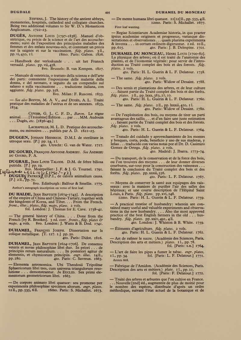 Stevens, J. The history of the antient abbeys, monasteries, hospitals, cathedral and collegiate churches. Being two additional volumes to Sir W. D.’s Monasticon Anglicanum. 1722-23. DUGÈS, Antoine Louis [1797-1838]. Manuel d’ob stétrique, ou précis de la science et de l’art des accouche- mens; suivi de l’exposition des principales maladies des femmes et des enfans nouveau-nés, et contenant un précis sur la saignée et sur la vaccination, fldg. plates. 3IL, pp.vi,45o, 11. i8mo. Paris: Gabon. 1826. — Handboek der verloskunde . . . uit het Fransch vertaald. plates. pp.vii,458. 8vo. Brussels: B. van Kempen. 1827. — Manuale di ostetricia, o trattato della scienza e dell’arte dei parti: contenente l’esposizione delle malattie della donna, e dei neonato, e seguito da un compendio sui salasso e sulla vaccinazione . . . traduzione italiana, con aggiunte. fldg. plates, pp. 358. 8vo. Milan: F. Rusconi. 1833. — See also BoiVlN, M. A. V., and DugÈS, A. L. Traité pratique des maladies de l’utérus et de ses annexes. 1833, 1834. Cuvier, G. L. C. F. D., Baron. Le règne animal.. .. [Troisième] Édition ... par ... MM. Audouin . . . Dugès, etc. [1836-49.] Lachapelle, M. L. D. Pratique des accouche- mens, ou mémoires . . . pubüés par A. D. 1821-25. DUGGEN, Johann Heinrich. D.M.I. de sterilitate in utroque sexu. [P.] pp. 14, 11. 4to. Utrecht: G. van de Water. 1717. DU GOURD, François Antoine Andrieu. See Andrieu du Gourd, F. A. DUGRAIL, Jean Louis Talode. D.M. de febre biliosa putrida. [P.] pp. 19. r rv 1 8vo. Montpellier: J. F. & J. G. Tournel. 1791. i-ejLIfcj/CIT’So.’-ïin J DUGUD/ Patricks D.P.I., de caloris animalium causa. [P.] 211.,'V 71. 8vo. Edinburgh : Balfour & Smellie. 1775. Author’s autograph inscription on verso of first leaf. DU HALDE, Jean Baptiste [1674-1743]. A description of the empire of China and Chinese-Tartary, together with the kingdoms of Korea, and Tibet. . . . From the French. front., illus., plates, fldg. maps, plans. 2 vols. fol. London: J. Thomas for E. Cave. 1738-41. — The general history of China. . . . Done from the French [by R. Brookes]. 3 ed. corr. fronts., fldg. plates & maps. 4 vols. 8vo. London: J. Watts & B. Dod. 1741. DUHAMEL, François Joseph. Dissertation sur la colique métallique. [T. 127. 1.] pp. 50. 4to. Paris: Didot. 1816. DUHAMEL, Jean Baptiste [1624-1706]. De consensu veteris et novae philosophiae libri duo. In priori ... de principiis rerum naturalium. ... In posteriori agitur de elementis, et chymicorum principiis, engr. illus. 1411., pp.280. 4to. Paris: C. Savreux. 1663. — Elementa astronomica. Ubi Theodosii Tripolitae Sphaericorum libri tres, cum universa triangulorum reso lutione . . . demonstrantur. In Euclid. Sex primi ele mentorum geometricorum libri. 1665. — De corpore animato libri quatuor : seu promotae per experimenta philosophiae specimen alterum, engr. plates. 1211., pp.535, 611. r6mo. Paris: S. Michallet. 1673. — De mente humana libri quatuor. 11 [12] 11., pp. 555,411. i2mo. Paris: S. Michallet. 1677. First leaf wanting. — Regiae Scientiarum Academiae historia, in qua praeter ipsius academiae originem et progressus, variasque dis sertationes et observationes ... quam plurima experimenta & inventa ... in certum ordinem digeruntur. 2 ed. 1011., pp.615. 4to. Paris: J. B. Delespine. 1701. DUHAMEL DU MONCEAU, Henri Louis [1700-82]. La physique des arbres; où il est traité de l’anatomie des plantes, et de l’économie végétale : pour servir de l’intro duction au Traité complet des bois et des forests. fldg. plates. 2 vols. 410. Paris: H. L. Guérin & L. F. Delatour. 1758. — The same. fldg. plates. 2 vols. 4to. Paris : Widow of Desaint. 1788. — Des semis et plantations des arbres, et de leur culture . . . faisant partie du Traité complet des bois et des forêts. fldg. plates. 211., pp. lxxx, 383,27,10. 4to. Paris: H. L. Guérin & L. F. Delatour. 1760. — The same. fldg. plates. 211., pp. lxxxii, 420, 11. 4to. Paris : Widow of Desaint. 1780. — De l’exploitation des bois, ou moyens de tirer un parti avantageux des taillis ... et d’en faire une juste estimation .. . faisant partie du Traité complet des bois et des forests. fldg. plates. 2 vols. 4to. Paris: H. L. Guérin & L. F. Delatour. 1764. — Tratado del cuidado y aprovechamiento de los montes y bosques, corta, poda, beneficio y uso de sus maderas, y lenas . . . traducido con varias notas por el Dr. D. Casimiro Gomez de Ortega. fldg. plates. 2 vols. 4to. Madrid : J. Ibarra. 1773-74. — Du transport, de la conservation et de la force des bois, ou l’on trouvera des moyens ... de leur donner diverses courbures, sur-tout pour la construction des vaisseaux . . . faisant la conclusion du Traité complet des bois et des forêts, fldg. plates, pp. xxxii, 556. 4to. Paris : L. F. Delatour. 1767. — Moyens de conserver la santé aux équipages des vais seaux: avec la maniéré de purifier l’air des salles des hôpitaux; et une courte description de l’Hôpital Saint Louis, à Paris, fldg. plans. pp.xvi,248. i2mo. Paris: H. L. Guérin & L. F. Delatour. 1759. — A practical treatise of husbandry : wherein are con- tained many useful and valuable experiments and observa tions in the new husbandry. . . . Also the most approved practice of the best English farmers in the old . . . hus bandry. fldg. plates, pp. xxiv,49i, 411. 4to. London: J. Whiston & B. White. 1759. — Éléments d’agriculture, fldg. plates. 2 vols. 4to. Paris: H. L. Guérin & L. F. Delatour. 1762. — Art de rafiner le sucre. (Académie des Sciences, Paris. Description des arts et métiers.) plates. 11., pp. 78. fol. [Paris: s.n.] 1764. — L’art de faire les pipes a fumer le tabac, engr. plates. il., pp.34. fol. [Paris: L. F. Delatour.] 1771. Arents 868. — Fabrique de l’Amidon. (Académie des Sciences, Paris. Description des arts et métiers.) plate, il., pp. 11. fol. [Paris : F. Delatour.] 1772. — Traité des arbres et arbustes que l’on cultive en France. . . . Nouvelle [2nd] éd., augmentée de plus de moitié pour le nombre des espèces, distribuée d’après un ordre méthodique, suivant l’état actuel de la botanique et de