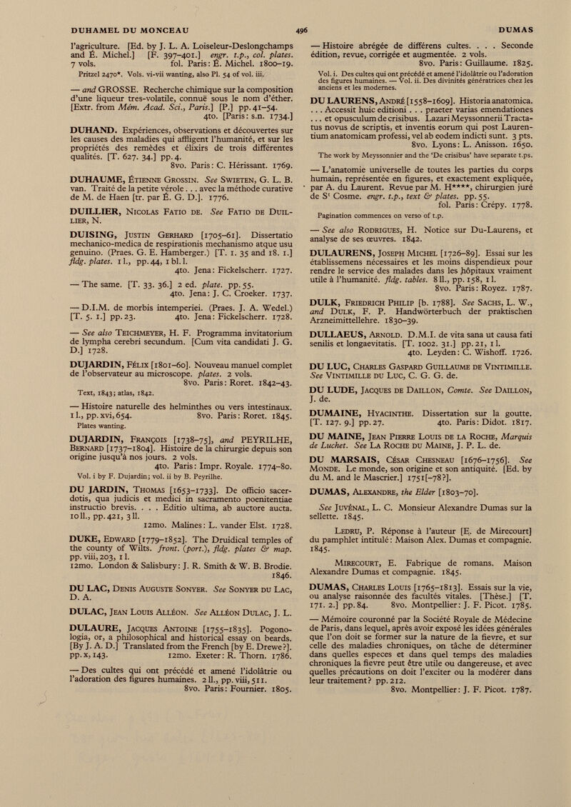 l’agriculture. [Ed. by J. L. A. Loiseleur-Deslongchamps and É. Michel.] [F. 397-401.] engr. t.p., col. plates. 7 vols. fol. Paris: É. Michel. 1800-19. Pritzel 2470*. Vols, vi-vii wanting, also PI. 54 of vol. iii. — and GROSSE. Recherche chimique sur la composition d’une liqueur tres-volatile, connuë sous le nom d’éther. [Extr. from Mém. Acad. Sri., Paris.] [P.] pp. 41-54. 4to. [Paris : s.n. 1734.] DUHAND. Expériences, observations et découvertes sur les causes des maladies qui affligent l’humanité, et sur les propriétés des remèdes et élixirs de trois différentes qualités. [T. 627. 34.] pp.4. 8vo. Paris: C. Hérissant. 1769. DUHAUME, Étienne Grossin. See Swieten, G. L. B. van. Traité de la petite vérole. .. avec la méthode curative de M. de Haen [tr. par É. G. D.]. 1776. DUILLIER, Nicolas Fatio de. See Fatio de Duil- LIERj N. DUISING, Justin Gerhard [1705-61]. Dissertatio mechanico-medica de respirationis mechanismo atque usu genuino. (Praes. G. E. Hamberger.) [T. 1. 35 and 18. 1.] fldg. plates. 1 L, pp. 44, x bl. 1 . 4to. Jena: Fickelscherr. 1727. — The same. [T. 33. 36.] 2 ed. plate, pp. 55. 4to. Jena: J. C. Croeker. 1737. — D.I.M. de morbis intemperiei. (Praes. J. A. Wedel.) [T. 5. 1.] pp.23. 4to. Jena: Fickelscherr. 1728. — See also Teichmeyer, H. F. Programma invitatorium de lympha cerebri secundum. [Cum vita candidati J. G. D.] 1728. DUJARDIN, Félix [1801-60]. Nouveau manuel complet de l’observateur au microscope, plates. 2 vols. 8vo. Paris: Roret. 1842-43. Text, 1843; atlas, 1842. — Histoire naturelle des helminthes ou vers intestinaux. 1 1 ., pp.xvi,654. 8vo. Paris: Roret. 1845. Plates wanting. DUJARDIN, François [1738-75], and PEYRILHE, Bernard [1737-1804]. Histoire de la chirurgie depuis son origine jusqu’à nos jours. 2 vols. 4to. Paris : Impr. Royale. 1774-80. Vol. i by F. Dujardin; vol. ü by B. Peyrilhe. DU JARDIN, Thomas [1653-1733]. De officio sacer- dotis, qua judicis et medici in sacramento poenitentiae instructio brevis. . . . Editio ultima, ab auctore aucta. 1011., pp.421, 311. i2tno. Malines: L. vander Elst. 1728. DUKE, Edward [1779-1852]. The Druidical temples of the county of Wilts, front, {port.), fldg. plates & map. pp. viii, 203, il. i2mo. London & Salisbury: J. R. Smith & W. B. Brodie. 1846. DU LAC, Denis Auguste Sonyer. See Sonyer du Lac, D. A. DULAC, Jean Louis Alléon. See Alléon Dulac, J. L. DULAURE, Jacques Antoine [1755-1835]. Pogono- logia, or, a philosophical and historical essay on beards. [By J. A. D.] Translated from the French [by E. Drewe?]. pp.x, 143. i2mo. Exeter : R. Thorn. 1786. — Des cultes qui ont précédé et amené l’idolâtrie ou l’adoration des figures humaines. 211., pp. viii, 511. 8vo. Paris: Fournier. 1805. — Histoire abrégée de différens cultes. . . . Seconde édition, revue, corrigée et augmentée. 2 vols. 8vo. Paris: Guillaume. 1825. Vol. i. Des cultes qui ont précédé et amené l’idolâtrie ou l’adoration des figures humaines. — Vol. ii. Des divinités génératrices chez les anciens et les modernes. DU LAURENS, André [1558-1609]. Historiaanatomica. ... Accessit huic editioni . . . praeter varias emendationes ... et opusculumdecrisibus. LazariMeyssonneriiTracta- tus novus de scriptis, et inventis eorum qui post Lauren- tium anatomicam professi, vel ab eodem indicti sunt. 3 pts. 8vo. Lyons: L. Anisson. 1650. The work by Meyssonnier and the ‘De crisibus’ hâve separate t.ps. — L’anatomie universelle de toutes les parties du corps humain, représentée en figures, et exactement expliquée, par A. du Laurent. Revue par M. H****, chirurgien juré de S‘ Cosme. engr. t.p., text & plates, pp. 55. fol. Paris: Crépy. 1778. Pagination commences on verso of t.p. — See also Rodrigues, H. Notice sur Du-Laurens, et analyse de ses œuvres. 1842. DULAURENS, Joseph Michel [1726-89]. Essai sur les établissemens nécessaires et les moins dispendieux pour rendre le service des malades dans les hôpitaux vraiment utile à l’humanité, fldg. tables. 811 ., pp. 158, il. 8vo. Paris: Royez. 1787. DULK, Friedrich Philip [b. 1788]. See Sachs, L. W., and Dulk, F. P. Handwörterbuch der praktischen Arzneimittellehre. 1830-39. DULLAEUS, Arnold. D.M.I. de vita sana ut causa fati senilis et longaevitatis. [T. 1002. 31.] pp.21, il. 4to. Leyden: C. Wishoff. 1726. DU LUC, Charles Gaspard Guillaume de Vintimille. See Vintimille du Luc, C. G. G. de. DU LUDE, Jacques de Daillon, Comte. See Daillon, J. de. DUMAINE, Hyacinthe. Dissertation sur la goutte. [T. 127.9.] pp.27. 4to. Paris : Didot. 1817. DU MAINE, Jean Pierre Louis de la Roche, Marquis de Luchet. See La Roche du Maine, J. P. L. de. DU MARSAIS, César Chesneau [1676-1756]. See Monde. Le monde, son origine et son antiquité. [Ed. by du M. and le Mascrier.] i75i[-78?]. DUMAS, Alexandre, the Elder [1803-70]. See Juvénal, L. C. Monsieur Alexandre Dumas sur la sellette. 1845. Ledru, P. Réponse à l’auteur [E, de Mirecourt] du pamphlet intitulé : Maison Alex. Dumas et compagnie. 1845. Mirecourt, E. Fabrique de romans. Maison Alexandre Dumas et compagnie. 1845. DUMAS, Charles Louis [1765-1813]. Essais sur la vie, ou analyse raisonnée des facultés vitales. [Thèse.] [T. 171. 2.] pp.84. 8vo. Montpellier: J. F. Picot. 1785. — Mémoire couronné par la Société Royale de Médecine de Paris, dans lequel, après avoir exposé les idées générales que l’on doit se former sur la nature de la fxevre, et sur celle des maladies chroniques, on tâche de déterminer dans quelles especes et dans quel temps des maladies chroniques la fievre peut être utile ou dangereuse, et avec quelles précautions on doit l’exciter ou la modérer dans leur traitement? pp. 212. 8vo. Montpellier: J. F. Picot. 1787.
