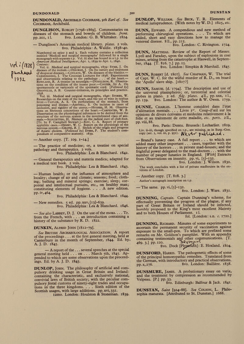 DUNDONALD, Archibald Cochrane, çth Earl of. See DUNLOP, William. See Beck, T. R. Elements of Cochrane, Archibald. medical jurisprudence. [With notes by W. D.] 1825, etc. DUNGLISON, Robley [1798-1869]. Commentaries on diseases of the stomach and bowels of children, front. pp.201, il. 8vo. London: G. B. Whittaker. 1824. — Dunglison’s American medical library, plates. 2 vols. 8vo. Philadelphia: A. Waldie. 1838-40. v<rl < (m) ’ 1932. Numbered on spine 2 and 3. Each volume contains a collection entitled ‘Medical and surgical monographs’ followed by a single monograph with separate t.p. Vol. iii also has bound in a t.p. to the American Medical Intelligencer, Apr. 1, 1839 to Apr. 1, 1840. Contents : Vol. ii. Medical and surgical monographs, 1839: Syme, J. On diseases of the rectum.— Osborne, J. On the nature and treatment of dropsical diseases.— Coulson, W. On diseases of the bladder.— Clendinning, J. The Croonian Lectures for 1838. Experiments and observations relating to the pathology ... of the heart.— Rowland, R. A treatise on neuralgia.— Dunglison, R. Observa tions on the condition of the insane poor.— Cooper, Sir A. On spermatocele or varicocele of the spermatic cord. [Followed by] Granville, A. B. Counter-irritation, its principles and practice. 1838. Vol. iii. Medical and surgical monographs, 1840: Stokes, W. Researches on the state of the heart, and the use of wine in typhus fever.— Taylor, A. S. On perforations of the stomach, from poisoning and disease.— Ashwell, S. On incision in cases of occlusion, and rigidity of the uterus.— Hughes, H. M. Observa tions on fibrinous concretions of the heart.— Carpenter, W. B. Dissertation on the physiological inferences to be derived from the structure of the nervous system in the invertebrated class of ani mals.— Scoutetten, H. Memoir on the radical cure of club-foot. [Tr. by F. Campbell Stewart.]— Key, C. A. Report of primary syphilitic cases.— Henry, W. C. Report on the physiology of the nervous system.— Graves, R. J. Sketch of the origin and progress of Asiatic cholera. [ Followed by] Evers, P. The student’s com pendium of comparative anatomy. 1839. — Another copy. [T. 109. 1-14.] — The practice of medicine ; or, a treatise on special pathology and therapeutics. 2 vols. 8vo. Philadelphia : Lea & Blanchard. 1842. — General therapeutics and materia medica ; adapted for a medical text book. 2 vols. 8vo. Philadelphia : Lea & Blanchard. 1843. — Human health; or the influence of atmosphere and locality; change of air and climate; seasons; food; cloth ing; bathing and mineral springs; exercise; sleep; cor poreal and intellectual pursuits, etc., on healthy man; constituting elements of hygiene. ... A new edition. pp.iv,464. 8vo. Philadelphia: Lea & Blanchard. 1844. — New remedies. 5 ed. pp.xxv, [131-639. 8vo. Philadelphia: Lea & Blanchard. 1846. — See also Larrey, D. J. On the use of the moxa. .. . Tr. from the French, with ... an introduction containing a history of the substance by R. D. 1822. DUNKIN, Alfred John [1812-79]. See British Archaeological Association. A report of the proceedings ... at the first general meeting, held at Canterbury in the month of September, 1844. Ed. by- A. J. D. 1845. — A report of the . . . several speeches at the special general meeting held . . . on . . . March 5th, 1845. Ap pended to which are some observations upon the proceed ings. Ed. by A. J. D. 1845. DUNLOP, John. The philosophy of artificial and com pulsory drinking usage in Great Britain and Ireland: containing the characteristic, and exclusively national, convivial laws of British society; with the peculiar com pulsory festal customs of ninety-eight trades and occupa tions ini the three kingdoms. . . . Sixth edition of the Scottish usages, with large additions, pp.xvi, 331. i2mo. London: Houlston & Stoneman. 1839. DUNN, Edward. A compendious and new method of performing chirurgical operations. ... To which are added, short and easy directions how to manage the venereal disease. 811 ., pp. 215. 8vo. London : C. Rivington. 1724. DUNN, Matthias. Review of the Report of Messrs. Lyell and Faraday, upon the subject of explosions in coal mines, arising from the catastrophe at Haswell, in Septem ber, 1844. [T. 816. 7.] pp. 15. 8vo. London: Simpkin & Marshall. 1845. DUNN, Robert [d. 1807]. See Chapman, W. The trial of Capt. W. C. for the wilful murder of R. D., on board the ‘Apollo’ slave ship. [1807?] DUNN, Samuel [d. 1794]. The description and use of the universal planispheres; or, terrestrial and celestial globes in piano. 2 ed. fldg. plates. 411., pp.xxx, 11., pp. 159. 8vo. London: The author & W. Owen. 1759. DUNNE, Charles. L’homme considéré dans l’état d’aliénation mentale. . . . Livre I er . Coup-d’œil sur les opinions de divers écrivains et médecins relativement à la folie et au traitement de cette maladie, etc. ports. 211., pp. viii, 88. 8vo. Paris: Dentu. Brussels : Lecharlier. 1819. Liv. ii-iii, though specified on t.p., are missing, as in Surg.-Gen. copy (ser. 1, vol. iii, p. 951). N Suits' , — Brand’s lunacy case. A full report ... to which are added many other important . . . cases, together with the history of the horrors ... in private mad-houses ; and the frightful power delegated to the mad-doctors . . . with the number of pauper lunatics in England. [With] Extracts from Observations on insanity, pp. vi, [5P132. 8vo. London: J. Wilson. 1830. The work concludes with a list of private madhouses in the en virons of London. — Another copy. [T. 818. 3.] Author’s autograph inscription on t.p. — The same. pp. vi, [5]—132. 8vo. London: J. Ware. 1831. DUNNING, Captain. Captain Dunning’s scheme, for effectually preventing the progress of the plague, if any part of Great Britain or Ireland should be infected, humbly proposed to the King’s most excellent Majesty and to both Houses of Parliament. 1 1 . fol. [London: s.n. c. 1720.] DUNNING, Richard. Minutes of some experiments to ascertain the permanent security of vaccination against exposure to the small-pox. To which are prefixed some remarks on Mr. Goldson’s pamphlet. With an appendix containing testimonials and other communications. [T. 469. 3.] pp. 120. 8vo. Dock [PWpaduth] : E. Hoxland. 1804. DUNSFORD, Harris. The pathogenetic effects of some of the principal homoeopathic remedies. Translated from the German, with introductory and practical observations. pp.x,276. 8vo. London: Baillière. 1838. DUNSMURE, James. A probationary essay on varix, and the treatment by compression as recommended by Velpeau. [P.] pp. 33. 8vo. Edinburgh : Balfour & Jack. 1841. DUNSTAN, Saint [924-88]. See Colson, L. Philo- sophia maturata. [Attributed to St. Dunstan.] 1668.