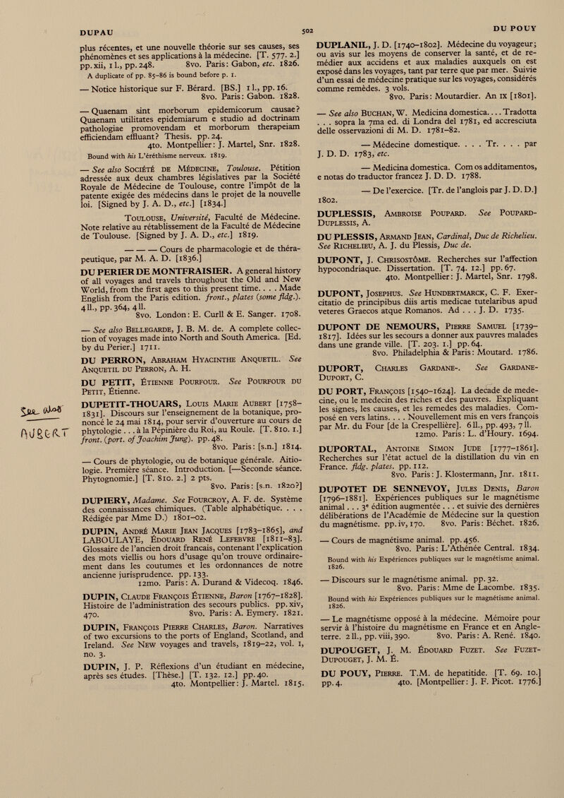 plus récentes, et une nouvelle théorie sur ses causes, ses phénomènes et ses applications à la médecine. [T. 577. 2.] pp.xii, il., pp.248. 8vo. Paris: Gabon, etc. 1826. A duplicate of pp. 85-86 is bound before p. I. — Notice historique sur F. Bérard. [BS.] 11., pp. 16. 8vo. Paris: Gabon. 1828. — Quaenam sint morborum epidemicorum causae? Quaenam militates epidemiarum e studio ad doctrinam pathologiae promovendam et morborum therapeiam efficiendam effluant? Thesis, pp. 24. 4to. Montpellier: J. Martel, Snr. 1828. Bound with his L’éréthisme nerveux. 1819. — See also Société de Médecine, Toulouse. Pétition adressée aux deux chambres législatives par la Société Royale de Médecine de Toulouse, contre l’impôt de la patente exigée des médecins dans le projet de la nouvelle loi. [Signed by J. A. D., etc.] [1834.] Toulouse, Université, Faculté de Médecine. Note relative au rétablissement de la Faculté de Médecine de Toulouse. [Signed by J. A. D., etc.] 1819. Cours de pharmacologie et de théra peutique, par M. A. D. [1836.] DU PERLER DE MONTFRAISIER. A general history of all voyages and travels throughout the Old and New World, from the first ages to this present time. . . . Made English from the Paris edition, front., plates (some fldg.). 411., pp. 364^ 411- 8vo. London: E. Curll & E. Sanger. 1708. DUPLANIL, J. D. [1740-1802]. Médecine du voyageur; ou avis sur les moyens de conserver la santé, et de re médier aux accidens et aux maladies auxquels on est exposé dans les voyages, tant par terre que par mer. Suivie d’un essai de médecine pratique sur les voyages, considérés comme remèdes. 3 vols. 8vo. Paris: Moutardier. An IX [1801]. — See also Buchan, W. Medicina domestica Tradotta . . . sopra la 7ma ed. di Londra del 1781, ed accresciuta delle osservazioni di M. D. 1781-82. — Médecine domestique. . . . Tr. . . . par J. D. D. 1783, etc. — Medicina domestica. Com os additamentos, e notas do traductor francez J. D. D. 1788. — De l’exercice. [Tr. de l’anglois par J. D. D.] 1802. DUPLESSIS, Ambroise Poupard. See Poupard- Duplessis, A. DU PLESSIS, Armand Jean, Cardinal, Duc de Richelieu. See Richelieu, A. J. du Plessis, Duc de. DUPONT, J. Chrisostôme. Recherches sur l’affection hypocondriaque. Dissertation. [T. 74. 12.] pp. 67. 4to. Montpellier: J. Martel, Snr. 1798. DUPONT, Josephus. See Hundertmarck, C. F. Exer citatio de principibus diis artis medicae tutelaribus apud veteres Graecos atque Romanos. Ad . . . J. D. 1735. — See also Bellegarde, J. B. M. de. A complété collec tion of voyages made into North and South America. [Ed. by du Perier.] 1711. DU PERRON, Abraham Hyacinthe Anquetil. See Anquetil du Perron, A. H. DU PETIT, Étienne Pourfour. See Pourfour du Petit, Étienne. .■g- DUPETIT-THOUARS, Louis Marie Aubert [1758— S1831]. Discours sur l’enseignement de la botanique, pro noncé le 24 mai 1814, pour servir d’ouverture au cours de Ali P fi PiT phytologie ... à la Pépinière du Roi, au Roule. [T. 810. 1.] 1 0 front, {port, of Joachim Jung), pp.48. 8vo. Paris: [s.n.] 1814. — Cours de phytologie, ou de botanique générale. Aitio- logie. Première séance. Introduction. [—Seconde séance. Phytognomie.] [T. 810. 2.] 2 pts. 8vo. Paris: [s.n. 1820?] DUPIERY, Madame. See Fourcroy, A. F. de. Système des connaissances chimiques. (Table alphabétique. . . . Rédigée par Mme D.) 1801-02. DUPIN, André Marie Jean Jacques [1783-1865], and LABOULAYE, Édouard René Lefebvre [1811-83]. Glossaire de l’ancien droit français, contenant l’explication des mots viellis ou hors d’usage qu’on trouve ordinaire ment dans les coutumes et les ordonnances de notre ancienne jurisprudence, pp. 133. i2mo. Paris: A. Durand & Videcoq. 1846. DUPIN, Claude François Étienne, Baron [1767-1828]. Histoire de l’administration des secours publics, pp.xiv, 470. 8vo. Paris : A. Eymery. 1821. DUPIN, François Pierre Charles, Baron. Narratives of two excursions to the ports of England, Scotland, and Ireland. See New voyages and travels, 1819-22, vol. 1, no. 3. DUPIN, J. P. Réflexions d’un étudiant en médecine, après ses études. [Thèse.] [T. 132. 12.] pp. 40. 4to. Montpellier: J. Martel. 1815. DUPONT DE NEMOURS, Pierre Samuel [1739- 1817]. Idées sur les secours a donner aux pauvres malades dans une grande ville. [T. 203. 1.] pp. 64. 8vo. Philadelphia & Paris : Moutard. 1786. DUPORT, Charles Gardane-, See Gardane- Duport, C. DU PORT, François [1540-1624]. La decade de méde cine, ou le médecin des riches et des pauvres. Expliquant les signes, les causes, et les remedes des maladies. Com posé en vers latins. . . . Nouvellement mis en vers françois par Mr. du Four [de la Crespellière]. 611., pp.493, 711. i2mo. Paris : L. d’Houry. 1694. DUPORTAL, Antoine Simon Jude [1777-1861]. Recherches sur l’état actuel de la distillation du vin en France, fldg. plates, pp. 112. 8vo. Paris: J. Klostermann, Jnr. 1811. DUPOTET DE SENNEVOY, Jules Denis, Baron [1796-1881]. Expériences publiques sur le magnétisme animal... 3' édition augmentée ... et suivie des dernières délibérations de l’Académie de Médecine sur la question du magnétisme, pp.iv, 170. 8vo. Paris: Béchet. 1826. — Cours de magnétisme animal, pp. 456. 8vo. Paris : L’Athénée Central. 1834. Bound with his Expériences publiques sur le magnétisme animal. 1826. — Discours sur le magnétisme animal, pp. 32. 8vo. Paris : Mme de Lacombe. 1835. Bound with his Expériences publiques sur le magnétisme animal. 1826. — Le magnétisme opposé à la médecine. Mémoire pour servir à l’histoire du magnétisme en France et en Angle terre. 211., pp. viii, 390. 8vo. Paris : A. René. 1840. DUPOUGET, J. M. Édouard Fuzet. See Fuzet- Dupouget, J. M. É. DU POUY, Pierre. T.M. de hepatitide. [T. 69. 10.] pp.4. 4to. [Montpellier : J. F. Picot. 1776.]