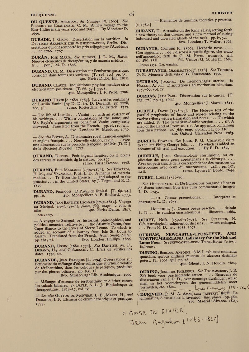 DU QUESNE 504 DURIVIER DU QUESNE, Abraham, the Younger [fl. 1690]. See PoucHOT de Chantassin, C. M. A new voyage to the East-Indies in the years 1690 and 1691.... By Monsieur D. 1696. DURADE, J. Georg. Dissertation sur la nutrition. In Deutsche Akademie der Wissenschaften, Berlin. Dis sertations qui ont remporté les prix adjugés par l’Académie ... en 1766. 1767. DURÁN, José María. See Alibert, J. L. M., Baron. Nuevos elementos de therapéutica, y de materia médica... tr. . . . por J. M. D. 1806. DURAND, Cl. M. Dissertation sur l’embarras gastrique, considéré dans toutes ses variétés. [T. 126. 10.] pp. 35. 4to. Paris: Didot, Jnr. 1815. DURAND, Claude. Inquisitiones physico-medicae circa electricitatem positivam. [T. 66. 59.] pp. 8. 4to. Montpellier: J. F. Picot. 1786. DURAND, David [c. 1680-1763]. La vie et les sentimens de Lucilio Vanini [by D. D. i.e. D. Durand], pp. xxxii, 260,311. i2mo. Rotterdam: G. Fritsch. 1717. — The life of Lucilio . . . Vanini . . . with an abstract of his writings. . . . With a confutation of the same; and Mr. Bayle’s arguments on behalf of Vanini compleatly answered. Translated from the French, pp. vi, no, 411. 8vo. London: W. Meadows. 1730. — See also Boyer, A. Dictionnaire royal, françois-anglois et anglois-françois. . . . Nouvelle édition, revue . . . avec une dissertation sur la prosodie françoise, par Mr. [D. D.] de la S[ociété] R[oyale], 1752. DURAND, Dupuis. Petit ingenii largitor, ou le précis des raretés et curiosités dç la nature, pp. 177. l2mo. Paris : Desnos. 1778. DURAND, Élie Magloire [1794-1873]. See Edwards, H. M., and Vavasseur, P. H. L. D. A manual of materia medica. . . . Tr. from the French . . . and adapted to the practice ... in the United States, by J. Togno and E. D. 1829. DURAND, François. D.P.M., de lithiasi. [T. 69. 74.] pp. 16. 4to. Montpellier : A. F. Rochard. 1773. DURAND, Jean Baptiste Léonard [1742-1812]. Voyage au Sénégal, front. ( port .), plates, fldg. maps. 2 vols. & atlas. 4to. Paris: Dentu. 1807. Atlas only. — A voyage to Senegal; or, historical, philosophical, and political memoirs, relative to . . . the Atlantic Ocean, from Cape Blanco to the River of Sierre Leone. To which is added an account of a journey from Isle St. Louis to Galam. Translated from the French, front, {map), plates. pp. 181, 11. 8vo. London: Phillips. 1806. DURAND, Ursin [1682-1770]. See Dantine, M. F., Durand, U., and Clémencet, C. L’art de vérifier les dates. 1770, etc. DURANDE, Jean François [d. 1794]. Observations sur l’efficacité du mélange d’éther sulfurique et d’huile volatile de térébenthine, dans les coliques hépatiques, produites par des pierres biliaires, pp. 166, 11. 8vo. Strasbourg: Lib. Académique. 1790. — Mélanges d’essence de térébenthine et d’éther contre les calculs biliaires. In Bayle, A. L. J. Bibliothèque de thérapeutique. 1828-37, vol. iv. — See also Guyton de Morveau, L. B., Maret, H., and Durande, J. F. Elémens de chymie théorique et pratique. 1777. — Elementos de quimica, teorética y practica. [c. 1780.] DURANT, T. A treatise on the King’s Evil, setting forth a new theory on that disease, and a new method of curing indurated and ulcerated glands of the neck. pp. iv, 52. 8vo. London: T. Waller. 1762. DURANTE, Castore [d. 1590]. Herbario novo. . . . Con aggionta ... de i discorsi à quelle figure, che erano nelTappendice, fatti da G. M. Ferro, woodcuts. 411. pp.480, 1311. fol. Venice: G. G. Hertz. 1684. Pritzel 2552. T.p. wanting. DURASTANTE, Giammatteo [fl. 1558]. See Tondini, G. B. Memorie della vita di G. Durastante. 1790. D’URBAN, Joannes. De haemorrhagia uterina. In Haller, A. von. Disputationes ad morborum historiam. 1757-60, vol. IV. DURBAS, Jean Paul. Dissertation sur le cancer. [T. 131. 17.] pp.25, ibl.l. 4to. Montpellier: J. Martel. 1811. DURELL, David [1728-75]. The Hebrew text of the parallel prophecies of Jacob and Moses relating to the twelve tribes; with a translation and notes. ... To which are added, I o . The Samaritan-Arabic version. . . . il°. A map of the Land of Promise. m°. An appendix containing four dissertations, col. fldg. map. pp. xii, 11., pp. 236. 4to. Oxford : Clarendon Press. 1763. DURELL, Edward. See Jolin, P. G. Charitable visits to the late Philip George Jolin. ... To which is added an account of his trial and execution. . . . By E. D. 1829. DURELLE, Jean. Onomatologie chirurgique, ou ex plication des mots grecs appartenans à la chirurgie. . . . Avec un petit traicté de la correspondance des meteores du microcosme avec ceux du macrocosme. 2411., pp.252, 1211. i2mo. Lyons : P. Borde. 1644. DURET, Louis [1527-86]. See Hippocrates, ii. De humoribus purgandis fiber et de diaeta acutorum libri tres cum commentariis integris L. D. 1745. — ili. Coacae praenotiones. . . . Interprete et enarratore L. D. 1658. HoLLERius, J. Omnia opera practica . . . deinde L. D. . . . in eundem enarrationibus . . . illustrata. 1664. DURET, Noël [i59o?-i65o?]. See Culpeper, N. C.’s Astrologicall judgment of diseases .. . much enlarged. . . . From N. D., etc. 1655, 1671. DURHAM, NEWCASTLE-UPON-TYNE, AND NORTHUMBERLAND, Infirmary for the Sick and Lame Poor. See Newcastle-upon-Tyne, Royal Victoria Infirmary. DURING, Bernard Antoine. S.M.I. exhibens momenta quaedam, quibus phthisis mucosa ab ulcerosa distingui potest. [T. 1002. 32.] pp. 28. 4to. Ghent: J. N. Houdin. 1824. DURING, Josephus Philippus. See Trommsdorf, J. B. Zak-boek voor practiserende artzen. . . . Benevens de dissertatien van J. P. D., over zommige dwalingen, welke man in het voorschryven der geneesmiddelen moet rermyden, ere. 1804. Fv!W-yVj {177^ ( pUR iyiER. P. M.-A. Amar, i and Jauffret l/v F. La i gimnástica, ó escuela de la juventud, fldg. plates', pp. 360. I 8vo. Madrid : Alvarez. 1807. - TW (\WWtv ( 3 OJW h vAj I i;7 i} S ' 1 ^ 7 )