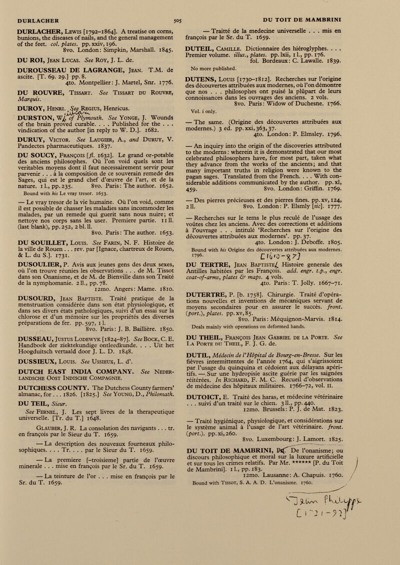 DURLACHER, Lewis [1792-1864]. A treatise on coms, bunions, the diseases of nails, and the general management of the feet. col. plates, pp.xxiv, 196. 8vo. London: Simpkin, Marshall. 1845. DU ROI, Jean Lucas. See Roy, J. L. de. DUROUSSEAU DE LAGRANGE, Jean. T.M. de ascite. [T. 69. 29.] pp. 8. 4to. Montpellier: J. Martel, Snr. 1776. DU ROUVRE, Tissart. See Tissart du Rouvre, Marquis. DUROY, Henri. _ See Regius, Henricus. DURSTON, W /^Plymouth. See Yonge, J. Wounds of the brain proved curable. . . . Published for the . . . vindication of the author [in reply to W. D.]. 1682. DURUY, Victor. See Laugier, A., and Duruy, V. Pandectes pharmaceutiques. 1837. DU SOUCY, François [fl. 1632]. Le grand or-potable des anciens philosophes. Où l’on void quels sont les véritables moyens dont il faut nécessairement servir pour parvenir ... à la composition de ce souverain remede des Sages, qui est le grand chef d’œuvre de l’art, et de la nature, il., pp.235. 8vo. Paris : The author. 1652. Bound with his Le vray trésor. 1653. — Le vray trésor de la vie humaine. Où l’on void, comme il est possible de chasser les maladies sans incommoder les malades, par un remede qui guérit sans nous nuire; et nettoye nos corps sans les user. Premiere partie. 1111. (last blank), pp. 252, 2 bl. 11. 8vo. Paris : The author. 1653. DU SOUILLET, Louis. See Farin, N. F. Histoire de la ville de Rouen . .. rev. par [Ignace, chartreux de Rouen, & L. du S.]. 1731. DUSOULIER, P. Avis aux jeunes gens des deux sexes, où l’on trouve réunies les observations ... de M. Tissot dans son Onanisme, et de M. de Bienville dans son Traité de la nymphomanie. 2IL, pp. 78. i2mo. Angers: Marne. 1810. DUSOURD, Jean Baptiste. Traité pratique de la menstruation considérée dans son état physiologique, et dans ses divers états pathologiques, suivi d’un essai sur la chlorose et d’un mémoire sur les propriétés des diverses préparations de fer. pp. 597, 11. 8vo. Paris: J. B. Baillière. 1850. DUSSEAU, Justus Lodewyk [1824-87]. See Bock, C. E. Handboek der ziektekundige ontleedkunde. . . . Uit het Hoogduitsch vertaald door J. L. D. 1848. DUSSIEUX, Louis. See Ussieux, L. d’. DUTCH EAST INDIA COMPANY. See Neder- LANDSCHE OOST INDISCHE COMPAGNIE. DUTCHESS COUNTY. The Dutchess County farmers’ almanac, for . .. 1826. [1825.] See Young, D., Philomath. DU TEIL, Sieur. See Fernel, J. Les sept livres de la thérapeutique universelle. [Tr. du T.] 1648. Glauber, J. R. La consolation des navigants... tr. en françois par le Sieur du T. 1659. — La description des nouveaux fourneaux philo sophiques. . . . Tr. . . . par le Sieur du T. 1659. — La premiere [-troisième] partie de l’œuvre minérale . . . mise en françois par le Sr. du T. 1659. — La teinture de l’or . . . mise en françois par le Sr. du T. 1659. — Traitté de la medecine universelle . . . mis en françois par le Sr. du T. 1659. DUTEIL, Camille. Dictionnaire des hiéroglyphes. . . . Premier volume, illus., plates, pp.lxii, 1 L, pp. 176. fol. Bordeaux: C. Lawalle. 1839. No more published. DUTENS, Louis [1730-1812]. Recherches sur l’origine des découvertes attribuées aux modernes, où l’on démontre que nos . . . philosophes ont puisé la plûpart de leurs connoissances dans les ouvrages des anciens. 2 vols. 8vo. Paris : Widow of Duchesne. 1766. Vol. i only. — The same. (Origine des découvertes attribuées aux modernes.) 3 ed. pp. xxi, 363,37. 4to. London: P. Elmsley. 1796. — An inquiry into the origin of the discoveries attributed to the moderns : wherein it is demonstrated that our most celebrated philosophers have, for most part, taken what they advance from the works of the ancients; and that many important truths in religion were known to the pagan sages. Translated from the French. . . . With con siderable additions communicated by the author, pp. xl, 459. 8vo. London: Griffin. 1769. — Des pierres précieuses et des pierres fines, pp. xv, 124, 211. 8vo. London: P. Elsmly [stc], 1777. — Recherches sur le tems le plus reculé de l’usage des voûtes chez les anciens. Avec des corrections et additions à l’ouvrage . . . intitulé ‘Recherches sur l’origine des découvertes attribuées aux modernes’, pp. 37. 4to. London : J. Deboffe. 1805. Bound with his Origine des découvertes attribuées aux modernes. 1196 . DU TERTRE, Jean Baptiste^ Histoire generale des Antilles habitées par les François, add. engr. t.p., engr. coat-of-arms, plates & maps. 4 vols. 4to. Paris : T. Jolly. 1667-71. DUTERTRE, P. [b. 1758]. Chirurgie. Traité d’opéra tions nouvelles et inventions de mécaniques servant de moyens secondaires pour en assurer le succès, front, {port.), plates, pp. xv, 85. 8vo. Paris : Méquignon-Marvis. 1814. Deals mainly with operations on deformed hands. DU THEIL, François Jean Gabriel de la Porte. See La Porte du Theil, F. J. G. de. DUTIL, Médecin de l’Hôpital de Bourg-en-Bresse. Sur les fièvres intermittentes de l’année 1764, qui s’aigrissoient par l’usage du quinquina et cédoient aux délayans apéri tifs. — Sur une hydropisie ascite guérie par les saignées réitérées. In Richard, F. M. C. Recueil d’observations de médecine des hôpitaux militaires. 1766-72, vol. 11. DUTOICT, E. Traité des haras, et médecine vétérinaire . . . suivi d’un traité sur le chien. 3 IL, pp.440. i2mo. Brussels: P. J. de Mat. 1823. — Traité hygiénique, physiologique, et considérations sur le système animal à l’usage de l’art vétérinaire, front, (port.), pp. xi, 260. 8vo. Luxembourg : J. Lamort. 1825. DU TOIT DE MAMBRINI, De l’onanisme; ou discours philosophique et moral sur la luxure artificielle et sur tous les crimes relatifs. Par Mr. ****** [P. du Toit de Mambrini]. 1 L, pp. 183. i2mo. Lausanne: A. Chapuis. 1760. Bound with Tissot, S. A. A. D. L’onanisme. 1760.