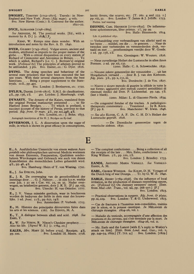 DWIGHT, Timothy [1752-1817]. Travels: in New- England and New York, fronts, {fldg. maps). 4 vols. 8vo. New Haven (Conn.): S. Converse for the author. 1821-22. DYCE, Alexander [1798-1869]. See Akenside, M. The poetical works. [Ed., with a memoir by A. D.] [c. 185$.] J^ Kemp, W. Kemps nine daies wonder. With an introduction and notes by the Rev. A. D. 1840. DYER, Gilbert [1743-1820]. Vulgar errors, ancient and modern, attributed as imports to the proper names of the globe. . . . With a critical disquisition on every station of Richard of Cirencester and Antoninus in Britain. . . . To which is added, Richard’s [i.e. C. J. Bertram’s] original work. [Followed by] The principles of atheism proved to be unfounded. 3 pts. 8vo. Exeter, etc.: G. Dyer. 1816. DYING. The dying speeches and behaviour of the several state prisoners that have been executed the last 300 years. With their several characters from the best historians. . . . Being a proper supplement to the State- tryals. 1011., pp.495. 8vo. London: J. Brotherton, etc. 1720. DYLIUS, Daniel [1776-1817]. S.M.I. de claudicatione. 411., pp. 136, 211. 4to. Leyden: J. Meerburgh. 1798. DYNASTY. The dynasty of the Kajars, translated from the original Persian manuscript presented ... to Sir Harford Jones Brydges. ... To which is prefixed, a succinct account of the history of Persia, previous to that period, fldg. front. & maps. 411., pp.xci,448, 411. 8vo. London, etc. : J. Bohn. 1833. Autograph inscription of Sir H. J. Brydges on fly-leaf. DYVERNOIS, J. L. A dissertation upon the sugar of milk; in which is shown its great efficacy in consumptions, hectic fevers, the scurvy, etc. [T. 260. 4 and 533. 1.] pp. viii, 32. 8vo. London : T. James & J. Jolliffe. 1753. Prelim, leaf wanting. DZONDI, Carl Heinrich [1770-1835]. De inflamma tione aphorismorum, liber primus. 11., pp. 99. 8vo. Halle : Hemmerde. 1814. Lib. ii published 1831. — Verhandeling over verbrandingen van allerlei aard en het beste . . . middel, om die ... te genezen. . . . Naar de tweeden zeer verbeterden en vermeerderden druk, ver- taald en met . . . proefnemingen verrijkt door W. Goede. 2 ed. pp. 158, 211. 8vo. Groningen : W. Wouters. 1826. — Neue zuverlässige Heilart der Lustseuche in allen ihren Formen. 2 ed. pp.xii, 132. i2mo. Halle: C. A. Schwetschke. 1832. — Nieuwe zekere geneeswijze der venusziekte . . . uit het Hoogduitsch vertaald . . . door B. J. van den Kieboom. fldg. plate. 3 IL, pp.x, 151,iii. 8vo. Dordrecht: J. de Vos. 1827. — Nuovo e sicuro metodo di guarire la sifilide in tutte le sue forme; aggiuntivi altri metodi curativi antisifilitici di rinomati medici dal Dott. P. Lichtenthal. pp. 149, 511. (last 2 blank). i2mo. Milan: L. di Giacomo Pirola. 1834. — On congenital fistulae of the trachea. A pathologico- therapeutic commentary. . . . Translated ... by R. Knox. [P.] pp. 8. 8vo. Manchester: W. Irwin. 1848. — See also Kluge, C. A. F. Dr. C. H. D.’s Heilart der Lustseuche geprüft. 1828. — De Dzondische geneeswijze tegen de venerische ziekten. 1830. E E., A. Ausführlicher Unterricht von einem wahren Auro potabili oder philosophischen universal Medicin worinnen von dessen Êxistentz, Praeparation, Qualitäten sonder bahren Würckungen und Gebrauch wie auch von denen Kranckheiten des menschlichen Leibes gehandelt wird. 411., pp. 48, 411. 8vo. Hamburg : Heirs of T. von Wiering. 1721. E., J. See Evelyn, John. E., J. R. De overweging van de geoorloofdheid der inentinge door . . . G. J. Nahuys ... in zijn h.e.w. werkje over Job. 1 21 en 1 Cor. VH. 25, en 35. Nader over wogen, en briefswijze getoetst, door J. R. E. [P.] pp. viii, 134. 8vo. Utrecht : H. van Otterloo. 1777. E., J. V. Venus minsieke gasthuis, waar in beschreven worden de bedryven der liefde in dem Staat des houwe- lijks. 7 ed. front. 1111., pp. 652, 1411. 8vo. Amsterdam: P. Verbeek. 1715. E., M. PEstoire des principales découvertes faites dans les arts et les sciences. 1767. See Eidous, M. A. E., T. A dialogue between alkali and acid. 1698. See Emes, T. E., W. See Nixon, R. Nixon’s Cheshire prophecy. . . . Also his life. [Signed W. E.] [c. 1784, etc.] EALES, Mrs. Mary [d. before 1733]. Receipts. 411, pp. 100. 8vo. London: H. Meere. 1718. — The compleat confectioner. . . . Being a collection of ail the receipts of the late . . . Mrs. Eales, confectioner to . . . King William. 511., pp. 100, 211. 8vo. London: J. Brindley. 1733. EANDI, Antonio Maria Vassalli. See Vassalli- Eandi, A. M. EARL, George Windsor. See Kolff, D. H. Voyages of the Dutch brig of war Dourga. . . . Tr. by G. W. E. 1840. EARLE, Henry [1789-1838]. On the influence of local irritation, in the production of diseases resembling cancer, etc. [Followed by] On chimney sweepers’ cancer. [Extr. from Med.-chir. Trans., vol. xii, pp. 268-307.] [P.] 8vo. London. 1823. — Practical observations in surgery, fldg. front. & plates. pp.xi,229. 8vo. London: T. & G. Underwood. 1823. — Cas de fractures à l’humérus non-consolidées, traitées par le séton, et la potasse caustique. In Mélanges de chirurgie étrangère. 1824-26, vol. 1. — Maladie du testicule, accompagnée d’une affection des poumons et du cerveau, qui s’est terminée par la mort. In Mélanges de chirurgie étrangère. 1824-26, vol. 11. — Mr. Earle and the Lancet [with E.’s reply to Wakley’s attack on him]. [Extr. from Lond. med. Gaz., vol. v, pp. 249-54, 1829.] [T. 712. 4.] 8vo. London. [1829.]