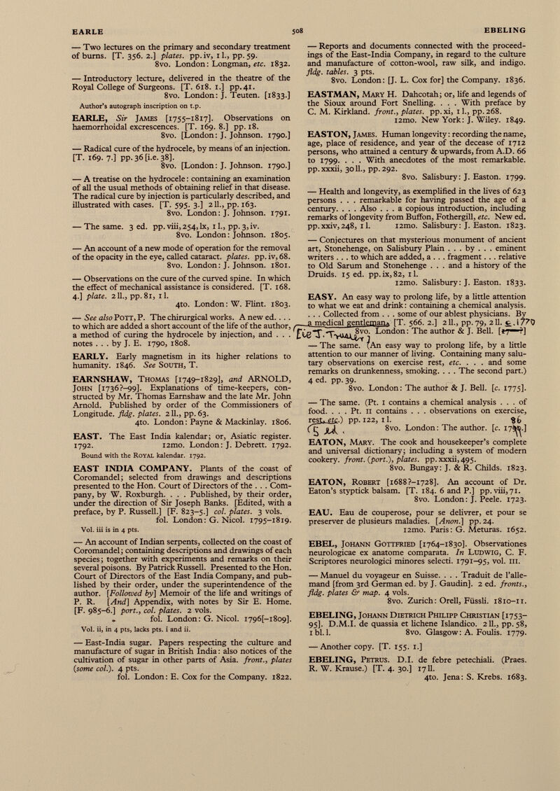 — Two lectures on the primary and secondary treatment of burns. [T. 356. 2.] plates, pp. iv, 11., pp. 59. 8vo. London: Longman, etc. 1832. — Introductory lecture, delivered in the theatre of the Royal College of Surgeons. [T. 618. 1.] pp.41. 8vo. London: J. Teuten. [1833.] Author’s autograph inscription on t.p. EARLE, Sir James [1755-1817]. Observations on haemorrhoidal excrescences. [T. 169. 8.] pp. 18. 8vo. [London: J. Johnson. 1790.] — Radical cure of the hydrocele, by means of an injection. [T. 169. 7.] pp.36tLe.38]. 8vo. [London: J. Johnson. 1790.] — Reports and documents connected with the proceed ings of the East-India Company, in regard to the culture and manufacture of cotton-wool, raw silk, and indigo. fldg. tables. 3 pts. 8vo. London: [J. L. Cox for] the Company. 1836. EASTMAN, Mary H. Dahcotah; or, life and legends of the Sioux around Fort Snelling. . . . With preface by C. M. Kirkland, front., plates, pp.xi, 11., pp.268. i2mo. New York: J. Wiley. 1849. EASTON, James. Human longevity: recording the name, age, place of residence, and year of the decease of 1712 persons, who attained a century & upwards, from A.D. 66 to 1799. . . . With anecdotes of the most remarkable. pp. xxxii, 3011., pp. 292. — A treatise on the hydrocele: containing an examination of all the usual methods of obtaining relief in that disease. The radical cure by injection is particularly described, and illustrated with cases. [T. 595. 3.] 211., pp. 163. 8vo. London: J. Johnson. 1791. — The same. 3 ed. pp. viii, 254, lx, 11., pp. 3, iv. 8vo. London: Johnson. 1805. — An account of a new mode of operation for the removal of the opacity in the eye, called cataract, plates, pp.iv, 68. 8vo. London: J. Johnson. 1801. — Observations on the cure of the curved spine. In which the effect of mechanical assistance is considered. [T. 168. 4.] plate. 211., pp. 81, il. 4to. London: W. Flint. 1803. — See also POTT, P. The chirurgical works. A new ed. . . . to which are added a short account of the life of the author, a method of curing the hydrocele by injection, and . . . notes . . . by J. E. 1790, 1808. EARLY. Early magnetism in its higher relations to humanity. 1846. See South, T. EARNSHAW, Thomas [1749-1829], and ARNOLD, John [i736?-99]. Explanations of time-keepers, con structed by Mr. Thomas Earnshaw and the late Mr. John Arnold. Published by order of the Commissioners of Longitude, fldg. plates. 211., pp. 63. 4to. London: Payne & Mackinlay. 1806. EAST. The East India kalendar; or, Asiatic register. 1792. i2mo. London: J. Debrett. 1792. Bound with the Royal kalendar. 1792. EAST INDIA COMPANY. Plants of the coast of Coromandel; selected from drawings and descriptions presented to the Hon. Court of Directors of the . . . Com pany, by W. Roxburgh. . . . Published, by their order, under the direction of Sir Joseph Banks. [Edited, with a preface, by P. Russell.] [F. 823-5.] col. plates. 3 vols. fol. London: G. Nicol. 1795-1819. Vol. iii is in 4 pts. 8vo. Salisbury: J. Easton. 1799. — Health and longevity, as exemplified in the lives of 623 persons . . . remarkable for having passed the age of a century. . . . Also ... a copious introduction, including remarks of longevity from Buffon, Fothergill, etc. New ed. pp.xxiv,248, 11. i2mo. Salisbury: J. Easton. 1823. — Conjectures on that mysterious monument of ancient art, Stonehenge, on Salisbury Plain . . . by . . . eminent writers ... to which are added, a . . . fragment. .. relative to Old Sarum and Stonehenge . . . and a history of the Druids. 15 ed. pp.ix,82, il. i2mo. Salisbury: J. Easton. 1833. EASY. An easy way to prolong life, by a little attention to what we eat and drink: containing a chemical analysis. . . . Collected from . . . some of our ablest physicians. By _ a medical gentleman» iT. s66. 2.1 211., pp. 79, 211. c , 1770 f£ ¿g■J' TvMjL 8v°. London: The author & J. Bell. [{7 ■ '?] — The same. ^An easy way to prolong life, by a little attention to our manner of living. Containing many salu tary observations on exercise rest, etc. . . . and some remarks on drunkenness, smoking. . . . The second part.) 4 ed. pp. 39. 8vo. London: The author & J. Bell. [c. 1775]. — The same. (Pt. 1 contains a chemical analysis ... of food. . . . Pt. II contains . . . observations on exercise, res U-£l£..) pp. 122, il. $6 ('tj 8vo. London: The author. [ c. 17^.] EATON, Mary. The cook and housekeeper’s complete and universal dictionary; including a system of modern cookery, front, {port.'), plates, pp. xxxii,495. 8vo. Bungay: J. & R. Childs. 1823. EATON, Robert [i688?-i 728]. An account of Dr. Eaton’s styptick balsam. [T. 184. 6 and P.] pp. viii, 71. 8vo. London: J. Peele. 1723. EAU. Eau de couperose, pour se delivrer, et pour se preserver de plusieurs maladies. [Anon.] pp. 24. i2mo. Paris: G. Meturas. 1652. — An account of Indian serpents, collected on the coast of Coromandel; containing descriptions and drawings of each species; together with experiments and remarks on their several poisons. By Patrick Russell. Presented to the Hon. Court of Directors of the East India Company, and pub lished by their order, under the superintendence of the author. [Followed by] Memoir of the life and writings of P. R. [And] Appendix, with notes by Sir E. Home. [F. 985-6.] port., col. plates. 2 vols. . fol. London: G. Nicol. I796 [-i8o9]. Vol. ii, in 4 pts, lacks pts. i and ii. EBEL, Johann Gottfried [1764-1830]. Observationes neurologicae ex anatome comparata. In Ludwig, C. F. Scriptores neurologici minores selecti. 1791-95, vol. iii. — Manuel du voyageur en Suisse. . . . Traduit de l’alle mand [from 3rd Germán ed. by J. Gaudin], 2 ed. fronts., fldg. plates Gf map. 4 vols. 8vo. Zurich : Orell, Füssli. 1810-11. EBELING, Johann Dietrich Philipp Christian [1753- 95]. D.M.I. de quassia et lichene Islándico. 2 IL, pp. 58, ibl.l. 8vo. Glasgow: A. Foulis. 1779. — East-India sugar. Papers respecting the culture and manufacture of sugar in British India: also notices of the cultivation of sugar in other parts of Asia, front., plates {some col.). 4 pts. fol. London: E. Cox for the Company. 1822. — Another copy. [T. 155. 1.] EBELING, Petrus. D.I. de febre petechiali. (Praes. R. W. Krause.) [T. 4. 30.] 1711. 4to. Jena: S. Krebs. 1683.