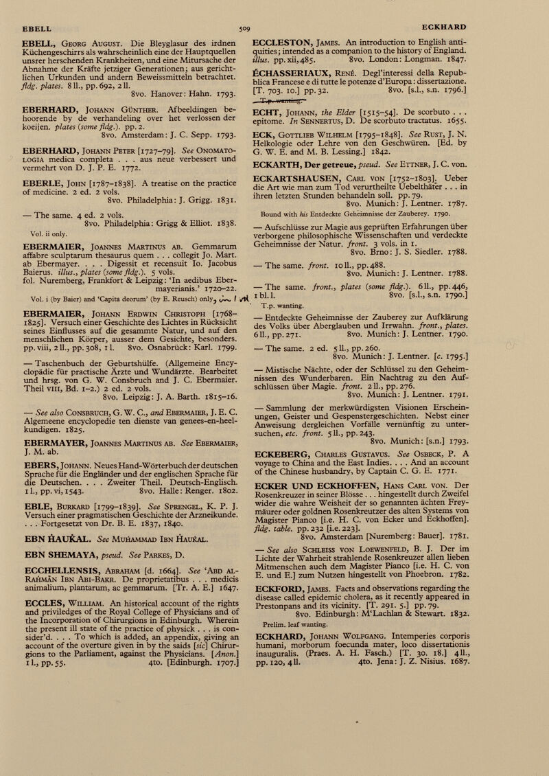 EBELL, Georg August. Die Bleyglasur des irdnen Küchengeschirrs als wahrscheinlich eine der Hauptquellen unsrer herschenden Krankheiten, und eine Mitursache der Abnahme der Kräfte jetziger Generationen; aus gericht lichen Urkunden und andern Beweissmitteln betrachtet. fldg. plates. 811., pp. 692, 211. 8vo. Hanover: Hahn. 1793. EBERHARD, Johann Günther. Afbeeldingen be- hoorende by de verhandeling over het verlossen der koeijen. plates {some fldg.). pp. 2. 8vo. Amsterdam: J. C. Sepp. 1793. EBERHARD, Johann Peter [1727-79]. See Onomato- logia medica completa . . . aus neue verbessert und vermehrt von D. J. P. E. 1772. EBERLE, John [1787-1838]. A treatise on the practice of medicine. 2 ed. 2 vols. 8vo. Philadelphia: J. Grigg. 1831. — The same. 4 ed. 2 vols. 8vo. Philadelphia: Grigg & Elliot. 1838. Vol. ii only. EBERMAIER, Joannes Martinus ab. Gemmarum affabre sculptarum thesaurus quern . . . collegit Jo. Mart, ab Ebermayer. . . . Digessit et recensuit Io. Jacobus Baierus. illus., plates {some fldg.). 5 vols. fol. Nuremberg, Frankfort & Leipzig: ‘In aedibus Eber- mayerianis.’ 1720-22. Vol. i (by Baier) and ‘Capita deorum’ (by E. Reusch) only ? I M EBERMAIER, Johann Erdwin Christoph [1768- 1825]. Versuch einer Geschichte des Lichtes in Rücksicht seines Einflusses auf die gesammte Natur, und auf den menschlichen Körper, ausser dem Gesichte, besonders, pp. viii, 211., pp. 308, 11. 8vo. Osnabrück: Karl. 1799. — Taschenbuch der Geburtshülfe. (Allgemeine Ency- clopädie für practische Ärzte und Wundärzte. Bearbeitet und hrsg. von G. W. Consbruch and J. C. Ebermaier. Theil viii, Bd. 1-2.) 2 ed. 2 vols. 8vo. Leipzig: J. A. Barth. 1815-16. — See also Consbruch, G. W. C., and Ebermaier, J. E. C. Algemeene encyclopedic ten dienste van genees-en-heel- kundigen. 1825. EBERMAYER, Joannes Martinus ab. See Ebermaier, J. M. ab. EBERS, J ohann. Neues Hand-Wörterbuch der deutschen Sprache für die Engländer und der englischen Sprache für die Deutschen. . . . Zweiter Theil. Deutsch-Englisch. 11., pp. vi, 1543. 8vo. Halle: Renger. 1802. EBLE, Burkard [1799-1839]. See Sprengel, K. P. J. Versuch einer pragmatischen Geschichte der Arzneikunde. . . . Fortgesetzt von Dr. B. E. 1837, 1840. EBN HAUKAL. See Muhammad Ibn Haukal. EBN SHEMAYA, pseud. See Parkes, D. ECCHELLENSIS, Abraham [d. 1664]. See ‘Abd al- Rahmän Ibn Abi-Bakr. De proprietatibus . . . medicis animalium, plantarum, ac gemmarum. [Tr. A. E.] 1647. ECCLES, William. An historical account of the rights and priviledges of the Royal College of Physicians and of the Incorporation of Chirurgions in Edinburgh. Wherein the present ill state of the practice of physick ... is con sider’d. ... To which is added, an appendix, giving an account of the overture given in by the saids [sic] Chirur gions to the Parliament, against the Physicians. [Anon.] 11., pp. 55. 4to. [Edinburgh. 1707.] ECCLESTON, James. An introduction to English anti quities; intended as a companion to the history of England. illus. pp.xii,485. 8vo. London: Longman. 1847. ßCHASSERIAUX, Rene. Degl’interessi della Repub- blica Francese e di tutte le potenze d’Europa: dissertazione. [T. 703. 10.] pp. 32. 8vo. [s.l., s.n. 1796.] „ Tip* wanLingr 1 ECHT, Johann, the Elder [1515-54]. De scorbuto . . . epitome. In Sennertus, D. De scorbuto tractatus. 1655. ECK, Gottlieb Wilhelm [1795-1848]. See Rust, J. N. Helkologie oder Lehre von den Geschwüren. [Ed. by G. W. E. and M. B. Lessing.] 1842. ECKARTH, Der getreue, pseud. See Ettner, J. C. von. ECKARTSHAUSEN, Carl von [1752-1803]. Ueber die Art wie man zum Tod verurtheilte Uebelthäter ... in ihren letzten Stunden behandeln soll. pp. 79. 8vo. Munich: J. Lentner. 1787. Bound with his Entdeckte Geheimnisse der Zauberey. 1790. — Aufschlüsse zur Magie aus geprüften Erfahrungen über verborgene philosophische Wissenschaften und verdeckte Geheimnisse der Natur, front. 3 vols. in 1. 8vo. Brno: J. S. Siedler. 1788. — The same, front. 1011., pp. 488. 8vo. Munich: J. Lentner. 1788. — The same, front., plates {some fldg.). 611., pp. 446, 1 bl. 1. 8vo. [s.l., s.n. 1790.] T.p. wanting. — Entdeckte Geheimnisse der Zauberey zur Aufklärung des Volks über Aberglauben und Irrwahn, front., plates. 611., pp. 271. 8vo. Munich: J. Lentner. 1790. — The same. 2 ed. 511., pp. 260. 8vo. Munich: J. Lentner. [c. 1795.] — Mistische Nächte, oder der Schlüssel zu den Geheim nissen des Wunderbaren. Ein Nachtrag zu den Auf schlüssen über Magie, front. 211., pp. 276. 8vo. Munich: J. Lentner. 1791. — Sammlung der merkwürdigsten Visionen Erschein ungen, Geister und Gespenstergeschichten. Nebst einer Anweisung dergleichen Vorfälle vernünftig zu unter suchen, etc. front. 511., pp. 243. 8vo. Munich: [s.n.] 1793. ECKEBERG, Charles Gustavus. See Osbeck, P. A voyage to China and the East Indies. . . . And an account of the Chinese husbandry, by Captain C. G. E. 1771. ECKER UND ECKHOFFEN, Hans Carl von. Der Rosenkreuzer in seiner Blösse ... hingestellt durch Zweifel wider die wahre Weisheit der so genannten ächten Frey- mäurer oder goldnen Rosenkreutzer des alten Systems von Magister Pianco [i.e. H. C. von Ecker und Eckhoffen]. fldg. table, pp. 232 [i.e. 223]. 8vo. Amsterdam [Nuremberg: Bauer], 1781. — See also Schleiss von Loewenfeld, B. J. Der im Lichte der Wahrheit strahlende Rosenkreuzer allen heben Mitmenschen auch dem Magister Pianco [i.e. H. C. von E. und E.] zum Nutzen hingestellt von Phoebron. 1782. ECKFORD, James. Facts and observations regarding the disease called epidemic cholera, as it recently appeared in Prestonpans and its vicinity. [T. 291. 5.] pp. 79. 8vo. Edinburgh: M‘Lachlan & Stewart. 1832. Prelim, leaf wanting. ECKHARD, Johann Wolfgang. Intemperies corporis humani, morborum foecunda mater, loco dissertationis inauguralis. (Praes. A. H. Fasch.) [T. 30. 18.] 411., pp. 120, 411. 4to. Jena: J. Z. Nisius. 1687.