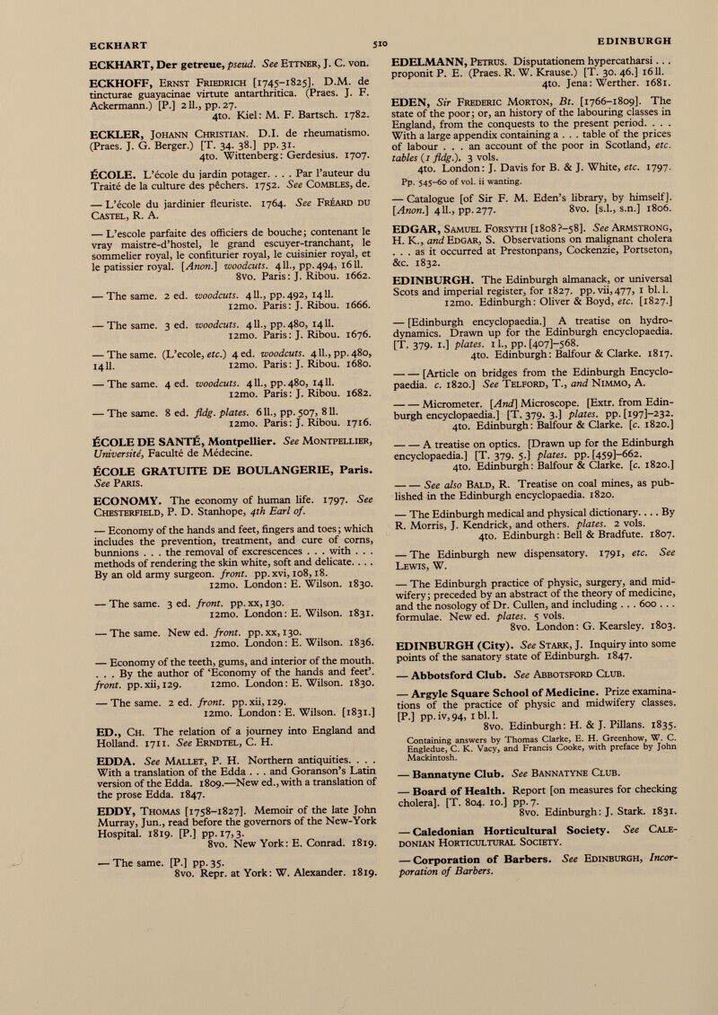 ECKHART, Der getreue, pseud. See Ettner, J. C. von. ECKHOFF, Ernst Friedrich [1745-1825]. D.M. de tincturae guayacinae virtute antarthritica. (Praes. J. F. Ackermann.) [P.] 211., pp. 27. 4to. Kiel: M. F. Bartsch. 1782. ECKLER, Johann Christian. D.I. de rheumatismo. (Praes. J. G. Berger.) [T. 34. 38.] pp. 31. 4to. Wittenberg: Gerdesius. 1707. ÉCOLE. L’école du jardin potager. . . . Par l’auteur du Traité de la culture des pêchers. 1752. See Combles, de. — L’école du jardinier fleuriste. 1764. See Fréard du Castel, R. A. — L’escole parfaite des officiers de bouche ; contenant le vray maistre-d’hostel, le grand escuyer-tranchant, le sommelier royal, le confiturier royal, le cuisinier royal, et le pâtissier royal. [ Anon .] woodcuts. 4IL, pp.494, 1611. 8vo. Paris: J. Ribou. 1662. — The same. 2 ed. woodcuts. 411., pp. 492, 1411. i2mo. Paris: J. Ribou. 1666. — The same. 3 ed. woodcuts. 411., pp. 480, 1411. l2mo. Paris: J. Ribou. 1676. — The same. (L’ecole, etc.) 4 ed. woodcuts. 4 IL, pp. 480, 1411. l2mo. Paris : J. Ribou. 1680. — The same. 4 ed. woodcuts. 4 IL, pp. 480, 1411. i2mo. Paris : J. Ribou. 1682. — The same. 8 ed. fldg. plates. 6 IL, pp. 507, 811. i2mo. Paris : J. Ribou. 1716. ÉCOLE DE SANTÉ, Montpellier. See Montpellier, Université, Faculté de Médecine. ÉCOLE GRATUITE DE BOULANGERIE, Paris. See Paris. ECONOMY. The economy of human life. 1797. See Chesterfield, P. D. Stanhope, 4th Earl of. — Economy of the hands and feet, fingers and toes; which includes the prevention, treatment, and cure of corns, bunnions . . . the removal of excrescences . . . with . . . methods of rendering the skin white, soft and delicate. . . . By an old army surgeon, front, pp. xvi, 108,18. i2mo. London: E. Wilson. 1830. — The same. 3 ed. front, pp. xx, 130. i2mo. London : E. Wilson. 1831. — The same. New ed. front, pp.xx, 130. i2mo. London : E. Wilson. 1836. — Economy of the teeth, gums, and interior of the mouth. ... By the author of ‘Economy of the hands and feet’. front, pp.xii, 129. i2mo. London: E. Wilson. 1830. — The same. 2 ed. front, pp.xii, 129. i2mo. London: E. Wilson. [1831.] ED., Ch. The relation of a journey into England and Holland. 1711. See Erndtel, C. H. EDDA. See Mallet, P. H. Northern antiquities. . . . With a translation of the Edda . . . and Goranson’s Latin version of the Edda. 1809.—New ed., with a translation of the prose Edda. 1847. EDDY, Thomas [1758-1827]. Memoir of the late John Murray, Jun., read before the governors of the New-York Hospital. 1819. [P.] pp. 17,3. 8vo. New York: E. Conrad. 1819. — The same. [P.] pp. 35. 8vo. Repr. at York: W. Alexander. 1819. EDELMANN, Petrus. Disputationem hypercatharsi . . . proponit P. E. (Praes. R. W. Krause.) [T. 30. 46.] 1611. 4to. Jena: Werther. 1681. EDEN, Sir Frederic Morton, Bt. [1766-1809]. The state of the poor; or, an history of the labouring classes in England, from the conquests to the present period. . . . With a large appendix containing a . . . table of the prices of labour ... an account of the poor in Scotland, etc. tables (1 fldg.). 3 vols. 4to. London: J. Davis for B. & J. White, etc. 1797. Pp. 545-60 of vol. ii wanting. — Catalogue [of Sir F. M. Eden’s library, by himself]. [Anon.] 411., pp. 277. 8vo. [s.l., s.n.] 1806. EDGAR, Samuel Forsyth [1808 ?—58]. See Armstrong, H. K., and Edgar, S. Observations on malignant cholera ... as it occurred at Prestonpans, Cockenzie, Portseton, &c. 1832. EDINBURGH. The Edinburgh almanack, or universal Scots and imperial register, for 1827. pp. vii,477, 1 bl. 1. i2mo. Edinburgh: Oliver & Boyd, etc. [1827.] — [Edinburgh encyclopaedia.] A treatise on hydro dynamics. Drawn up for the Edinburgh encyclopaedia. [T. 379. 1.] plates. 1 L, pp. [407]-568. 4to. Edinburgh: Balfour & Clarke. 1817. [Article on bridges from the Edinburgh Encyclo paedia. c. 1820.] See Telford, T., and Nimmo, A. Micrometer. [And] Microscope. [Extr. from Edin burgh encyclopaedia.] [T. 379. 3.] plates, pp. [i97]-232. 4to. Edinburgh: Balfour & Clarke, [c. 1820.] A treatise on optics. [Drawn up for the Edinburgh encyclopaedia.] [T. 379. 5.] plates, pp. [459]-662. 4to. Edinburgh: Balfour & Clarke, [c. 1820.] See also Bald, R. Treatise on coal mines, as pub lished in the Edinburgh encyclopaedia. 1820. — The Edinburgh medical and physical dictionary. ... By R. Morris, J. Kendrick, and others, plates. 2 vols. 4to. Edinburgh: Bell & Bradfute. 1807. — The Edinburgh new dispensatory. 1791, etc. See Lewis, W. — The Edinburgh practice of physic, surgery, and mid wifery; preceded by an abstract of the theory of medicine, and the nosology of Dr. Cullen, and including . . . 600 . . . formulae. New ed. plates. 5 vols. 8vo. London: G. Kearsley. 1803. EDINBURGH (City). See Stark, J. Inquiry into some points of the sanatory state of Edinburgh. 1847. — Abbotsford Club. See Abbotsford Club. — Argyle Square School of Medicine. Prize examina tions of the practice of physic and midwifery classes. [P.] pp.iv,94, ibl.l. 8vo. Edinburgh: H. & J. Pillans. 1835. Containing answers by Thomas Clarke, E. H. Greenhow, W. C. Engledue, C. K. Vacy, and Francis Cooke, with preface by John Mackintosh. — Bannatyne Club. See Bannatyne Club. — Board of Health. Report [on measures for checking cholera], [T. 804. 10.] pp. 7. 8vo. Edinburgh: J. Stark. 1831. — Caledonian Horticultural Society. See Cale donian Horticultural Society. — Corporation of Barbers. See Edinburgh, Incor poration of Barbers.