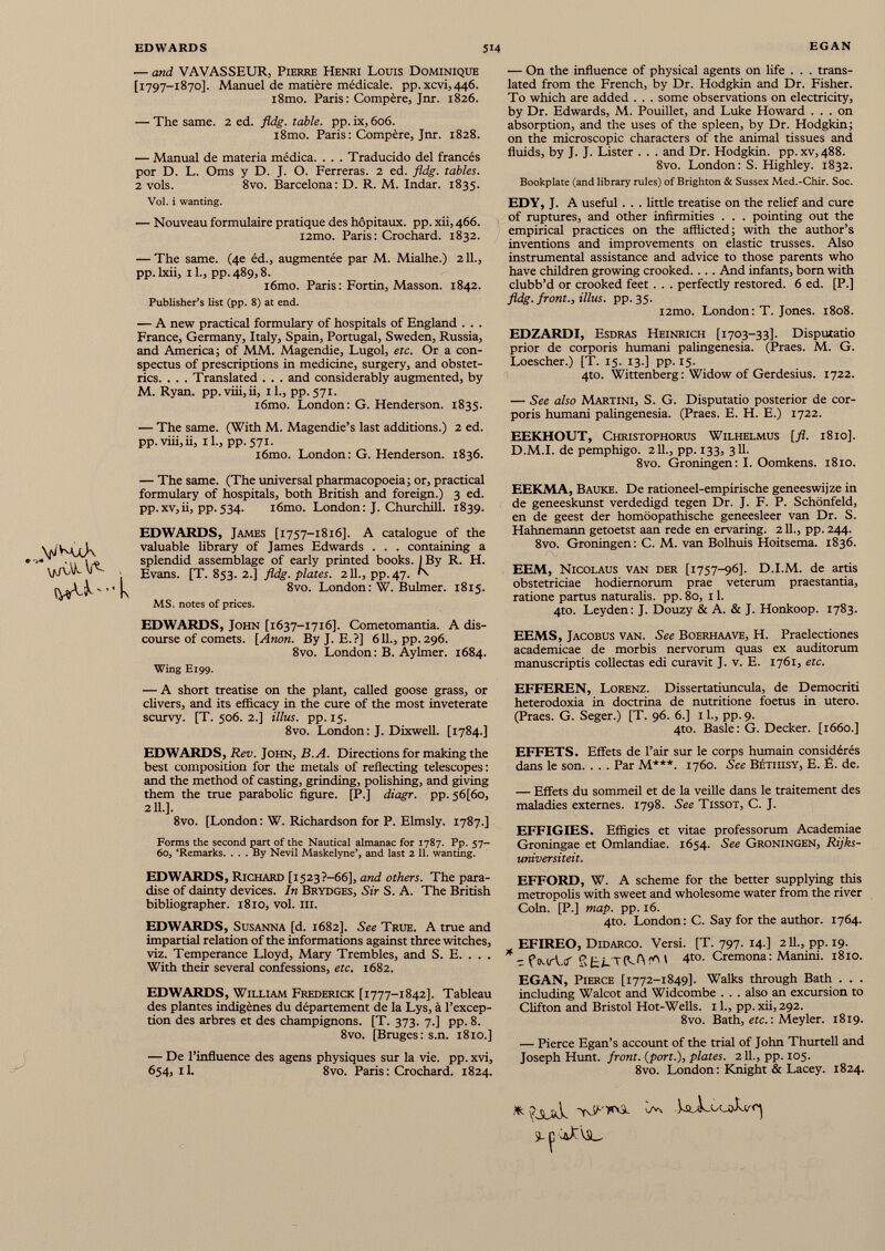 — and VAVASSEUR, Pierre Henri Louis Dominique [ 1797-1870]. Manuel de matière médicale. pp.xcvi,446. i8mo. Paris: Compère, Jnr. 1826. — The same. 2 ed. fldg. table, pp. ix, 606. i8mo. Paris: Compère, Jnr. 1828. — Manual de materia médica. . . . Traducido del francés рог D. L. Oms y D. J. O. Ferreras. 2 ed. fldg. tables. 2 vols. 8vo. Barcelona: D. R. M. Indar. 1835. Vol. i wanting. — Nouveau formulaire pratique des hôpitaux, pp. xii, 466. i2mo. Paris: Crochard. 1832. — The same. (4e éd., augmentée par M. Mialhe.) 211., pp. lxii, 11., pp. 489,8. i6mo. Paris : Fortin, Masson. 1842. Publisher’s list (pp. 8) at end. — A new practical formulary of hospitals of England . . . France, Germany, Italy, Spain, Portugal, Sweden, Russia, and America; of MM. Magendie, Lugol, etc. Or a con spectus of prescriptions in medicine, surgery, and obstet rics. . . . Translated . . . and considerably augmented, by M. Ryan. pp. viii,ii, il., pp. 571. i6mo. London: G. Henderson. 1835. — The same. (With M. Magendie’s last additions.) 2 ed. pp. viii,ii, il., pp. 571. i6mo. London: G. Henderson. 1836. — The same. (The universal pharmacopoeia; or, practical formulary of hospitals, both British and foreign.) 3 ed. pp.xv,ii, pp.534. i6mo. London: J. Churchill. 1839. EDWARDS, James [1757-1816]. A catalogue of the valuable library of James Edwards . . . containing a splendid assemblage of early printed books. I By R. H. Evans. [T. 853. 2.] fldg. plates. 211., pp. 47. N 8vo. London: W. Bulmer. 1815. MS. notes of prices. EDWARDS, John [1637-1716]. Cometomantia. A dis course of comets. [Anon. By J. E.?] 611., pp. 296. 8vo. London: B. Aylmer. 1684. Wing E199. — A short treatise on the plant, called goose grass, or clivers, and its efficacy in the cure of the most inveterate scurvy. [T. 506. 2.] Ulus. pp. 15. 8vo. London: J. Dixwell. [1784.] — On the influence of physical agents on life . . . trans lated from the French, by Dr. Hodgkin and Dr. Fisher. To which are added . . . some observations on electricity, by Dr. Edwards, M. Pouillet, and Luke Howard ... on absorption, and the uses of the spleen, by Dr. Hodgkin; on the microscopic characters of the animal tissues and fluids, by J. J. Lister . . . and Dr. Hodgkin, pp. xv, 488. 8vo. London: S. Highley. 1832. Bookplate (and library rules) of Brighton & Sussex Med.-Chir. Soc. EDY, J. A useful . . . little treatise on the relief and cure of ruptures, and other infirmities . . . pointing out the empirical practices on the afflicted; with the author’s inventions and improvements on elastic trusses. Also instrumental assistance and advice to those parents who have children growing crooked. . . . And infants, born with clubb’d or crooked feet. . . perfectly restored. 6 ed. [P.] fldg. front., illus. pp.35. i2tno. London: T. Jones. 1808. EDZARDI, Esdras Heinrich [1703-33]. Disputatio prior de corporis humani palingenesia. (Praes. M. G. Loescher.) [T. 15. 13.] pp. 15. 4to. Wittenberg: Widow of Gerdesius. 1722. — See also Martini, S. G. Disputatio posterior de cor poris humani palingenesia. (Praes. E. H. E.) 1722. EEKHOUT, Christophorus Wilhelmus [fl. 1810]. D.M.I. de pemphigo. 211., pp. 133, 311. 8vo. Groningen: I. Oomkens. i8to. EEKMA, Bauke. De rationeel-empirische geneeswijze in de geneeskunst verdedigd tegen Dr. J. F. P. Schönfeld, en de geest der homöopathische geneesleer van Dr. S. Hahnemann getoetst aan rede en ervaring. 211., pp. 244. 8vo. Groningen: C. M. van Bolhuis Hoitsema. 1836. /N. EEM, Nicolaus van der [1757-96]. D.I.M. de artis obstetriciae hodiernorum prae veterum praestantia, ratione partus naturalis, pp. 80, 11. 4to. Leyden: J. Douzy & A. & J. Honkoop. 1783. EEMS, Jacobus van. See Boerhaave, H. Praelectiones academicae de morbis nervorum quas ex auditorum manuscriptis collectas edi curavit J. v. E. 1761, etc. EFFEREN, Lorenz. Dissertatiuncula, de Democriti heterodoxia in doctrina de nutritione foetus in utero. (Praes. G. Seger.) [T. 96. 6.] 11., pp. 9. 4to. Basle: G. Decker. [1660.] EDWARDS, Rev. John, B. A. Directions for making the best composition for the metals of reflecting telescopes: and the method of casting, grinding, polishing, and giving them the true parabolic figure. [P.] diagr. pp. 56[6o, 2 11.]. 8vo. [London : W. Richardson for P. Elmsly. 1787.] Forms the second part of the Nautical almanac for 1787. Pp. 57- 60, ‘Remarks. ... By Nevil Maskelyne’, and last 2 11 . wanting. EDWARDS, Richard [1523 ?-66], and others. The para dise of dainty devices. In Brydges, Sir S. A. The British bibliographer. 1810, vol. III. EDWARDS, Susanna [d. 1682]. See True. A true and impartial relation of the informations against three witches, viz. Temperance Lloyd, Mary Trembles, and S. E. . . . With their several confessions, etc. 1682. EDWARDS, William Frederick [1777-1842]. Tableau des plantes indigènes du département de la Lys, à l’excep tion des arbres et des champignons. [T. 373. 7.] pp. 8. 8vo. [Bruges: s.n. 1810.] — De l’influence des agens physiques sur la vie. pp. xvi, 654, il. 8vo. Paris: Crochard. 1824. EFFETS. Effets de l’air sur le corps humain considérés dans le son. . . . Par M***. 1760. See Béthisy, E. É. de. — Effets du sommeil et de la veille dans le traitement des maladies externes. 1798. See Tissot, C. J. EFFIGIES. Effigies et vitae professorum Academiae Groningae et Omlandiae. 1654. See Groningen, Rijks- universiteit. EFFORD, W. A scheme for the better supplying this metropolis with sweet and wholesome water from the river Coin. [P.] map. pp. 16. 4to. London: C. Say for the author. 1764. EFIREO, Didarco. Versi. [T. 797. 14.] 211., pp. 19. * - f (mtUT S LLTfflf) \ 4 t0 - Cremona : Manini. 1810. EGAN, Pierce [1772-1849]. Walks through Bath . . . including Walcot and Widcombe . . . also an excursion to Clifton and Bristol Hot-Wells. 11., pp. xii, 292. 8vo. Bath, etc. : Meyler. 1819. — Pierce Egan’s account of the trial of John Thurtell and Joseph Hunt, front, {port.), plates. 211., pp. 105. 8vo. London: Knight & Lacey. 1824.
