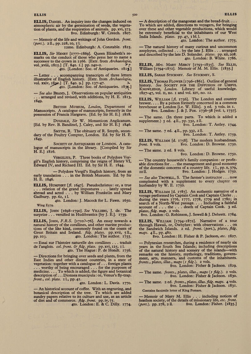 ELLIS, Daniel. An inquiry into the changes induced on atmospheric air by the germination of seeds, the vegeta tion of plants, and the respiration of animals, pp. xvi, 373. 8vo. Edinburgh: W. Creech. 1807. — Memoir of the life and writings of John Gordon, front, (port.). 2 11., pp. 228, IO, I 1. i2mo. Edinburgh: A. Constable. 1823. ELLIS, Sir Henry [1777-1869]. Queen Elizabeth’s re marks on the conduct of those who press her to name a successor to the crown in 1566. [Extr. from Archaeologia, vol. xviii, 1815.] [T. 840. 1.] pp. 240-2. y? 4to. [London: Soc. of Antiquaries. 181J.] — A description of the mangostan and the bread-fruit.... To which are added, directions to voyagers, for bringing over these and other vegetable productions, which would be extremely beneficial to the inhabitants of our West India Islands, plates, pp. 47, 1 bl. 1. 4to. London : The author. 1775. — The natural history of many curious and uncommon zoophytes, collected ... by the late J. Ellis . . . arranged and described by the late D. Solander. plates. pp.xii,208. 4to. London: B. White. 1786. ELLIS, Mrs. Mary Mercy [1793-1835]. See Ellis, William [1794-1872]. Memoir of M. M. Ellis. [1835.] — Letter . . . accompanying transcripts of three letters illustrative of English history. [Extr. from Archaeologia, vol. xxiv, 183*.] [T. 840. 9.] pp. 137-47- 3» ^ 4to. [London: Soc. of Antiquaries. 183^.] — See also Brand, J. Observations on popular antiquities . . . arranged and revised, with additions, by H. E. 1813, 1849. British Museum, London, Department of Manuscripts. A catalogue of manuscripts, formerly in the possession of Francis Hargrave. [Ed. by Sir H. E.] 1818. Dugdale, Sir W. Monasticon Anglicanum. [Ed. by Rev. B. Bandinel, J. Caley, and Sir H. E.] 1846. ELLIS, Sarah Stickney. See Stickney, S. ELLIS, Thomas Flower [1796-1861]. Outline of general history. See Society for the Diffusion of Useful Knowledge, London. Library of useful knowledge. 1827-47, vol. 11, no. 1 and vol. xiv, no. 12. ELLIS, William [fl. 1736]. The London and country brewer. ... By a person formerly concerned in a common brewhouse at London [i.e. W. Ellis], 3 ed. 3 vols. in 1. 8vo. London: J. & J. Fox. 1736-38 [vol. 1, 1737]. — The same. (In three parts. To which is added a supplement.) 5 ed. 411., pp. 332, 211. 8vo. London: T. Astley. 1744. Smyth, R. The obituary of R. Smyth, secon dary of the Poultry Compter, London. Ed. by Sir H. E. 1849- Society of Antiquaries of London. A cata logue of manuscripts in the library. [Compiled by Sir H. E.] 1816. Vergilius, P. Three books of Polydore Ver gil’s English history, comprising the reigns of Henry VI, Edward IV, and Richard III. Ed. by Sir H. E. 1844. — Polydore Vergil’s English history, from an early translation ... in the British Musuem. Ed. by Sir H. E. 1846. ELLIS, Humphry [fl. 1647]. Pseudochristus: or, a true . . . relation of the grand impostures . . . lately spread abroad and acted ... by William Frankelin and Mary Gadbury. pp. 62, 11. 4to. London: J. Macock for L. Fawn. 1650. Wing E579. ELLIS, John [1698-1790]. See Villiers, J. de. The surprize . . . versified in Hudibrastics [by J. E.]. 1739. — The same. 7 ed. 411., pp. 332, 211. 8vo. London: T. Astley. 1759. ELLIS, William [d. 1758]. The modern husbandman. front. 8 vols. 8vo. London: D. Browne. 1750. — The same. 2 ed. 8 vols. 8vo. London: D. Browne. 1750. — The country housewife’s family companion: or profit able directions for .. . the management and good economy of the domestic concerns of a country life. 11., pp. x, 379, ioll. 8vo. London: J. Hodges. 1750. — See also Trowell, S. The farmer’s instructor . . . now compleated with a supplement to every chapter on husbandry by W. E. 1750. ELLIS, William [d. 1785]. An authentic narrative of a voyage performed by Captain Cook and Captain Clerke ... during the years 1776, 1777, 1778, 1779 and 1780; in search of a North-West passage. . . . Including a faithful account of . . . the . . . death of Captain Cook. 3 ed. plates, fldg. map. 2 vols. 8vo. London: G. Robinson, J. Sewell & J. Debrett. 1784. ELLIS, John, F.R.S. [i7io?-76]. An essay towards a natural history of the corallines, and other marine produc tions of the like kind, commonly found on the coasts of Great Britain and Ireland, fldg. plates, pp.xvii, 511., pp. 103. 4to. London : The author. 1755. — Essai sur l’histoire naturelle des corallines . . . traduit de l’anglois. col. front. & fldg. plate, pp. xvi, 125, 11. 4to. The Hague: P. de Hondt. 1756. — Directions for bringing over seeds and plants, from the East Indies and other distant countries, in a state of vegetation : together with a catalogue of . . . foreign plants . . . worthy of being encouraged . . . for the purposes of medicine. ... To which is added, the figure and botanical description of... Dionaea muscipula : or, Venus’s fly-trap. front., col. plate. 11., pp. 41. 4to. London: L. Davis. 1770. — An historical account of coffee. With an engraving, and botanical description of the tree. To which are added sundry papers relative to its culture and use, as an article of diet and of commerce, fldg. front. pp.iv,7i. 4to. London: E. & C. Dilly. 1774. ELLIS, William [1794-1872]. Narrative of a tour through Hawaii, or, Owhyhee : with observations ... on the Sandwich Islands. 2 ed. front, (port.), plates, fldg. maps. 411., pp. 480. 8vo. London: H. Fisher & P. Jackson, etc. 1827. — Polynesian researches, during a residence of nearly six years in the South Sea Islands; including descriptions of the natural history and scenery of the islands—with remarks on the history, mythology, traditions, govern ment, arts, manners, and customs of the inhabitants. fronts., plates, illus., maps (1 fldg.). 2 vois. 8vo. London : Fisher & Jackson. 1829. — The same, fronts., plates, illus., maps (1 fldg.). 2 vois. 8vo. London: Fisher & Jackson. 1830. — The same. 2 ed. fronts., plates, illus. fldg. maps. 4 vois. 8vo. London: Fisher & Jackson. 1831. Contains facsimile letter of King Pomare. — Memoir of Mary M. Ellis . . . including notices of heathen society, of the details of missionary life, etc. front, (port.), pp.278, 211. 8vo. London: Fisher. [1835.]