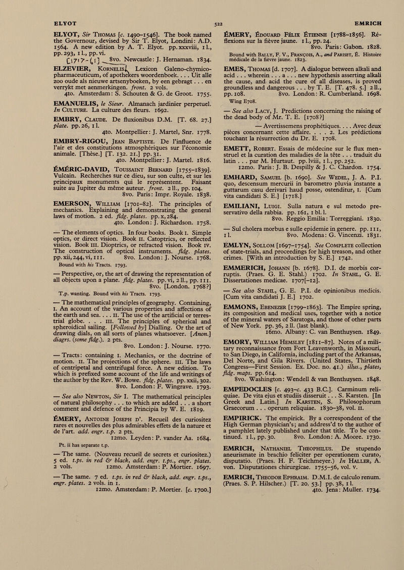 ELYOT, Sir Thomas [c. 1490-1546]. The book named the Govemour, devised by Sir T. Elyot, Londini: A.D. 1564. A new edition by A. T. Elyot. pp. xxxviii, xl., PP- 293, i l.j PP- vi. C'7'^'40 ^ j vo - Newcastle: J. Hemaman. 1834. ELZEVIER, KornelisI Lexicon Galeno-chymico- pharmaceuticum, of apothekers woordenboek. . . . Uit allé zoo oude als nieuwe artsenyboeken, by een gebragt... en verrykt met aenmerkingen. front. 2 vols. 4to. Amsterdam: S. Schouten & G. de Groot. 1755. EMANUELIS, le Sieur. Almanach jardinier perpétuel. In Culture. La culture des fleurs. 1692. EMBRY, Claude. De fluxionibus D.M. [T. 68. 27.] plate, pp. 26, 11. 4to. Montpellier: J. Martel, Snr. 1778. EMBRY-RIGOU, Jean Baptiste. De l’influence de l’air et des constitutions atmosphériques sur l’économie animale. [Thèse.] [T. 132. 21.] pp. 31. 4to. Montpellier: J. Martel. 1816. ÉMÉRIC-DAVID, Toussaint Bernard [1755-1839]. Vulcain. Recherches sur ce dieu, sur son culte, et sur les principaux monuments qui le représentent. Faisant suite au Jupiter du même auteur, front. 211., pp. 104. 8vo. Paris: Impr. Royale. 1838. EMERSON, William [1701-82]. The principles of mechanics. Explaining and demonstrating the general laws of motion. 2 ed. fldg. plates, pp. x, 284. 4to. London: J. Richardson. 1758. — The elements of optics. In four books. Book 1. Simple optics, or direct vision. Book 11. Catoptrics, or reflected vision. Book in. Dioptrics, or refracted vision. Book iv. The construction of optical instruments, fldg. plates. pp.xii,244, vi, hi. 8vo. London: J. Nourse. 1768. Bound with his Tracts. 1793. — Perspective, or, the art of drawing the representation of all objects upon a plane, fldg. plates, pp. vi, 211., pp. 111. 8vo. [London. 1768?] T.p. wanting. Bound with his Tracts. 1793. — The mathematical principles of geography. Containing, 1. An account of the various properties and affections of the earth and sea.. . . 11. The use of the artificial or terres trial globe. . . . hi. The principles of spherical and spheroidical sailing. [Followed by] Dialling. Or the art of drawing dials, on all sorts of planes whatsoever. [Anon.] diagrs. {some fldg.). 2 pts. 8vo. London : J. Nourse. 1770. — Tracts : containing 1. Mechanics, or the doctrine of motion. 11. The projections of the sphere, hi. The laws of centripetal and centrifugal force. A new edition. To which is prefixed some account of the life and writings of the author by the Rev. W. Bowe. fldg. plates, pp. xxii, 302. 8vo. London: F. Wingrave. 1793. — See also Newton, Sir I. The mathematical principles of natural philosophy ... to which are added ... a short comment and defence of the Principia by W. E. 1819. ËMERY, Antoine Joseph d’. Recueil des curiositez rares et nouvelles des plus admirables effets de la nature et de l’art, add. engr. t.p. 2 pts. i2mo. Leyden : P. vander Aa. 1684. Pt. ii has separate t.p. — The same. (Nouveau recueil de secrets et curiositez.) 5 ed. t.ps. in red & black, add. engr. t.ps., engr. plates. 2 vols. i2mo. Amsterdam : P. Mortier. 1697. — The same. 7 ed. t.ps. in red & black, add. engr. t.ps., engr. plates. 2 vols, in 1. i2mo. Amsterdam: P. Mortier, [c. 1700.] ÉMERY, Édouard Félix Étienne [1788-1856]. Ré flexions sur la fièvre jaune. 11., pp. 24. 8vo. Paris: Gabon. 1828. Bound with Bally, F. V., François, A., and Pariset, É. Histoire médicale de la fièvre jaune. 1823. EMES, Thomas [d. 1707]. A dialogue between alkali and acid . . . wherein . . . a . . . new hypothesis asserting alkali the cause, and acid the cure of all diseases, is proved groundless and dangerous . . . by T. E. [T. 478. 5.] 211., pp. 108. 8vo. London: R. Cumberland. 1698. Wing E708. — See also Lacy, J. Predictions concerning the raising of the dead body of Mr. T. E. [1708?] — Avertissemens prophétiques. . . . Avec deux pièces concernant cette affaire. ... 2. Les prédictions touchant la résurrection du Dr. E. 1708. EMETT, Robert. Essais de médecine sur le flux men struel et la curation des maladies de la tête . . . traduit du latin . . . par M. Hurtaut. pp. lviii, 11., pp. 252. i2mo. Paris: J. B. Despilly & J. C. Chardon. 1754. EMHARD, Samuel [b. 1690]. See Wedel, J. A. P.I. quo, descensum mercurii in barómetro pluvia instante a guttarum casu derivari haud posse, ostenditur, 1. [Cum vita candidati S. E.] [1718.] EMILIANI, Luigi. Sulla natura e sul método pre servativo della rabbia. pp. 161, 1 bl. 1. 8vo. Reggio Emilia: Torreggiani. 1830. — Sul cholera morbus e sulle epidemie in genere, pp. ni, il. f 8vo. Modena: G. Vincenzi. 1831. EMLYN, Sollom [1697-1754]. See Complete collection of state-trials, and proceedings for high treason, and other crimes. [With an introduction by S. E.] 1742. EMMERICH, Johann [b. 1678]. D.I. de morbis cor- ruptis. (Praes. G. E. Stahl.) 1702. In Stahl, G. E. Dissertationes medicae. 1707Í-12]. — See also Stahl, G. E. P.I. de opinionibus medicis. [Cum vita candidati J. E.] 1702. EMMONS, Ebenezer [1799-1863]. The Empire spring, its composition and medical uses, together with a notice of the mineral waters of Saratoga, and those of other parts of New York. pp. 36, 211. (last blank). i6mo. Albany: C. van Benthuysen. 1849. EMORY, William Hemsley [1811-87]. Notes of a mili tary reconnaissance from Fort Leavenworth, in Missouri, to San Diego, in California, including part of the Arkansas, Del Norte, and Gila Rivers. (United States, Thirtieth Congress—First Session. Ex. Doc. no. 41.) Ulus., plates, fldg. maps, pp.614. 8vo. Washington : Wendell & van Benthuysen. 1848. EMPEDOCLES [c. 493-c. 433 B.C.]. Carminum reli quiae. De vita ejus et studiis disseruit. . . S. Karsten. [In Greek and Latin.] In Karsten, S. Philosophorum Graecorum . . . operum reliquiae. 1830-38, vol. 11. EMPIRICK. The empirick. By a correspondent of the High German physician’s ; and address’d to the author of a pamphlet lately published under that title. To be con tinued. 11., pp. 30. 8vo. London : A. Moore. 1730. EMRICH, Nathaniel Theophilus. De stupendo aneurismate in brachio féliciter per operationem curato, disputado. (Praes. H. F. Teichmeyer.) In Haller, A. von. Disputationes chirurgicae. 1755-56, vol. v. EMRICH, Theodor Ephraim. D.M.I. de calculo renum. (Praes. S. P. Hilscher.) [T. 20. 53.] pp. 38, 11. 4to. Jena : Muller. 1734.