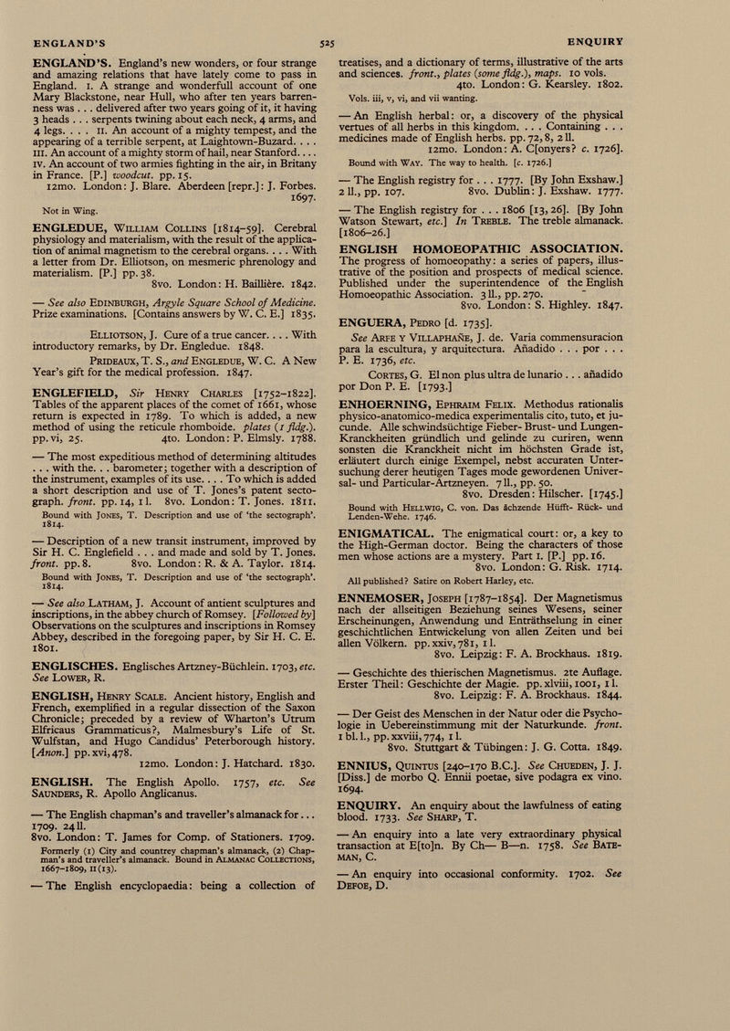ENGLAND’S. England’s new wonders, or four strange and amazing relations that have lately come to pass in England. 1. A strange and wonderfull account of one Mary Blackstone, near Hull, who after ten years barren ness was . . . delivered after two years going of it, it having 3 heads . . . serpents twining about each neck, 4 arms, and 4 legs. ... II. An account of a mighty tempest, and the appearing of a terrible serpent, at Laightown-Buzard. . . . ill. An account of a mighty storm of hail, near Stanford iv. An account of two armies fighting in the air, in Britany in France. [P.] woodcut, pp. 15. i2mo. London: J. Blare. Aberdeen [repr.]: J. Forbes. 1697. Not in Wing. ENGLEDUE, William Collins [1814-59]. Cerebral physiology and materialism, with the result of the applica tion of animal magnetism to the cerebral organs. . . . With a letter from Dr. Elliotson, on mesmeric phrenology and materialism. [P.] pp. 38. 8vo. London: H. Baillière. 1842. — See also Edinburgh, Argyle Square School of Medicine. Prize examinations. [Contains answers by V/. C. E.] 1835. Elliotson, J. Cure of a true cancer.. .. With introductory remarks, by Dr. Engledue. 1848. Prideaux, T. S., and Engledue, W. C. A New Year’s gift for the medical profession. 1847. ENGLEFIELD, Sir Henry Charles [1752-1822]. Tables of the apparent places of the comet of 1661, whose return is expected in 1789. To which is added, a new method of using the reticule rhomboide. plates (/ fldg.). pp. vi, 25. 4to. London: P. Elmsly. 1788. — The most expeditious method of determining altitudes . . . with the. . . barometer ; together with a description of the instrument, examples of its use.... To which is added a short description and use of T. Jones’s patent secto- graph. front, pp. 14, il. 8vo. London: T. Jones. 1811. Bound with Jones, T. Description and use of ‘the sectograph’. 1814. — Description of a new transit instrument, improved by Sir H. C. Englefield . . . and made and sold by T. Jones. front, pp. 8. 8vo. London: R. & A. Taylor. 1814. Bound with Jones, T. Description and use of ‘the sectograph’. 1814. — See also Latham, J. Account of antient sculptures and inscriptions, in the abbey church of Romsey. [Followed by] Observations on the sculptures and inscriptions in Romsey Abbey, described in the foregoing paper, by Sir H. C. E. 1801. ENGLISCHES. Englisches Artzney-Biichlein. 1703, ere. See Lower, R. ENGLISH, Henry Scale. Ancient history, English and French, exemplified in a regular dissection of the Saxon Chronicle; preceded by a review of Wharton’s Utrum Elfricaus Grammaticus?, Malmesbury’s Life of St. Wulfstan, and Hugo Candidus’ Peterborough history. [Anon.] pp.xvi,478. i2mo. London: J. Hatchard. 1830. ENGLISH. The English Apollo. 1757, etc. See Saunders, R. Apollo Anglicanus. — The English chapman’s and traveller’s almanack for... 1709. 2411. 8vo. London: T. James for Comp, of Stationers. 1709. Formerly (1) City and countrey chapman’s almanack, (2] Chap man’s and traveller’s almanack. Bound in Almanac Collections, 1667-1809, 11(13). — The English encyclopaedia : being a collection of treatises, and a dictionary of terms, illustrative of the arts and sciences, front., plates (some fldg.), maps. 10 vols. 4to. London: G. Kearsley. 1802. Vols. iii, v, vi, and vii wanting. — An English herbal: or, a discovery of the physical vertues of all herbs in this kingdom. .. . Containing . . . medicines made of English herbs, pp. 72,8, 211. i2mo. London: A. Cfonyers? c. 1726]. Bound with Way. The way to health, [c. 1726.] — The English registry for . . . 1777. [By John Exshaw.] 2 11., pp. 107. 8vo. Dublin: J. Exshaw. 1777. — The English registry for . . . 1806 [13, 26]. [By John Watson Stewart, etc.] In Treble. The treble almanack. [1806-26.] ENGLISH HOMOEOPATHIC ASSOCIATION. The progress of homoeopathy: a series of papers, illus trative of the position and prospects of medical science. Published under the superintendence of the English Homoeopathic Association. 311., pp. 270. 8vo. London: S. Highley. 1847. ENGUERA, Pedro [d. 1735]. See Arfe y Villaphañe, J. de. Varia commensuracion para la escultura, y arquitectura. Añadido . . . por . . . P. E. 1736, etc. Cortes, G. El non plus ultra de lunario ... añadido por Don P. E. [1793.] ENHOERNING, Ephraim Felix. Methodus rationalis physico-anatomico-medica experimentalis cito, tuto, et ju- cunde. Alle schwindsüchtige Fieber- Brust- und Lungen- Kranckheiten gründlich und gelinde zu curiren, wenn sonsten die Kranckheit nicht im höchsten Grade ist, erläutert durch einige Exempel, nebst accuraten Unter suchung derer heutigen Tages mode gewordenen Univer sal- und Particular-Artzneyen. 711., pp. 50. 8vo. Dresden: Hilscher. [1745.] Bound with Hellwig, C. von. Das ächzende Hüfft- Rück- und Lenden-Wehe. 1746. ENIGMATICAL. The enigmatical court: or, a key to the High-German doctor. Being the characters of those men whose actions are a mystery. Part 1. [P.] pp. 16. 8vo. London: G. Risk. 1714. All published? Satire on Robert Harley, etc. ENNEMOSER, Joseph [1787-1854]. Der Magnetismus nach der allseitigen Beziehung seines Wesens, seiner Erscheinungen, Anwendung und Enträthselung in einer geschichtlichen Entwickelung von allen Zeiten und bei allen Völkern. pp.xxiv,78i, 11. 8vo. Leipzig: F. A. Brockhaus. 1819. — Geschichte des thierischen Magnetismus. 2te Auflage. Erster Theil: Geschichte der Magie, pp. xlviii, 1001, 11. 8vo. Leipzig: F. A. Brockhaus. 1844. — Der Geist des Menschen in der Natur oder die Psycho logie in Uebereinstimmung mit der Naturkunde, front. 1 bl. 1., pp. xxviii, 774, 11. 8vo. Stuttgart & Tübingen: J. G. Cotta. 1849. ENNIUS, Quintus [240-170 B.C.]. See Chueden, J. J. [Diss.] de morbo Q. Ennii poetae, sive podagra ex vino. 1694. ENQUIRY. An enquiry about the lawfulness of eating blood. 1733. See Sharp, T. — An enquiry into a late very extraordinary physical transaction at E[to]n. By Ch— B—n. 1758. See Bate man, C. — An enquiry into occasional conformity. 1702. See Defoe, D.