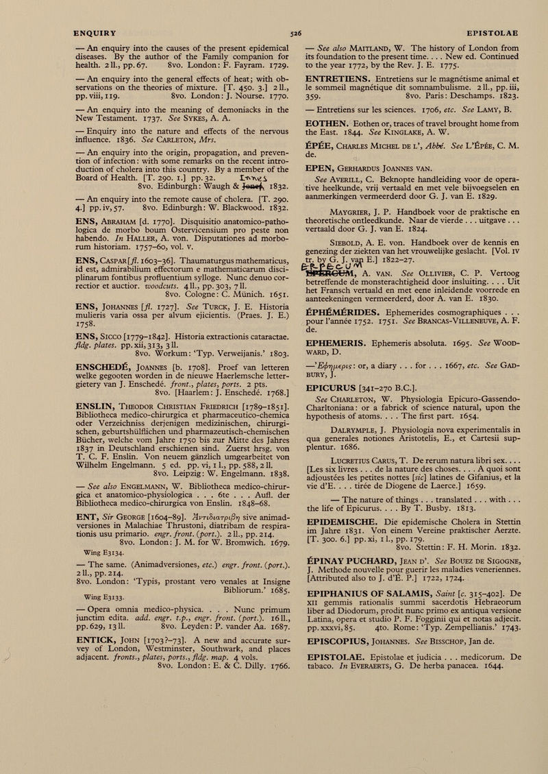 — An enquiry into the causes of the present epidemical diseases. By the author of the Family companion for health. 211., pp. 67. 8vo. London : F. Fayram. 1729. — An enquiry into the general effects of heat; with ob servations on the theories of mixture. [T. 450. 3.] 211., pp. viii, 119. 8vo. London: J. Nourse. 1770. — An enquiry into the meaning of demoniacks in the New Testament. 1737. See Sykes, A. A. — Enquiry into the nature and effects of the nervous influence. 1836. See Carleton, Mrs. — An enquiry into the origin, propagation, and preven tion of infection : with some remarks on the recent intro duction of cholera into this country. By a member of the Board of Health. [T. 290. 1.] pp. 32. 8vo. Edinburgh : Waugh & Jsoef, 1832. — An enquiry into the remote cause of cholera. [T. 290. 4.] pp.iv,57. 8vo. Edinburgh: W. Blackwood. 1832. ENS, Abraham [d. 1770]. Disquisitio anatomico-patho- logica de morbo bourn Ostervicensium pro peste non habendo. In Haller, A. von. Disputationes ad morbo- rum historiam. 1757-60, voi. v. ENS, Caspar[/L 1603-36]. Thaumaturgus mathematicus, id est, admirabilium eflfectorum e mathematicarum disci plinaran! fontibus profluentium sylloge. Nunc denuo cor rector et auction woodcuts. 411., pp. 303, 711. 8vo. Cologne : C. Münich. 1651. ENS, Johannes [fl. 1727]. See Turck, J. E. Historia mulieris varia ossa per alvum ejicientis. (Praes. J. E.) 1758- ENS, Sicco [1779-1842]. Historia extractionis cataractae. fldg. plates, pp. xii, 313, 311. 8vo. Workum:‘Typ. Verweijanis.’ 1803. ENSCHEDÉ, Joannes [b. 1708]. Proef van letteren welke gegooten worden in de nieuwe Haerlemsche letter- gietery van J. Enschedé. front., plates, ports. 2 pts. 8vo. [Haarlem: J. Enschedé. 1768.] ENSLIN, Theodor Christian Friedrich [1789-1851]. Bibliotheca medico-chirurgica et pharmaceutico-chemica oder Verzeichniss derjenigen medizinischen, chirurgi schen, geburtshülflichen und pharmazeutisch-chemischen Bücher, welche vom Jahre 1750 bis zur Mitte des Jahres 1837 in Deutschland erschienen sind. Zuerst hrsg. von T. C. F. Enslin. Von neuem gänzlich umgearbeitet von Wilhelm Engelmann. 5 ed. pp. vi, 11., pp. 588,211. 8vo. Leipzig: W. Engelmann. 1838. — See also Engelmann, W. Bibliotheca medico-chirur gica et anatomico-physiologica . . . 6te . . . Aufl. der Bibliotheca medico-chirurgica von Enslin. 1848-68. ENT, Sir George [1604-89]. AvTihiarpißr) sive animad versiones in Malachiae Thrustoni, diatribam de respira- tionis usu primario, engr. front, (port.). 2 IL, pp. 214. 8vo. London: J. M. for W. Bromwich. 1679. Wing E3134. — The same. (Animadversiones, etc.) engr. front, (port.). 2 IL, pp. 214. 8vo. London: ‘Typis, prostant vero venales at Insigne Bibliorum.’ 1685. Wing E3133. — Opera omnia medico-physica. . . . Nunc primum junctim edita, add. engr. t.p., engr. front, (port.). 1611., pp. 629, 1311. 8vo. Leyden : P. vander Aa. 1687. ENTICK, John [i703?-73]. A new and accurate sur vey of London, Westminster, Southwark, and places adjacent, fronts., plates, ports., fldg. map. 4 vols. 8vo. London: E. & C. Dilly. 1766. — See also Maitland, W. The history of London from its foundation to the present time. ... New ed. Continued to the year 1772, by the Rev. J. E. 1775. ENTRETIENS. Entretiens sur le magnétisme animal et le sommeil magnétique dit somnambulisme. 2 IL, pp.iii, 359. 8vo. Paris : Deschamps. 1823. — Entretiens sur les sciences. 1706, etc. See Lamy, B. EOTHEN. Eothen or, traces of travel brought home from the East. 1844. See Kinglake, A. W. ÉPÉE, Charles Michel de l’, Abbé. See L’Épée, C. M. de. EPEN, Gerhardus Joannes van. See Averill, C. Beknopte handleiding voor de opera tive heelkunde, vrij vertaald en met vele bijvoegselen en aanmerkingen vermeerderd door G. J. van É. 1829. Maygrier, J. P. Handboek voor de praktische en theoretische ontleedkunde. Naar de vierde . . . uitgave . . . vertaald door G. J. van E. 1824. Siebold, A. E. von. Handboek over de kennis en genezing der ziekten van het vrouwelijke geslacht. [Vol. IV tr. by G. J. van E.] 1822-27. LH'LllCUM, A. VAN. See Ollivier, C. P. Vertoog betrefifende de monsterachtigheid door insluiting. . . . Uit het Fransch vertaald en met eene inleidende voorrede en aanteekeningen vermeerderd, door A. van E. 1830. ÉPHÉMÉRIDES. Ephemerides cosmographiques . . . pour l’année 1752. 1751. See Brancas-Villeneuve, A. F. de. EPHEMERIS. Ephemeris absoluta. 1695. See Wood ward, D. —’ E<f>t]p,epis : or, a diary . . . for . . . 1667, etc. See Gad- bury, J. EPICURUS [341-270 B.C.]. See Charleton, W. Physiologia Epicuro-Gassendo- Charltoniana : or a fabrick of science natural, upon the hypothesis of atoms. . . . The first part. 1654. Dalrymple, J. Physiologia nova experimentalis in qua generales notiones Aristotelis, E., et Cartesii sup plentur. 1686. Lucretius Carus, T. De rerum natura libri sex [Les six livres ... de la nature des choses. ... A quoi sont adjoustées les petites nottes [sic] latines de Gifanius, et la vie d’E. . . . tirée de Diogene de Laerce.] 1659. — The nature of things . . . translated . . . with . . . the life of Epicurus. ... By T. Busby. 1813. EPIDEMISCHE. Die epidemische Cholera in Stettin im Jahre 1831. Von einem Vereine praktischer Aerzte. [T. 300. 6.] pp.xi, il., pp. 179. 8vo. Stettin: F. H. Morin. 1832. ÉPINAY PUCHARD, Jean d’. See Bouez de Sigogne, J. Methode nouvelle pour guérir les maladies veneriennes. [Attributed also to J. d’É. P.] 1722, 1724. EPIPHANIUS OF SALAMIS, Saint [c. 315-402]. De xii gemmis rationalis summi sacerdotis Hebraeorum liber ad Diodorum, prodit nunc primo ex antiqua versione Latina, opera et studio P. F. Fogginii qui et notas adjecit, pp.xxxvi,85. 4to. Rome: ‘Typ. Zempellianis.’ 1743. EPISCOPIUS, Johannes. See Bisschop, Jan de. EPISTOLAE. Epistolae et judicia . . . medicorum. De tabaco. In Everaerts, G. De herba panacea. 1644.