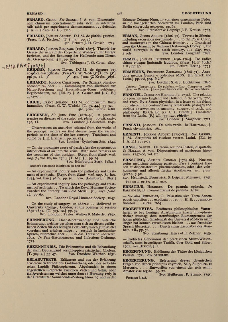 ERHARD, Georg. See Segner, J. A. von. Dissertatio nem chimicam penetrationem salis alcali in interstitia salis acidi per experimenta demonstrantem . . . defendet J. A. S. (Praes. G. E.) 1726. Erlanger Zeitung Num. 17 von einer ungenannten Feder, an die hochgelehrten Societäten zu London, Paris und Berlin eingeruckt gewesen, pp. 62. 8vo. Frankfort & Leipzig: J. P. Krauss. 1767. ERHARD, Johann Albert. D.I.M. de phthisi gastrica. (Praes. J. A. Fischer.) [T. 8. 35.] pp. 16. 4to. Erfurt: J. H. Grosch. 1719. ERHARD, Johann Benjamin [1766-1827]. Theorie der Geseze die sich auf das körperliche Wohlseyn der Bürger beziehen, und der Benuzung der Heilkunde zum Dienst der Gesezgebung. 4II., pp. 190. 1 8vo. Tübingen: J. G. Cotta. 1800. ERHARD', Johann David. D.I.M. de tinctura be-^ zoapoica essentmcata. (Praest?. W. WedelA^ft. 10. 5zi] pni30, 11. / / 4to. Jena: G: Krebs. 1698. ERHARDT, Johann Christoph. See Selecta physico- oeconomica, oder . . . Sammlungen von allerhand zur Natur-Forschung und Haushaltungs-Kunst gehörigen Begebenheiten, etc. [Ed. by J. A. Gesner and J. C. E.] 1752-53- ERICH, Franz Johann. D.I.M. de mensium fluxu immodico. (Praes. G. W. Wedel.) [T. 39. 44.] pp. 32. 4to. Jena: Krebs. 1688. ERICHSEN, Sir John Eric [1818-96]. A practical treatise on diseases of the scalp. col. plates. pp. xii, xxxiv, 192,1!. 8vo. London: J. Churchill. 1842. — Observations on aneurism selected from the works of the principal writers on that disease from the earliest periods to the close of the last century. Translated and edited by J. E. Erichsen. pp. xii, 524. 8vo. London: Sydenham Soc. 1844. ERMAN, Georg Adolph [1806-77]. Travels in Siberia: including excursions northwards ... to the Polar Circle, and southwards to the Chinese frontier. . . . Translated from the German, by William Desborough Cooley. (The world surveyed in the xixth century, 11.) fldg. map. 2 vols. 8vo. London: Longman. 1848. ERMEL, Johann Friedrich [1696-1764]. De radice chinae ejusque limitandis laudibus. (Praes. H. P. Juch.) 2 11., pp. 30. 4to. Erfurt: Hering. 1753. ERMERINS, Franciscus Zacharias [1808-71]. Anec- dota medica Graeca e codicibus MSS. [In Greek and Latin.] pp. xvi, 2 i-’ 7 8vo. Leyden: S. & J. Luchtmans. 1840. Contents: Theophilus. De pulsibus. — Leo. Conspectus medi cinae. — De cibis. [Anon.] — Hippocrates. De hominis fabrica. ERNDTEL, Christian Heinrich [d. 1734]. The relation of a journey into England and Holland, in the years, 1706, and 1707. By a Saxon physician, in a letter to his friend . . . wherein are contain’d many remarkable passages and curious observations in anatomy, surgery, physick, and philosophy. By Ch. Ed. [i.e. C. H. Erndtel], Translated from the Latin. [P.] 411., pp. 140, J~bl. Hi 8vo. London: J. Morphew. 1711. ERNESTI, Joannes. De oleis variis. In Hartmann, J. Praxis chymiatrica. 1647. ERNESTI, Johann August [1707-81]. See Gesner, J. M. Scriptores rei rusticae veteres Latini. [Ed. by J. A. E.] 1773-74- — On the proximate cause of death after the spontaneous introduction of air into the veins. With some remarks on the treatment of that accident. [Repr. from Edinb. med. surg.J., voi. lxi, no. 158.] [T. 624. 3.] pp.24. 8vo. Edinburgh: Stark. [1844.] Author’s autograph inscription on first leaf. — An experimental inquiry into the pathology and treat ment of asphyxia. [Repr. from Edinb. med. surg. J., Jan. 1845, voi. lxiii.] plate, pp. 56. 8vo. [Edinburgh. 1845.] — An experimental inquiry into the pathology and treat ment of asphyxia To which the Royal Humane Society awarded the Fothergillian Gold Medal. [P.] engr. plate. 11., pp. 60. 8vo. London : Royal Humane Society. 1845. — On the study of surgery : an address . . . delivered at University College, London, at the opening of session 1850-1851. [T. 503. 12.] pp. 39. 8vo. London: Taylor, Walton & Maberly. 1850. ERINNERUNG. Höchst-nothwendige und nützliche Erinnerung, welcher gestalten man sich zu diesen gefähr lichen Zeiten für der leidigen Pestilentz, durch gute Mittel vorsehen und erhalten möge . . . erstlich in lateinischer Sprach, nunmehro aber ... in das Teutsche übersetzt. 1692. In Pest-Beschreibung und Infections-Ordnung. 1727. ERKENNTNISS. Die Erkenntniss und die Behandlung der nach Deutschland verschleppten asiatischen Cholera. [T. 309. 4.] pp. 47. 8vo. Dresden : Walther. 1831. ERLAEUTERTE. Erläuterte und aus der Erfahrung erwiesene Wahrheit des Goldmachens, oder des so betit- telten Lapidis Philosophorum. Abgehandelt in einem angestellten Gespräche zwischen Vatter und Sohn, über ein Avertissement welches unter dem 16 Hornung 1765 in der Frankfurter Sonnabends-Zeitung Num. 27 und in der ERNST, Samuel. De taenia secunda Plateri, disputatio. In Haller, A. von. Disputationes ad morborum histo riam. 1757-60, vol. III. ERNSTING, Arthur Conrad [1709-68]. Nucleus totius medicinae quinque partitus. Pars I continet lexi cón et dispensatorium pharmaceuticum, oder: der voln- kommene und allezeit fertige Apothecker, etc. front. ( pon .). 5 pts. 4to. Helmstedt, Brunswick, & Leipzig: Meissner. 1741. Pt. i (21 11 ., pp. 872, 27 11 .) only. ERNSTIUS, Henricus. De paenula epistola. In Bartholin, B. Commentarius de paenula. 1670. — See also Heidmann, C. Palaestina sive Terra Sancta paucis capitibus ... explicata . .. et. . . H. E. . . . annota tionibus . . . aucta. 1665. EROEFFNETES. Eröffnetes philosophisches Vatter- hertz, so bey heutiger Ausbreitung (nach Theophras- tischer Ausssag) dess sternflüssigen Blumengeruchs der hohen göttlichen Gnadengab der Universal Medicin nicht länger hat können verschlossen bleiben . . . aus frembder Sprach übersetzet. . . . Durch einen Liebhaber der War- heit. 211., pp. 76. 8vo. Strasbourg: Heirs of E. Zetzner. 1659. — Eröfnetes Geheimnus der practischen Münz-Wissen- schafft, samt beygefügter Tariffa, über Gold und Silber. 1762. See Hirsch, J. C. EROEFFNUNG. Eröffnung der Thüre des königlichen Pallasts. 1718. See Spizelius. EROERTERUNG. Erörterung dreyer chymischen Fragen von denen principiis chymicis, Sale, Sulphure, et Mercurio. . . . Entworffen von einem der sich nennt Amator viae regiae, pp. 22. 8vo. Heilbronn: P. Straub. 1745. Ferguson i. 248.