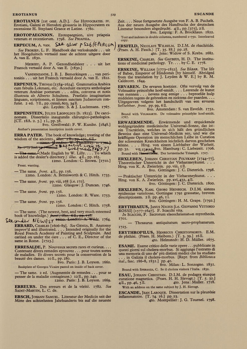 EROTIANUS [1st cent. A.D.], See Hippocrates, iv. Erotiani, Galeni et Herodoti glossaria in Hippocratem ex recensione H. Stephani Graece et Latine. 1780. EROTOPAEGNION. Erotopaegnion, sive priapeia veterum et recentiorum. 1798. See Priapeia. ERPECUM, A. van. f (EfefcLVf*) See Froriep, L. F. Handboek der verloskunde . . . txit ■ het Hoogduitsch vertaald naar de achtste uitgave door A. van E. 1830. Meirieu, A. P. Gezondheidsleer . . . uit het Fransch vertaald door A. van E. [1830.] Vandenzande, J. B. J. Bemerkingen . . . van peri tonitis ... uit het Fransch vertaald door A. van E. 1822. ERPENIUS, Thomas [1584-1624]. Grammatica Arabica cum fabulis Lokmani, etc. Accedunt excerpta anthologiae veterum Arabiae poetarum . . . édita, conversa et notis illustrata ab Alberto Schultens. Praefatio imaginariam linguam, scriptionem, et lineam sanctam Judaeorum con- futat. 2 ed. 711., pp. cxxxii,603, 3411. 4to. Leyden: S. & J. Luchtmans. 1767. ERPENSTEIN, Julius Leopoldus [b. 1823]. De carci- nomate. Dissertatio inaugurahs chirurgico-pathologica. [CT. 18A. 2. 5.] il., pp.38. 8vo. Greifswald: F. W. Kunike. [1848.] Author’s presentation inscription inside cover. ERRA PATER. The book of knowledge; treating of the wisdom of the ancients., iVi'm 2 11. pp. tt. rill —iamo. jfcimduu. ■W’. ThUlRgiay. t. i /«« 4- rp 1 r.i fini 1 1 1 )~TTnniinif ■ Tha name. -(Made English by W. Lilly. ... To which is added the dealer’s directory.) illus. 411., pp. 165. i2mo. London: C. Brown. [1710.] Front, wanting. — The same, front. 411., pp. 156. i2mo. London: A. Bettesworth & C. Hitch. 1735. — The same, front, pp.viii, 168 [i.e. 172]. i2mo. Glasgow: J. Duncan. 1746. — The same, front, pp. 156. i2mo. London: R. Ware. 1753. — The same, front, pp. 156. i2mo. London: C. Hitch. 1758. — The same. (The newest, best, and very much esteemed book of knowledge.) fpone.,-illus. 611.) pp. iyfr E/eWBT lama - London; A - wikk - Ï764- ERRARD, Charles [1606-89]. See Genga, B. Anatomy improv’d and illustrated. . . . Intended originally for the Royal French Academy of Painting and Sculpture. And carried on under the care ... of C. E., Director of the same in Rome. [1723.] ERRESALDE, P. Nouveaux secrets rares et curieux.... Contenant divers remedes éprouvez . . . pour toutes sortes de maladies. Et divers secrets pour la conservation de la beauté des dames, ioll., pp. 280. 8vo. Paris: J. B. Loyson. 1660. Bookplate of Georges Vicaire pasted on inside of back cover. — The same. 2 ed. (Augmentée de remedes . . . pour se penser de la maladie contagieuse.) 12 IL, pp. 240. i2mo. Paris: J. B. Loyson. 1669. ERREURS. Des erreurs et de la vérité. 1782. See Saint-Martin, L. C. de. ERSCH, Johann Samuel. Literatur der Medicin seit der Mitte des achtzehnten Jahrhunderts bis auf die neueste Zeit. . . . Neue fortgesetzte Ausgabe von F. А. В. Puchelt. Aus der neuen Ausgabe des Handbuchs der deutschen Literatur besonders abgedruckt. 411., pp. [375], 211. 8vo. Leipzig: F. A. Brockhaus. 1822. Text and indexes in double columns, numbered 1-750. Interleaved copy. ERSFELD, Nicolaus Wilhelm. D.I.M. de rhachitide. (Praes. A. H. Fasch.) [T. 35. 88.] pp. 28. 4to. Jena: Widow of S. Krebs. 1682. ERSKINE, Charles. See Gaubius, H. D. The institu tions of medicinal pathology. Tr. . . . by С. E. 1778. ERSKINE, William [1773-1852]. See Bäbar. The life of Baber, Emperor of Hindostán [by himself. Abridged from the translation by J. Leyden & W. E.] by R. M. Caldecott. 1844. ERVAREN. De ervaren koetzier. Ofte vervolg van de Volmaakte princelyke hoef-smidt. . . . Leerende de kunst van mermen . . . nevens nog eenige . . . beproefde hulp middelen tegens de gebreeken en ziektens der paarden.... Uitgegeeven volgens het handschrift van een ervaren liefhebber. front, pp. 99, 611. 8vo. Amsterdam: S. van Esveldt. 1752. Bound with Volmaakte. De volmaakte princelyke hoef-smidt. 1767. ERWAERMENDE. Erwärmende und erquickende wohlgegründete medicinische Universal-Sonne, das ist: ein Tractätlein, welches in sich hält den gründlichen Beweiss dass eine Universal-Medicin sey, und wie die kräfftigste Operation im menschlichen Leibe in Curation der schwersten Kranckheiten leichtlich darvon geschehen könne. . . . Hrsg, von einem Liebhaber der Warheit. pp. 32. TRJO&\PH{¡P v0 ' Hamburg: C. Liebezeit. 1706. Bound with IIiiitMEnseiiL. Der hermetische Triumph. 1707. ERXLEBEN, Johann Christian Polykarp [1744-77]. Theoretischer Unterricht in der Vieharzneykunst. . . . Hrsg, von К. A. Zwierlein. pp.viii, 511. 8vo. Göttingen: J. C. Dieterich. 1798. — Praktischer Unterricht in der Vieharzneykunst. . . . Hrsg, von К. A. Zwierlein. pp.xvi,432, 411. 8vo. Göttingen: J. C. Dieterich. 1800. ERXLEBEN, Karl Georg Heinrich. D.I.M. sistens epidemiae variolosae, Gottingae 1792 grassatae, brevem descriptionem. 211. pp. 46, 11. 8vo. Göttingen: H. M. Grape. [1792.] ERYTHRAEUS, Janus Nicius [i.e. Giovanni Vittorio ROSSI] [1577-1647]. F. Scacchi vita. In Scacchi, F. Sacrorum elaeochrismatom myrothecia. 1701. — Thesaurus antiquitatum sacro-prophanarum. 1725. ERYTHROPILUS, Henricus Christophorus. E.M. de phthisi. (Praes. H. Meibom.) [T. 3. 39.] 1611. 4to. Helmstedt: H. D. Müller. 1675. ESAME. Esame critico delle varie opere... pubblicate in questi giorni sul cholera-morbus. Si aggiunge l’estratto di una memoria di uno de’ più distinti medici che ha studiato ... in Galizia il cholera-morbus. [Repr. from Biblioteca ire/., fase. 186-8, 1831.] pp.40. 8vo. Milan: L. Sonzogno. 1831. Bound with Speranza, C. Se il cholera visiterà l’Italia. 1832. ESAU, Johann Christian. D.I.M. de podagra eiusque curatione magnetica. (Praes. H. H. Slevogt.) [T. 5. 32.] 4IL, pp.46, 511. 4to. Jena: Muller. 1718. With an address on the same subject by J. H. Slevogt. ESCANDE, Jean Laroque. Dissertation sur la pleurésie infiammatone. [T. 74. i6.] pp. 23. 4to. Montpellier: J. G. Tournel. 1798.