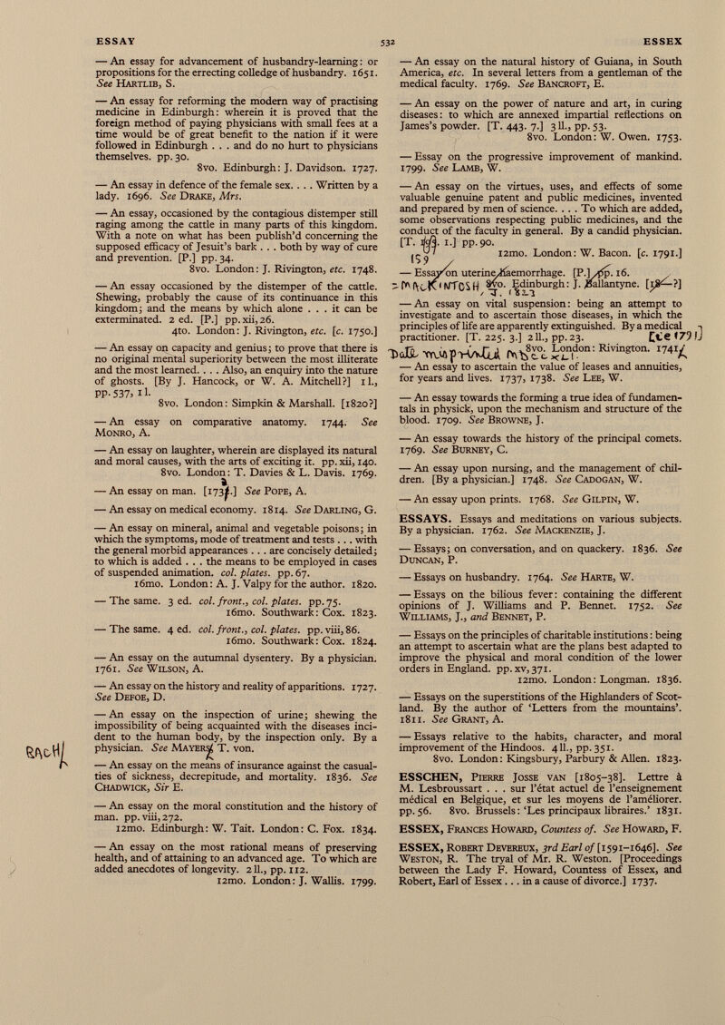 — An essay for advancement of husbandry-learning: or propositions for the errecting colledge of husbandry. 1651. See Hartlib, S. — An essay for reforming the modem way of practising medicine in Edinburgh: wherein it is proved that the foreign method of paying physicians with small fees at a time would be of great benefit to the nation if it were followed in Edinburgh . . . and do no hurt to physicians themselves, pp. 30. 8vo. Edinburgh: J. Davidson. 1727. — An essay in defence of the female sex. . . . Written by a lady. 1696. See Drake, Mrs. — An essay, occasioned by the contagious distemper still raging among the cattle in many parts of this kingdom. With a note on what has been publish’d concerning the supposed efficacy of Jesuit’s bark . . . both by way of cure and prevention. [P.] pp. 34. 8vo. London: J. Rivington, etc. 1748. — An essay occasioned by the distemper of the cattle. Shewing, probably the cause of its continuance in this kingdom; and the means by which alone ... it can be exterminated. 2 ed. [P.] pp.xii,26. 4to. London: J. Rivington, etc. [c. 1750.] — An essay on capacity' and genius; to prove that there is no original mental superiority between the most illiterate and the most learned. . . . Also, an enquiry into the nature of ghosts. [By J. Hancock, or W. A. Mitchell?] il., pp. 537, 11. 8vo. London: Simpkin & Marshall. [1820?] — An essay on comparative anatomy. 1744. See Monro, A. — An essay on laughter, wherein are displayed its natural and moral causes, with the arts of exciting it. pp. xii, 140. 8vo. London: T. Davies & L. Davis. 1769. a — An essay on man. [i73<.] See Pope, A. — An essay on medical economy. 1814. See Darling, G. — An essay on mineral, animal and vegetable poisons; in which the symptoms, mode of treatment and tests ... with the general morbid appearances . . . are concisely detailed; to which is added . . . the means to be employed in cases of suspended animation, col. plates, pp. 67. i6mo. London: A. J. Valpy for the author. 1820. — The same. 3 ed. col. front., col. plates, pp. 75. i6mo. Southwark: Cox. 1823. — The same. 4 ed. col. front., col. plates, pp.viii, 86. i6mo. Southwark: Cox. 1824. — An essay on the autumnal dysentery. By a physician. 1761. See Wilson, A. — An essay on the history and reality of apparitions. 1727. See Defoe, D. — An essay on the inspection of urine; shewing the impossibility of being acquainted with the diseases inci dent to the human body, by the inspection only. By a physician. See Mayers^ T. von. — An essay on the means of insurance against the casual ties of sickness, decrepitude, and mortality. 1836. See Chadwick, Sir E. — An essay on the moral constitution and the history of man. pp.viii,272. i2mo. Edinburgh: W. Tait. London: C. Fox. 1834. — An essay on the most rational means of preserving health, and of attaining to an advanced age. To which are added anecdotes of longevity. 211., pp. 112. i2mo. London: J. Wallis. 1799. — An essay on the natural history of Guiana, in South America, etc. In several letters from a gentleman of the medical faculty. 1769. See Bancroft, E. — An essay on the power of nature and art, in curing diseases: to which are annexed impartial reflections on James’s powder. [T. 443. 7.] 311., pp. 53. 8vo. London: W. Owen. 1753. — Essay on the progressive improvement of mankind. 1799. See Lamb, W. — An essay on the virtues, uses, and effects of some valuable genuine patent and public medicines, invented and prepared by men of science. . . . To which are added, some observations respecting public medicines, and the conduct of the faculty in general. By a candid physician. [T. M. 1.] pp.90. j - ^ ' i2tno. London: W. Bacon, [c. 1791.] — Essayerai utérine/iiaemorrhage. [P.]/j5p. 16. “ f*M\<,tv ( WTCSH 3vo. ^Edinburgh: J. JSallantyne. [18^-?] — An essay on vital suspension: being an attempt to investigate and to ascertain those diseases, in which the principles of life are apparently extinguished. By a medical practitioner. [T. 225. 3.] 211., pp.23. ££6 »79 WApWKOi ^^vo. London: Rivington. i 74 i£ — An essay to ascertain the value of leases and annuities, for years and lives. 1737, 1738. See Lee, W. — An essay towards the forming a true idea of fundamen tals in physick, upon the mechanism and structure of the blood. 1709. See Browne, J. — An essay towards the history of the principal comets. 1769. See Burney, C. — An essay upon nursing, and the management of chil dren. [By a physician.] 1748. See Cadogan, W. — An essay upon prints. 1768. See Gilpin, W. ESSAYS. Essays and meditations on various subjects. By a physician. 1762. See Mackenzie, J. — Essays; on conversation, and on quackery. 1836. See Duncan, P. — Essays on husbandry. 1764. See Harte, W. — Essays on the bilious fever : containing the different opinions of J. Williams and P. Bennet. 1752. See Williams, J., and Bennet, P. — Essays on the principles of charitable institutions : being an attempt to ascertain what are the plans best adapted to improve the physical and moral condition of the lower orders in England, pp. xv, 371. i2mo. London : Longman. 1836. — Essays on the superstitions of the Highlanders of Scot land. By the author of ‘Letters from the mountains’. 1811. See Grant, A. — Essays relative to the habits, character, and moral improvement of the Hindoos. 411., pp. 351. 8vo. London: Kingsbury, Parbury & Allen. 1823. ESSCHEN, Pierre Josse van [1805-38]. Lettre à M. Lesbroussart . . . sur l’état actuel de l’enseignement médical en Belgique, et sur les moyens de l’améliorer, pp. 56. 8vo. Brussels:‘Les principaux libraires.’ 1831. ESSEX, Frances Howard, Countess of. See Howard, F. ESSEX, Robert Devereux, 3rd Earl of [1591-1646]. See Weston, R. The tryal of Mr. R. Weston. [Proceedings between the Lady F. Howard, Countess of Essex, and Robert, Earl of Essex... in a cause of divorce.] 1737.