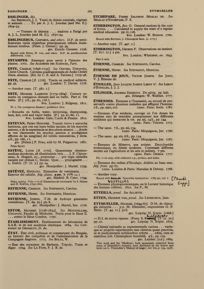 ESSLINGER, Me. See Berzelius, J. J. Traité de chimie minérale, végétale et animale. . . . Tr. par A. J. L. Jourdan [and Me. E.]. 1829-33. — Trattato di chimica . . . tradotto a Parigi per A. J. L. Jourdan [and M. E.]. 1830-34. ESSLINGERUS, Casparus, and others. D.P. de petri- ficatorum variis originibus praecipuarum telluris muta tionum testibus. (Praes. J. Gesner.) pp. 39. 4to. Zurich: Gessner. 1756. Bound with Moos, D. von, and others. D.P. de petrificatorum differentiis. 1752. ESTAMPES. Estampes pour servir à l’histoire des plantes. 1701. See Académie des Sciences, Paris. ETCHEPARE, Pierre Salomon Ségalas de. See SÉGALAS d’ETCHEPARE, P. S. ETHERINGTON, Rev. G. General cautions in the cure of fevers. . . . Calculated to supply the want of a regular medical education, pp. iv, 116. 8vo. London: W. Bristow. 1760. Bound with Batting, J. Chirurgical facts, [c. 1775.] — Another copy. [T. 447. 2.] ETHERINGTON, George F. Observations on instinct. [T. 617. 21.] 2 pts. 8vo. London: Whittaker, etc. 1843. Part ii only. ÉTIENNE, Charles. See Stephanus, Carolus. ESTE, Charles [1696-1745]. See Oxford, University, Christ Church. Carmina quadragesimalia ab Aedis Christi Oxon. alumnis. [Ed. by C. E. and A. Parsons.] 1723-48. ESTE, Charles [ft. 1776]. Tracts on medical subjects, pp. 39. 4to. London: T. Davies. 1776. — Another copy. [T. 382. 1.] ESTE, Michael Lambton [1779-1864]. Cursory re marks on contagious diseases and on baths. Part 11. On baths. [P.] 211., pp. 60, 1 bl. 1. 8vo. London: J. Ridgway. 1811. Pt. i, ‘On contagious diseases’, published 1810. ÉTIENNE, Henri. See Stephanus, Henricus. ÉTIENNE DE JOUY, Victor Joseph. See Jouy, V. J. Étienne de. ÉTIOLLES, Jean Jacques Joseph Leroy d\ See Leroy d’Étiolles, J. J. J. ETLINGER, Andreas Ernestus. De salvia. pp. lxiii. 4to. Erlangen : W. Walther. 1777. ÉTRENNES. Étrennes a l’humanité, ou recueil de pré servatifs contre plusieurs maladies qui affligent l’homme. 2 IL, pp. xxiv, 107. i2mo. Paris : Serin. 1787. — Remarks on baths, water, swimming, shampooing, heat, hot, coid and vapor baths. [P.] pp. xv, 86, 11. 8vo. London: Gale, Curtís & Fermer. 1812. ESTEVAN, Pedro Honofre. Tratado breve y antorcha luminosa, que con sus luzes bellas nacidas de los mayores autores, y de la experiencia se descubren atomos ... donde se ven claramente los muchos asiertos y prodigiosos effectos de las sangfrias] del tubillo minorativas, y dieta. 411., pp. 166, 11. 4to. [Palma:] P. Frau, sold by M. Puigserver. 1681. Palau 84127. ESTÈVE, Louis [fl. 1770]. Quaestiones chemico- medicae duodecim, ab illustrissimis viris . .. J. F. Chicoy- neau, A. Magnol, etc., propositae . . . pro regia cathedra vacante per obitum C. Serane. Quas . . . propugnabit. . . L. Estève. [T. 72. 3.] pp. 24. 4to. Montpellier: J. Martel. 1759. ESTÉVEZ, Hipólito. Elementos de veterinaria. . . . Exterior del caballo, fldg. plates. 3-pts. L ViM w\ | 4to. Madrid: B. Cano. 1794. Palau 147614. Vols, v-vi of ‘Elementos de veterinaria’ by S. Malats and H. Estévez, 1793-1800. ESTIENNE, Charles. See Stephanus, Carolus. ESTIENNE, Henri. See Stephanus, Henricus. ESTIENNE, Joseph. T.M. de hydrope generarim considerato. [T. 69. 30.] pp. 8. 4to. Montpellier: J. Martel, Snr. 1776. ESTOR, Mathieu [1758-1834]. See Montpellier, Université, Faculté de Médecine. Précis pour le Sieur E. . . . contre le Sieur Combes. 1790. ÉTABLISSEMENT. Établissement du laboratoire de S.A.R. et de son académie chymique. 1684. See Cop- ponay de Grimaldy, D. de. ÉTAT. État civil, politique et commerçant du Bengale, ou histoire des conquêtes et de l’administration de la Compagnie Angloise. 1775. See Bolts, W. — État des royaumes de Barbarie, Tripoly, Tunis et Alger. 1704. See La Faye, P. J. B. de. — Etrennes d’un médecin, ouvrage où l’on donne les moyens sûrs de remédier promptement aux différents accidents qui menacent la vie. pp.xii, 14 IL, pp. 144. i2mo. Paris : Vincent. 1775. — The same. 7IL, pp.xii, 154. i2mo. Paris : Méquignon, Jnr. 1786. — The same, pp.xii, 611., pp. 154. i2mo. Paris : Méquignon, Jnr. 1787. — Étrennes de Minerve, aux artistes. Encyclopédie économique, ou Alexis moderne. Contenant différens secrets sur l’agriculture et les arts et métiers. 7 pts. 24mo. Paris : Desnos. 1777. Pts. v-vii only, with collective t.p., préfacé, and index. — Étrennes des enfans d’Esculape, dédiées au beau sexe. fldg. front, pp.83. i2mo. London & Paris : Maradan & Debray. 1788. — Another copy. Bound with ]?BT7j Nouvelles instructives. 1785-913 vol. v. P *i Mt>'OVfcU-e.S 1 — Etrennes physiognomoniques, ou le Lavater historique ^ ifj des femmes célèbres. 1810. See P., M. ETTEILLA, pseud. See Alliette. ETTEN, Hendrik van, pseud. See Leurechon, Jean. ETTMUELLER, Michael [1644-83]. D.M. de chirur gia infusoria . . . p.p. M. Ettmiiller, respondente G. F. Stirio. [T. 44. 11.] 3211. 4to. Leipzig: N. Scipio. [1668.] S vaLC> v-i/Y'J'fc-r — D.I. de morsu viperae. (Praes. S. Rttperrf [T. 51. 10.] pp. 20. 4to. Leipzig: N. Scipio. 1679. — Chimia' rationalis ac experimentalis curiosa . . . variis que ac propriis experimentis tam chimicis quam practicis, ut et medicamentis nobilioribus referta . . . edita, cura ac sumtibus Joh. Christophori Aussfeldi. 411., pp. 159. 4to. Leyden: [s.n.] 1684. This work and the ‘Medicus’, both apparently compiled from notes of Ettmiiller’s lectures, were disowned by his widow and heirs (see L. Thorndike’s ‘History of magic’, vol. viii, p. 154,1958).