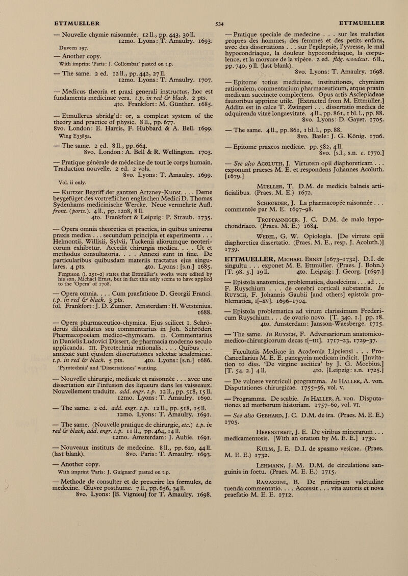 — Nouvelle chymie raisonnée. 1211., pp. 443, 3011. i2mo. Lyons: T. Amaulry. 1693. Duveen 197. — Another copy. With imprint ‘Paris: J. Collombat’ pasted on t.p. — The same. 2 ed. 1211., pp. 442, 2711. i2mo. Lyons: T. Amaulry. 1707. — Medicus theoria et praxi generali instructus, hoc est fundamenta medicinae vera. t.p. in red & black. 2 pts. 4to. Frankfort : M. Günther. 1685. — Etmullerus abridg’d : or, a compleat system of the theory and practice of physic. 811., pp. 677. 8vo. London: E. Harris, F. Hubbard & A. Bell. 1699. Wing E3385a. — The same. 2 ed. 811., pp. 664. 8vo. London: A. Bell & R. Wellington. 1703. — Pratique générale de médecine de tout le corps humain. Traduction nouvelle. 2 ed. 2 vols. 8vo. Lyons : T. Amaulry. 1699. Vol. ii only. — Kurtzer Begriff der gantzen Artzney-Kunst. . . . Deme beygefüget des vortreflichen englischen Medici D. Thomas Sydenhams medicinische Wercke. Neue vermehrte Aufl. front, {ports.). 4 IL, pp. 1208, 811. 4to. Frankfort & Leipzig: P. Straub. 1735. — Opera omnia theoretica et practica, in quibus universa praxis medica . . . secundum principia et experimenta . . . Helmontii, Wilhsii, Sylvii, Tackenii aliorum que neoteri corum exhibetur. Accedit chirurgia medica. ... Ut et methodus consultatoria. . . . Annexi sunt in fine. De particularibus quibusdam materiis tractatus ejus singu lares. 4 pts. 4to. Lyons: [s.n.] 1685. Ferguson (i. 251-2) states that Ettmüller’s works were edited by his son, Michael Ernst, but in fact this only seems to have applied to the ‘Opera’ of 1708. — Opera omnia. . . . Cum praefatione D. Georgii Franci. t.p. in red & black. 3 pts. fol. Frankfort : J. D. Zunner. Amsterdam : H. Wetstenius. 1688. — Opera pharmaceutico-chymica. Ejus scilicet 1. Schro- derus dilucidatus seu commentarius in Joh. Schroderi Pharmacopoeiam medico-chymicam. 11. Commentarius in Danielis Ludovici Dissert, de pharmacia moderno seculo applicanda, m. Pyrotechnia rationalis. . . . Quibus . . . annexae sunt ejusdem dissertationes selectae academicae. t.p. in red & black. 5 pts. 4to. Lyons: [s.n.] 1686. ‘Pyrotechnia’ and ‘Dissertationes’ wanting. — Nouvelle chirurgie, medicale et raisonnée . . . avec une dissertation sur l’infusion des liqueurs dans les vaisseaux. Nouvellement traduite, add. engr. t.p. 12 IL, pp. 518,1511. i2mo. Lyons : T. Amaulry. 1690. — The same. 2 ed. add. engr. t.p. 12 IL, pp. 518, 1511. i2mo. Lyons: T. Amaulry. 1691. — The same. (Nouvelle pratique de chirurgie, etc.) t.p. in red & black, add. engr. t.p. 11 IL, pp. 464,1411. i2mo. Amsterdam: J. Aubie. 1691. — Nouveaux instituts de medecine. 811., pp. 620, 44IL (last blank). 8vo. Paris: T. Amaulry. 1693. — Another copy. With imprint ‘Paris : J. Guignard’ pasted on t.p. — Methode de consulter et de prescrire les formules, de medecine. Œuvre posthume. 7 IL, pp. 656, 3411. 8vo. Lyons: [B. Vignieu] for T. Amaulry. 1698. — Pratique speciale de medecine . . . sur les maladies propres des hommes, des femmes et des petits enfans, avec des dissertations . . . sur l’epilepsie, l’yvresse, le mal hypocondriaque, la douleur hypocondriaque, la corpu lence, et la morsure de la vipère. 2 ed. fldg. woodcut. 611., pp. 740, 911. (last blank). 8vo. Lyons: T. Amaulry. 1698. — Epitome totius medicinae, institutiones, chymiam rationalem, commentarium pharmaceuticum, atque praxin medicam succincte complectens. Opus artis Asclepiadeae fautoribus apprime utile. [Extracted from M. Ettmüller.] Addita est in calce T. Zwingeri . . . dissertatio medica de adquirenda vitae longaevitate. 411., pp. 861,1 bl. L, pp. 88. 8vo. Lyons: D. Gayet. 1705. — The same. 411., pp. 861, 1 bl. L, pp. 88. 8vo. Basle: J. G. König. 1706. — Epitome praxeos medicae, pp. 582, 411. 8vo. [s.l., s.n. c. 1770.] — See also Acoluth, J. Virtutem opii diaphoreticam . . . exponunt praeses M. E. et respondens Johannes Acoluth. [1679.] Mueller, T. D.M. de medicis balneis arti ficialibus. (Praes. M. E.) 1672. Schroeder, J. La pharmacopée raisonnée . . . commentée par M. E. 1697-98. Troppanniger, J. C. D.M. de malo hypo chondriaco. (Praes. M. E.) 1684. Wedel, G. W. Opiologia. [De virtute opii diaphoretica dissertatio. (Praes. M. E., resp. J. Acoluth.)] 1739- ETTMUELLER, Michael Ernst [1673-1732]. D.I. de singultu . . . exponet M. E. Ettmüller. (Praes. J. Bohn.) [T. 98. 5.] 1911. 4to. Leipzig: J. Georg. [1697.] — Epistola anatomica, problematica, duodecima ... ad ... F. Ruyschium ... de cerebri corticali substantia. In Ruysch, F. Johannis Gaubii [and others] epistola pro blematica, i[-xv]. 1696-1704. — Epistola problematica ad virum clarissimum Frederi- cum Ruyschium ... de ovario novo. [T. 340. 1.] pp. 18. 4to. Amsterdam : Jansson-Waesberge. 1715. — The same. In Ruysch, F. Adversariorum anatomico- medico-chirurgicorum decas i[—111]. 1717-23, 1729-37. — Facultatis Medicae in Academia Lipsiensi . . . Pro- Cancellarius M. E. E. panegyrin medicam indicit. [Invita tion to diss. ‘De virgine ascitica’ by J. G. Moebius.] [T. 54.2.] 411. 4to. [Leipzig: s.n. 1725.] — De vulnere ventriculi programma. In Haller, A. von. Disputationes chirurgicae. 1755-56, vol. v. — Programma. De scabie. In Haller, A. von. Disputa tiones ad morborum historiam. 1757-60, vol. VI. — See also Gebhard, J. C. D.M. de ira. (Praes. M. E. E.) 1705. Hebenstreit, J. E. De viribus minerarum .. . medicamentosis. [With an oration by M. E. E.] 1730. Kulm, J. E. D.I. de spasmo vesicae. (Praes. M. E. E.) 1732. Lehmann, J. M. D.M. de circulatione san guinis in foetu. (Praes. M. E. E.) 1715. Ramazzini, B. De principum valetudine tuenda commentatio. . . . Accessit. . . vita autoris et nova praefatio M. E. E. 1712.