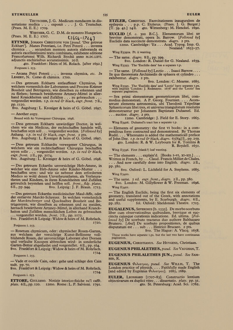 Teutscher, J. G. Medicum mendacem in dis- sertatione medica . . . exponit . . . J. G. Teutscher. (Praes. M. E. E.) 1709. Werther, G. C. D.M. de monstro Hungarico. (Praes. M. E. E.) 1707. C ETTNER, Johann Christoph von [pseud. ‘Der getreue Eckhart’]. Manes Poteriani, i.e. Petri Poterii . . . inventa chymica . . . secundum mentem autoris elaboranda ex autoris excellentissimi textu combinata, exhibente editione Francofurtensi Wilh. Richardi Stockii anno m.dc.lxvi. adjunctis enchirisibus accuratissimis. 2011. 4to. Frankfort: Heirs of M. Rolach. [after 1692.] Ferguson i. 253. — Arcana Petri Poterii . . . inventa chymica, etc. In Lemery, N. Corso di chimica. 1700. — Des getreuen Eckharts entlauffener Chymicus, in welchem vornemlich der Laboranten und Process-Rrämer Bossheit und Betrügerey, wie dieselben zu erkennen und zu fliehen; hernach bewährteste Artzney-Mittel in aller hand Kranckheiten und Zufällen ... zu gebrauchen . . . vorgestellet werden, t.p. in red & black, engr. front. 711., pp. 1120. 8vo. Augsburg: L. Kroniger & heirs of G. Göbel. 1697. — Another copy. Bound with his Verwegener Chirurgus. 1698. — Dess getreuen Eckharts unwürdiger Doctor, in wel chem wie ein Medicus, der rechtschaffen handeln will, beschaffen seyn soll. . . vorgestellet werden. [Followed by ] Anhang, t.p. in red & black, engr. front. 2 pts. 8vo. Augsburg : L. Kroniger & heirs of G. Göbel. 1697. — Dess getreuen Eckhardts verwegener Chirurgus, in welchem wie ein rechtschaffener Chirurgus beschaffen seyen solle . . . vorgestellet werden, t.p. in red & black, engr. front. 211., pp. 2074. 8vo. Augsburg: L. Kroniger & heirs of G. Göbel. 1698. — Des getreuen Eckarths unvorsichtige Heb-Amme, in welcher wie eine Heb-Amme oder Kinder-Mutter . . . beschaffen seyn: und wie sie nebenst dem erforderten Medico so wohl denen Unverheuratheten, als Verheura- theten und Kindern, in ihren Kranckheiten und Zufällen getreulich beystehen und helffen soll, front., fldg. plates. 611., pp.944. 8vo. Leipzig: J. F. Braun. 1715. — Des getreuen Eckarths medicinischer Maul-Affe, oder der entlarvte Marckt-Schreyer. In welchen vornehmlich der Marcktschreyer und Quacksalber Bossheit und Be- trügereyen, wie dieselben zu erkennen und zu meiden, hernach bewärtheste Artzney-Mittel, in allerhand Kranck heiten und Zufällen menschlichen Leibes zu gebrauchen ... vorgestellet worden, front. 711., pp. 1072. 8vo. Frankfort & Leipzig : Widow & heirs of M. Rohrlach. 1720. Ferguson i. 253. — Rosetum chymicum, oder: chymischer Rosen-Garten, aus welchem der vorsichtige Kunst-Beflissene voll blühende Rosen, der unvorsichtige Laborant aber Domen und verfaulte Knospen abbrechen wird: in sonderliche Garten-Better abgetheilet und vorgestellet. 611., pp. 564. 8vo. Frankfort & Leipzig : Widow & heirs of M. Rohrlach. 1724. Ferguson 1. 253. — Vade et occide Cain, oder : gehe und schlage den Cain todt. pp. 70. 8vo. Frankfort & Leipzig : Widow & heirs of M. Rohrlach. 1724. Ferguson 1. 253. ETTORE, Giuliano. Notizie istorico-fisiche su’l caffè. piate. 611., pp. 120. i2mo. Rome : L. P. Salvioni. 1791. ETZLER, Christian. Exercitationem inauguralem de epilepsia . . . p.p. C. Etzlerus. (Praes. J. G. Berger.) [T. 39. 42.] 1411. 4to. Wittenberg: M. Henckel. 1690. EUCLID [fl. c. 300 B.C.]. Elementorum libri xv breviter demonstrati, opera Is. Barrow. [Followed by] Euclidis data succincte demonstrata, diagrs. 2 pts. i2mo. Cambridge: ‘Ex . . . Acad. Typog. Imp. G. Nealand.’ 1655-57. Wing E3392a. Pt. ii wanting. — The same, diagrs. 811., pp. 399. 8vo. London: R. Daniel for G. Nealand. 1659. Wing E3393. The ‘Euclidis data’ has a separate t.p. — The same. [Followed by] Lectio . . . Isaaci Barrow.. . . In qua theoremata Archimedis de sphaera et cylindro . . . exhibentur, diagrs. 2 pts. 8vo. London: C. Meame. 1685. Wing E3395. The ‘Euclidis data’ and ‘Lectio’ have separate t.ps. with imprint ‘London: J. Redmayne. 1678’ and the ‘Lectio’ has separate pagination. — Sex primi elementorum geometricorum libri, com modius demonstrati. A P. Georg. Fournier. . . . Acces serunt elementa astronomica, ubi Theodosii Tripolitae Sphaericorum libri tres, et universa triangulorum resolutio demonstrantur per Johannem Baptistam Duhamel. Ed. . . . auctior, diagrs. 2 pts. i2mo. Cambridge: J. Field for E. Story. 1665. Wing E3406. Duhamel’s tract has a separate t.p. — Elements of geometry: the first vi books: in a com pendious form contracted and demonstrated. By Thomas Rudd. . . . Whereunto is added the mathematical! preface of John Dee. t.p. in red & black, diagrs. 63[64] 11., pp. 259. 4to. London: R. & W. Leybourn for R. Tomlins & R. Boydell. 1651. Wing E3396. First (blank?) leaf wanting. — The elements . . . explain’d. [Books i-vi, xi-xii.] . . . Written in French, by ... Claud. Francis Milhet de Chales. . . . And now carefully done into English, diagrs. 2 11., pp.380. 8vo. Oxford: L. Lichfield for A. Stephens. 1685. Wing E3400. — The same. 2 ed. engr. front., diagrs. 2 11., pp. 380. 8vo. London: M. Gillyflower & W. Freeman. 1696. Wing E3401. — The English Euclide, being the first six elements of geometry, translated out of the Greek, with annotations and useful supplements, by E. Scarburgh. diagrs. 611., pp.282. fol. Oxford: Sheldonian Theatre. 1705. EUGALENUS, Severinus [b. 1535]. De morbo scorbuto liber cum observationibus quibusdam, brevique et suc cincta cujusque curationis indicatione. Ed. ultima. [Fol lowed by] De scorbuto tractatus duo authore Balthazaro Brunero. [And] De scorbuto propositiones, de quibus disputatum est . . . sub . . . Henrico Brucaeo. 2 pts. 8vo. The Hague: A. Vlacq. 1658. These works have separate t.ps. but the last two have continuous pagination. EUGENIUS, Christianus. See Huygens, Christiaan. EUGENIUS PHILALETHES, pseud. See Vaughan, T. EUGENIUS PHILALETHES JUN., pseud. See Sam- BER, R. EUGENIUS <Pi\iarpos, pseud. See Willis, T. The London practice of physick. . . . Faithfully made English [and edited by Eugenius 0 iXiarpos]. 1685, 1689. EULER, Leonhard [1707-83]. Constructio lentium objectivarum ex duplici vitro ... dissertatio, plate, pp.31. 410. St. Petersburg: Acad. Sci. 1762.