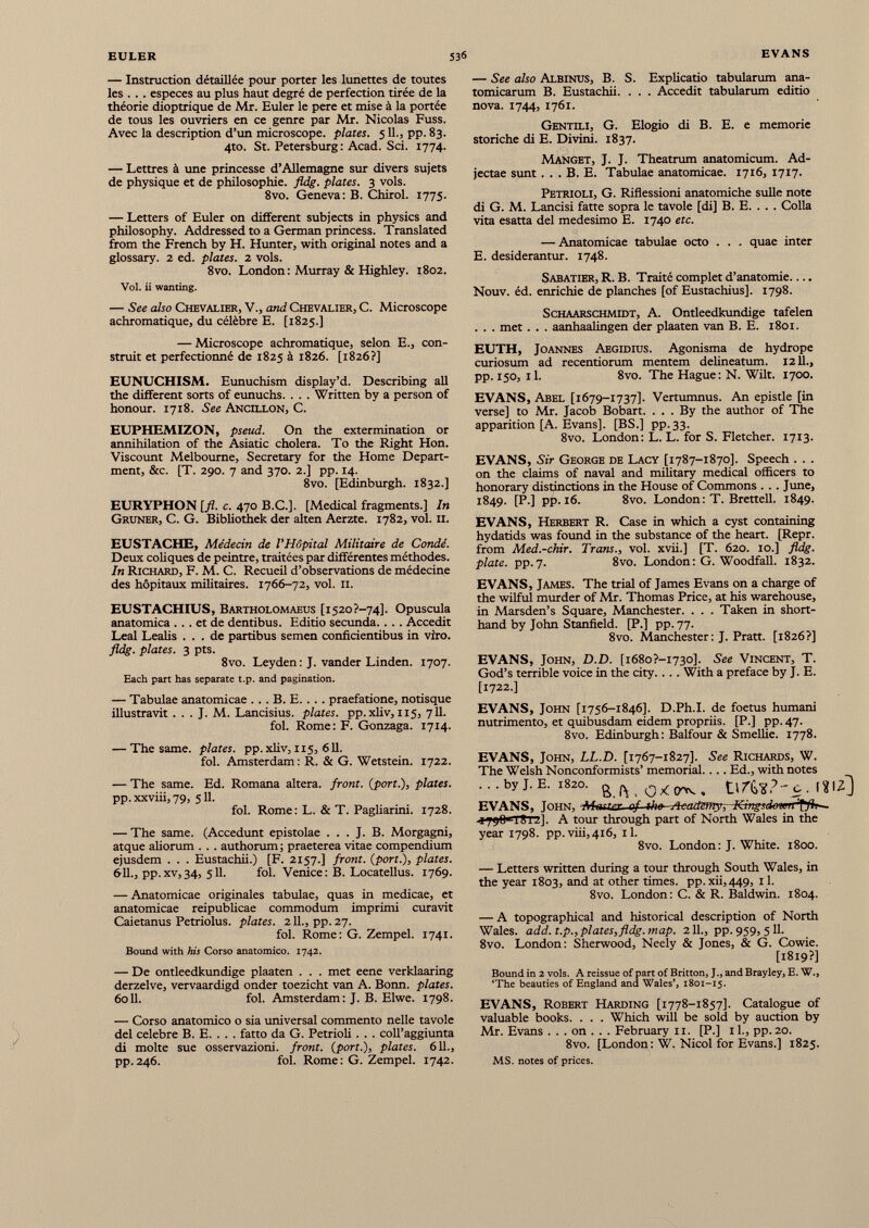 — Instruction détaillée pour porter les lunettes de toutes les . . . especes au plus haut degré de perfection tirée de la théorie dioptxique de Mr. Euler le pere et mise à la portée de tous les ouvriers en ce genre par Mr. Nicolas Fuss. Avec la description d’un microscope, plates. 5 IL, pp. 83. 4to. St. Petersburg : Acad. Sci. 1774. — Lettres à une princesse d’Allemagne sur divers sujets de physique et de philosophie, fldg. plates. 3 vols. 8vo. Geneva: B. Chirol. 1775. — Letters of Euler on different subjects in physics and philosophy. Addressed to a German princess. Translated from the French by H. Hunter, with original notes and a glossary. 2 ed. plates. 2 vols. 8vo. London: Murray & Highley. 1802. Vol. ii wanting. — See also Chevalier, V., and Chevalier, C. Microscope achromatique, du célèbre E. [1825.] — Microscope achromatique, selon E., con struit et perfectionné de 1825 à 1826. [1826?] EUNUCHISM. Eunuchism display’d. Describing all the different sorts of eunuchs. . . . Written by a person of honour. 1718. See Ancillon, C. EUPHEMIZON, pseud. On the extermination or annihilation of the Asiatic cholera. To the Right Hon. Viscount Melbourne, Secretary for the Home Depart ment, &c. [T. 290. 7 and 370. 2.] pp. 14. 8vo. [Edinburgh. 1832.] EURYPHON [fl. c. 470 B.C.]. [Medical fragments.] In Gruner, C. G. Bibliothek der alten Aerzte. 1782, vol. 11. EUSTACHE, Médecin de l'Hôpital Militaire de Condé. Deux coliques de peintre, traitées par différentes méthodes. In Richard, F. M. C. Recueil d’observations de médecine des hôpitaux militaires. 1766-72, vol. 11. EUSTACHIUS, Bartholomaeus [i520?-74]. Opuscula anatomica ... et de dentibus. Editio secunda. . . . Accedit Leal Leahs ... de partibus semen conficientibus in viro. fldg. plates. 3 pts. 8vo. Leyden : J. vander Linden. 1707. Each part has separate t.p. and pagination. — Tabulae anatomicae . . . B. E. . . . praefatione, notisque illustravit . . . J. M. Lancisius. plates, pp.xliv, 115, 711. fol. Rome: F. Gonzaga. 1714. — The same, plates, pp.xliv, 115, 611. fol. Amsterdam: R. & G. Wetstein. 1722. — The same. Ed. Romana altera, front, {port.), plates. pp. xxviii, 79, 511. fol. Rome: L. & T. Pagliarini. 1728. — The same. (Accedunt epistolae ... J. B. Morgagni, atque aliorum . . . authorum ; praeterea vitae compendium ejusdem . . . Eustachii.) [F. 2157.] front, {port.), plates. 6-11., pp. xv, 34, 511. fol. Venice : B. Locatellus. 1769. — Anatomicae originales tabulae, quas in medicae, et anatomicae reipublicae commodum imprimi curavit Caietanus Petriolus. plates. 2 IL, pp. 27. fol. Rome: G. Zempel. 1741. Bound with his Corso anatomico. 1742. — De ontleedkundige plaaten . . . met eene verklaaring derzelve, vervaardigd onder toezicht van A. Bonn, plates. 6011. fol. Amsterdam: J. B. Elwe. 1798. — Corso anatomico o sia universal commento nelle tavole del célébré B. E. . . . fatto da G. Petrioli . . . coll’aggiunta di moite sue osservazioni. front, {port.), plates. 6 U., pp.246. fol. Rome: G. Zempel. 1742. — See also Albinus, B. S. Explicatio tabularum ana tomicarum B. Eustachii. . . . Accedit tabularum editio nova. 1744, 1761. Gentili, G. Elogio di B. E. e memorie storiche di E. Divini. 1837. Manget, J. J. Theatrum anatomicum. Ad jectae sunt . . . B. E. Tabulae anatomicae. 1716, 1717. Petrioli, G. Riflessioni anatomiche suile note di G. M. Lancisi fatte sopra le tavole [di] B. E. . . . Colla vita esatta dei medesimo E. 1740 etc. — Anatomicae tabulae octo . . . quae inter E. desiderantur. 1748. Sabatier, R. B. Traité complet d’anatomie Nouv. éd. enrichie de planches [of Eustachius]. 1798. ScHAARSCHMiDT, A. Ontleedkundige tafelen . . . met . . . aanhaalingen der plaaten van B. E. 1801. EUTH, Joannes Aegidius. Agonisma de hydrope curiosum ad recentiorum mentem delineatum. 1211., pp. 150, il. 8vo. The Hague : N. Wilt. 1700. EVANS, Abel [1679-1737]. Vertumnus. An epistle [in verse] to Mr. Jacob Bobart. . . . By the author of The apparition [A. Evans], [BS.] pp.33. 8vo. London: L. L. for S. Fletcher. 1713. EVANS, Sir George de Lacy [1787-1870]. Speech . . . on the claims of naval and military medical officers to honorary distinctions in the House of Commons . . . June, 1849. [P.] pp. 16. 8vo. London: T. Brettell. 1849. EVANS, Herbert R. Case in which a cyst containing hydatids was found in the substance of the heart. [Repr. from Med.-chir. Trans., vol. xvii.] [T. 620. 10.] fldg. plate, pp.7. 8vo. London: G. Woodfall. 1832. EVANS, James. The trial of James Evans on a charge of the wilful murder of Mr. Thomas Price, at his warehouse, in Marsden’s Square, Manchester. . . . Taken in short hand by John Stanfield. [P.] pp. 77. 8vo. Manchester: J. Pratt. [1826?] EVANS, John, D.D. [i 68 o?-I 73 o]. See Vincent, T. God’s terrible voice in the city.. .. With a preface by J. E. [1722.] EVANS, John [1756-1846]. D.Ph.I. de foetus humani nutrimento, et quibusdam eidem propriis. [P.] pp. 47. 8vo. Edinburgh: Balfour & Smellie. 1778. EVANS, John, LL.D. [1767-1827]. See Richards, W. The Welsh Nonconformists’ memorial.... Ed., with notes . . . by J. E. 1820. Ill EVANS, John, Muster of 4be~Aeadzmy-, Kingsdowir -1798 TSii]. A tour through part of North Wales in the year 1798. pp.viii,4i6, il. 8vo. London: J. White. 1800. — Letters written during a tour through South Wales, in the year 1803, and at other times. pp.xii,449, 11. 8vo. London: C. & R. Baldwin. 1804. — A topographical and historical description of North Wales, add. t.p., plates, fldg. map. 211., pp. 959, 5 11. 8vo. London: Sherwood, Neely & Jones, & G. Cowie. [1819?] Bound in 2 vols. A reissue of part of Britton, J., and Brayley, E. W., ‘The beauties of England and Wales’, 1801-15. EVANS, Robert Harding [1778-1857]. Catalogue of valuable books. . . . Which will be sold by auction by Mr. Evans . . . on . . . February 11. [P.] il., pp.20. 8vo. [London : W. Nicol for Evans.] 1825. MS. notes of prices.