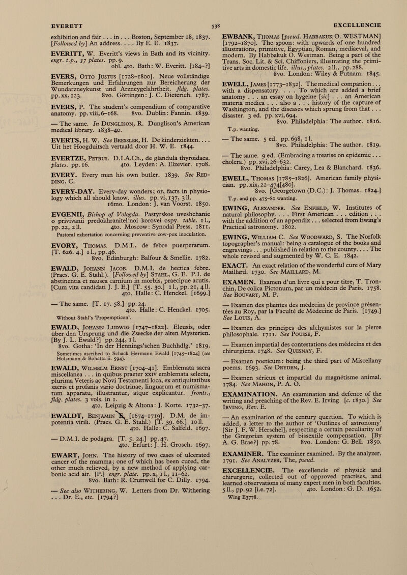 exhibition and fair . . . in . . . Boston, September 18, 1837. [Followed by] An address. . . . By E. E. 1837. EVERITT, W. Everitt’s views in Bath and its vicinity. engr. t.p., 37 plates, pp.9. obi. 4to. Bath: W. Everitt. [184-?] EVERS, Otto Justus [1728-1800]. Neue vollständige Bemerkungen und Erfahrungen zur Bereicherung der Wundarzneykunst und Arzneygelahrtheit. fldg. plates. pp. xx, 123. 8vo. Göttingen: J. C. Dieterich. 1787. EVERS, P. The student’s compendium of comparative anatomy, pp.viii,6-168. 8vo. Dublin: Fannin. 1839. — The same. In Dunglison, R. Dunglison’s American medical library. 1838-40. EVERTS, H. W. See Bressler, H. De kinderziekten Uit het Hoogduitsch vertaald door H. W. E. 1844. EVERTZE, Petrus. D.I.A.Ch., de glandula thyroidaea. plates, pp. 16. 4to. Leyden: A. Elzevier. 1708. EVERY. Every man his own butler. 1839. See Red ding, C. EVERY-DAY. Every-day wonders; or, facts in physio logy which all should know, illus. pp. vi, 137, 311. i6mo. London: J. van Voorst. 1850. EVGENII, Bishop of Vologda. Pastyrskoe uveshchanie o privivanii predokhranitel'noi korovei ospy. table. 11., pp.22, 211. 4to. Moscow: Synodal Press. 18x1. Pastoral exhortation concerning preventive cow-pox inoculation. EVORY, Thomas. D.M.I., de febre puerperarum. [T. 626. 4.] il., pp.46. 8vo. Edinburgh: Balfour & Smelhe. 1782. EWALD, Johann Jacob. D.M.I. de hectica febre. (Praes. G. E. Stahl.). [Followed by] Stahl, G. E. P.I. de abstinentia et nausea camium in morbis, praecipue acutis. [Cum vita candidati J. J. E.] [T. 55. 30.] 11., pp. 21, 411. 4to. Halle: C. Henckel. [1699.] — The same. [T. 17. 58.] pp. 24. 4to. Halle: C. Henckel. 1705. Without Stahl’s ‘Propempticon’. EWALD, Johann Ludwig [1747-1822]. Eleusis, oder über den Ursprung und die Zwecke der alten Mysterien. [By J. L. Ewald?] pp. 244, 11. 8vo. Gotha: Tn der Hennings’schen Buchhdlg.’ 1819. Sometimes ascribed to Schack Hermann Ewald [1745-1824] (see Holzmann & Bohatta ii. 594). EWALD, Wilhelm Ernst [1704-41]. Emblemata sacra miscellanea ... in quibus praeter xxiv emblemata selecta, plurima Veteris ac Novi Testamenti loca, ex antiquitatibus sacris et profanis vario doctrinae, linguarum et numisma- tum apparatu, illustrantur, atque explicantur. fronts., fldg. plates. 3 vols. in 1. 4to. Leipzig & Altona: J. Körte. 1732-37. EWALDT, Benjamin St [1674-1719]. D.M. de im- potentia virili. (Praes. G. E. Stahl.) [T. 39. 66.] 1011. 4to. Halle: C. Salfeld. 1697. — D.M.I. de podagra. [T. 5. 24.] pp. 47. 4to. Erfurt: J. H. Grosch. 1697. EWART, John. The history of two cases of ulcerated cancer of the mamma; one of which has been cured, the other much relieved, by a new method of applying car bonic acid air. [P.] engr. plate, pp. x, 11., 11-62. 8vo. Bath: R. Cruttwell for C. Dilly. 1794. — See also Withering, W. Letters from Dr. Withering . . . Dr. E., etc. [1794?] EWBANK, Thomas [pseud. Habbakuk O. WESTMAN] [1792-1870]. The spoon: with upwards of one hundred illustrations, primitive, Egyptian, Roman, mediaeval, and modern. By Habbakuk O. Westman. Being a part of the Trans. Soc. Lit. & Sci. Chiffoniers, illustrating the primi tive arts in domestic life, illus., plates. 211., pp. 288. 8vo. London: Wiley & Putnam. 1845. EWELL, James[ 1773-1832]. Themedical companion... with a dispensatory. ... To which are added a brief anatomy ... an essay on hygeine [sic] ... an American materia medica . . . also a . . . history of the capture of Washington, and the diseases which sprung from that. . . disaster. 3 ed. pp.xvi, 694. 8vo. Philadelphia : The author. 1816. T.p. wanting. — The same. 5 ed. pp. 698, 11. 8vo. Philadelphia : The author. 1819. — The same. 9 ed. (Embracing a treatise on epidemic ... cholera.) pp. xvi, 26-632. 8vo. Philadelphia : Carey, Lea & Blanchard. 1836. EWELL, Thomas [1785-1826]. American family physi cian. pp.xix, 22-474[48 o]. 8vo. [Georgetown (D.C.): J. Thomas. 1824.] T.p. and pp. 475-80 wanting. EWING, Alexander. See Enfield, W. Institutes of natural philosophy. . . . First American . . . edition . . . with the addition of an appendix .. . selected from Ewing’s Practical astronomy. 1802. EWING, William C. See Woodward, S. The Norfolk topographer’s manual : being a catalogue of the books and engravings ... published in relation to the county.... The whole revised and augmented by W. C. E. 1842. EXACT. An exact relation of the wonderful cure of Mary Maillard. 1730. See Maillard, M. EXAMEN. Examen d’un livre qui a pour titre, T. Tron- chin, De colica Pictonum, par un médecin de Paris. 1758. See Bouvart, M. P. — Examen des plaintes des médecins de province présen tées au Roy, par la Faculté de Médecine de Paris. [1749.] See Louis, A. — Examen des principes des alchymistes sur la pierre philosophale. 1711. See POUSSE, F. — Examen impartial des contestations des médecins et des chirurgiens. 1748. See Quesnay, F. — Examen poeticum : being the third part of Miscellany poems. 1693. See Dryden, J. — Examen sérieux et impartial du magnétisme animal. 1784. See Mahon, P. A. O. EXAMINATION. An examination and defence of the writing and preaching of the Rev. E. Irving [c. 1830.] See Irving, Rev. E. — An examination of the century question. To which is added, a letter to the author of ‘Outlines of astronomy’ [Sir J. F. W. Herschel], respecting a certain peculiarity of the Gregorian system of bissextile compensation. [By A. G. Brae?] pp.78. 8vo. London: G. Bell. 1850. EXAMINER. The examiner examined. By the analyzer. 1791. See Analyzer, The, pseud. EXCELLENCIE. The excellencie of physick and chirurgerie, collected out of approved practises, and learned observations of many expert men in both faculties. 511., pp.92 [i.e.72]. 4to. London: G. D. 1652. Wing E3778.
