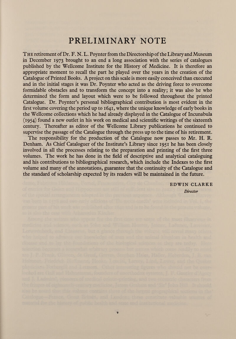 PRELIMINARY NOTE The retirement of Dr. F. N. L. Poynter from the Directorship of the Library and Museum in December 1973 brought to an end a long association with the series of catalogues published by the Wellcome Institute for the History of Medicine. It is therefore an appropriate moment to recall the part he played over the years in the creation of the Catalogue of Printed Books. A project on this scale is more easily conceived than executed and in the initial stages it was Dr. Poynter who acted as the driving force to overcome formidable obstacles and to transform the concept into a reality; it was also he who determined the form and layout which were to be followed throughout the printed Catalogue. Dr. Poynter’s personal bibliographical contribution is most evident in the first volume covering the period up to 1641, where the unique knowledge of early books in the Wellcome collections which he had already displayed in the Catalogue of Incunabula (1954) found a new outlet in his work on medical and scientific writings of the sixteenth century. Thereafter as editor of the Wellcome Library publications he continued to supervise the passage of the Catalogue through the press up to the time of his retirement. The responsibility for the production of the Catalogue now passes to Mr. H. R. Denham. As Chief Cataloguer of the Institute’s Library since 1951 he has been closely involved in all the processes relating to the preparation and printing of the first three volumes. The work he has done in the field of descriptive and analytical cataloguing and his contributions to bibliographical research, which include the Indexes to the first volume and many of the annotations, guarantee that the continuity of the Catalogue and the standard of scholarship expected by its readers will be maintained in the future. EDWIN CLARKE Director