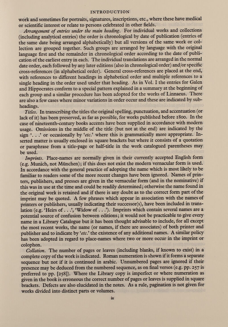 work and sometimes for portraits, signatures, inscriptions, etc., where these have medical or scientific interest or relate to persons celebrated in other fields. Arrangement of entries under the main heading. For individual works and collections (including analytical entries) the order is chronological by date of publication (entries of the same date being arranged alphabetically) but all versions of the same work or col lection are grouped together. Such groups are arranged by language with the original language first and the remainder in chronological order according to the date of publi cation of the earliest entry in each. The individual translations are arranged in the normal date order, each followed by any later editions (also in chronological order) and/or specific cross-references (in alphabetical order). General cross-references are placed at the end, with references to different headings in alphabetical order and multiple references to a single heading in the order used under that heading. As in Vol. I the entries for Galen and Hippocrates conform to a special pattern explained in a summary at the beginning of each group and a similar procedure has been adopted for the works of Linnaeus. There are also a few cases where minor variations in order occur and these are indicated by sub headings. Titles. In transcribing the titles the original spelling, punctuation, and accentuation (or lack of it) has been preserved, as far as possible, for works published before 1800. In the case of nineteenth-century books accents have been supplied in accordance with modern usage. Omissions in the middle of the title (but not at the end) are indicated by the sign ‘. . .’ or occasionally by ‘ etc .’ where this is grammatically more appropriate. In serted matter is usually enclosed in square brackets but where it consists of a quotation or paraphrase from a title-page or half-title in the work catalogued parentheses may be used. Imprints. Place-names are normally given in their currently accepted English form (e.g. Munich, not München); if this does not exist the modern vernacular form is used. In accordance with the general practice of adopting the name which is most likely to be familiar to readers some of the more recent changes have been ignored. Names of prin ters, publishers, and presses are given in the vernacular form (and in the nominative) if this was in use at the time and could be readily determined; otherwise the name found in the original work is retained and if there is any doubt as to the correct form part of the imprint may be quoted. A few phrases which appear in association with the names of printers or publishers, usually indicating their successor(s), have been included in trans lation (e.g. ‘Heirs of. . .’, ‘Widow of. . .’). Imprints which contain several names are a potential source of confusion between editions; it would not be practicable to give every name in a Library Catalogue but it has been thought advisable to include, for all except the most recent works, the name (or names, if there are associates) of both printer and publisher and to indicate by 'etcI the existence of any additional names. A similar policy has been adopted in regard to place-names where two or more occur in the imprint or colophon. Collation. The number of pages or leaves (including blanks, if known to exist) in a complete copy of the work is indicated. Roman numeration is shown if it forms a separate sequence but not if it is continued in arabic. Unnumbered pages are ignored if their presence may be deduced from the numbered sequence, as on final versos (e.g. pp. 257 is preferred to pp. [258]). Where the Library copy is imperfect or where numeration as given in the book is erroneous the correct number of pages or leaves is supplied in square brackets. Defects are also elucidated in the notes. As a rule, pagination is not given for works divided into distinct parts or volumes.